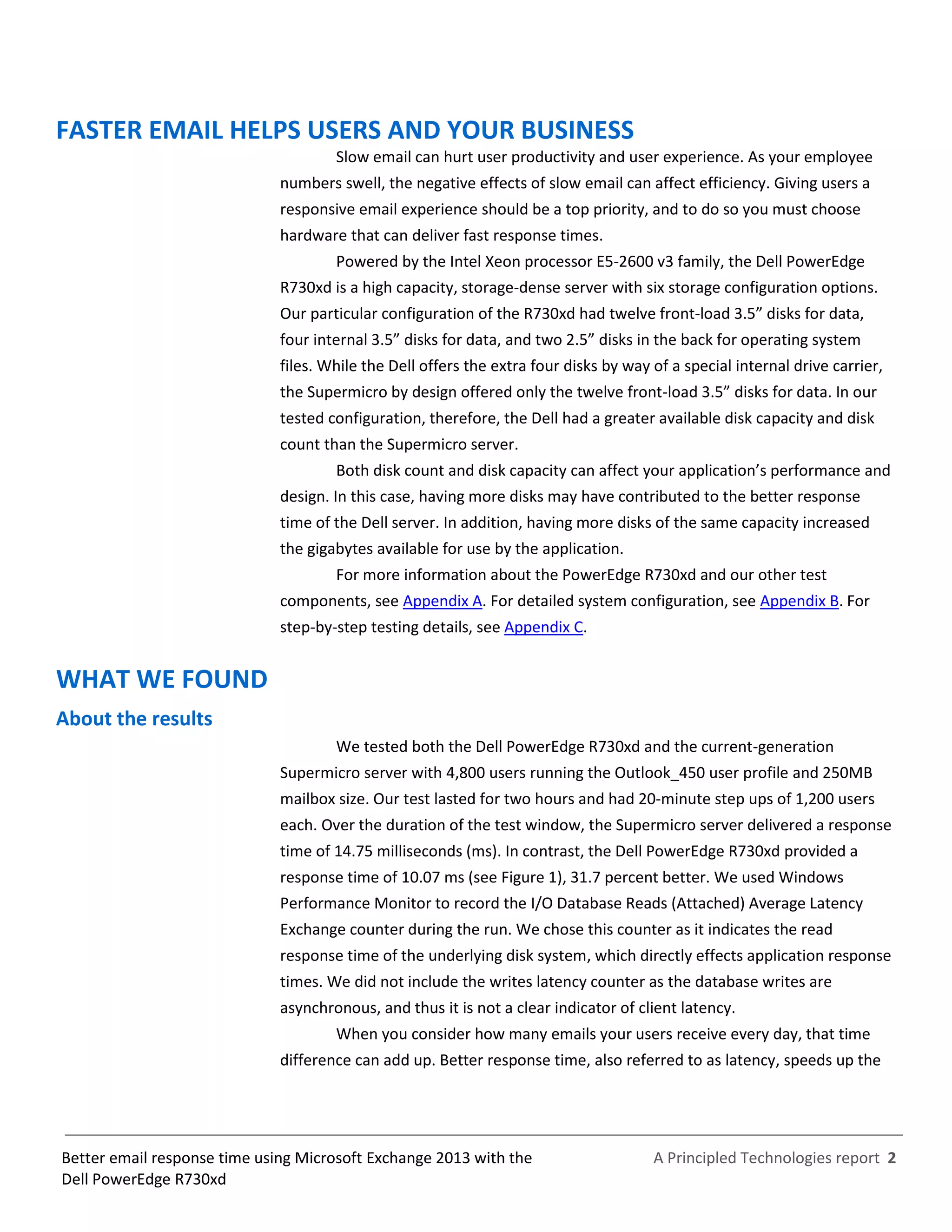 A Principled Technologies report 2Better email response time using Microsoft Exchange 2013 with the
Dell PowerEdge R730xd
FASTER EMAIL HELPS USERS AND YOUR BUSINESS
Slow email can hurt user productivity and user experience. As your employee
numbers swell, the negative effects of slow email can affect efficiency. Giving users a
responsive email experience should be a top priority, and to do so you must choose
hardware that can deliver fast response times.
Powered by the Intel Xeon processor E5-2600 v3 family, the Dell PowerEdge
R730xd is a high capacity, storage-dense server with six storage configuration options.
Our particular configuration of the R730xd had twelve front-load 3.5” disks for data,
four internal 3.5” disks for data, and two 2.5” disks in the back for operating system
files. While the Dell offers the extra four disks by way of a special internal drive carrier,
the Supermicro by design offered only the twelve front-load 3.5” disks for data. In our
tested configuration, therefore, the Dell had a greater available disk capacity and disk
count than the Supermicro server.
Both disk count and disk capacity can affect your application’s performance and
design. In this case, having more disks may have contributed to the better response
time of the Dell server. In addition, having more disks of the same capacity increased
the gigabytes available for use by the application.
For more information about the PowerEdge R730xd and our other test
components, see Appendix A. For detailed system configuration, see Appendix B. For
step-by-step testing details, see Appendix C.
WHAT WE FOUND
About the results
We tested both the Dell PowerEdge R730xd and the current-generation
Supermicro server with 4,800 users running the Outlook_450 user profile and 250MB
mailbox size. Our test lasted for two hours and had 20-minute step ups of 1,200 users
each. Over the duration of the test window, the Supermicro server delivered a response
time of 14.75 milliseconds (ms). In contrast, the Dell PowerEdge R730xd provided a
response time of 10.07 ms (see Figure 1), 31.7 percent better. We used Windows
Performance Monitor to record the I/O Database Reads (Attached) Average Latency
Exchange counter during the run. We chose this counter as it indicates the read
response time of the underlying disk system, which directly effects application response
times. We did not include the writes latency counter as the database writes are
asynchronous, and thus it is not a clear indicator of client latency.
When you consider how many emails your users receive every day, that time
difference can add up. Better response time, also referred to as latency, speeds up the
 