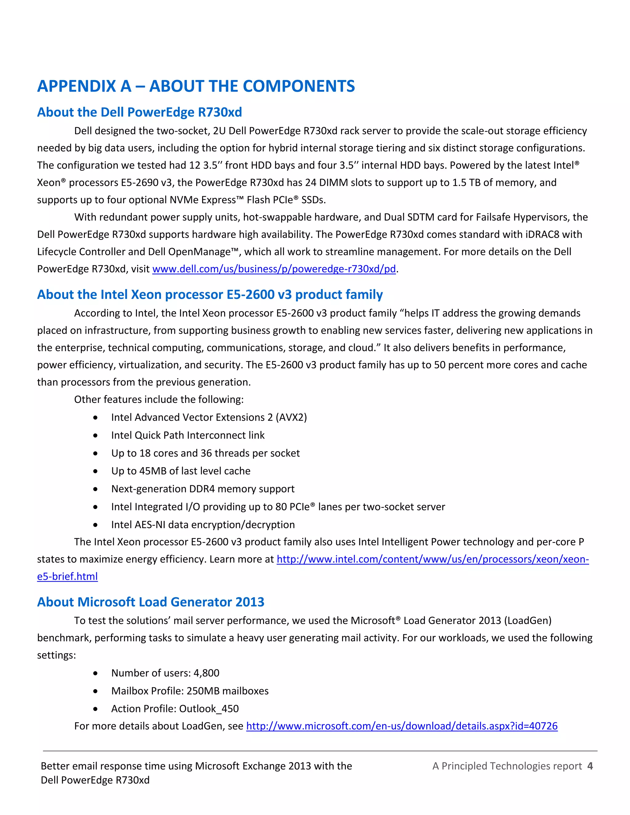A Principled Technologies report 4Better email response time using Microsoft Exchange 2013 with the
Dell PowerEdge R730xd
APPENDIX A – ABOUT THE COMPONENTS
About the Dell PowerEdge R730xd
Dell designed the two-socket, 2U Dell PowerEdge R730xd rack server to provide the scale-out storage efficiency
needed by big data users, including the option for hybrid internal storage tiering and six distinct storage configurations.
The configuration we tested had 12 3.5′′ front HDD bays and four 3.5′′ internal HDD bays. Powered by the latest Intel®
Xeon® processors E5-2690 v3, the PowerEdge R730xd has 24 DIMM slots to support up to 1.5 TB of memory, and
supports up to four optional NVMe Express™ Flash PCIe® SSDs.
With redundant power supply units, hot-swappable hardware, and Dual SDTM card for Failsafe Hypervisors, the
Dell PowerEdge R730xd supports hardware high availability. The PowerEdge R730xd comes standard with iDRAC8 with
Lifecycle Controller and Dell OpenManage™, which all work to streamline management. For more details on the Dell
PowerEdge R730xd, visit www.dell.com/us/business/p/poweredge-r730xd/pd.
About the Intel Xeon processor E5-2600 v3 product family
According to Intel, the Intel Xeon processor E5-2600 v3 product family “helps IT address the growing demands
placed on infrastructure, from supporting business growth to enabling new services faster, delivering new applications in
the enterprise, technical computing, communications, storage, and cloud.” It also delivers benefits in performance,
power efficiency, virtualization, and security. The E5-2600 v3 product family has up to 50 percent more cores and cache
than processors from the previous generation.
Other features include the following:
 Intel Advanced Vector Extensions 2 (AVX2)
 Intel Quick Path Interconnect link
 Up to 18 cores and 36 threads per socket
 Up to 45MB of last level cache
 Next-generation DDR4 memory support
 Intel Integrated I/O providing up to 80 PCIe® lanes per two-socket server
 Intel AES-NI data encryption/decryption
The Intel Xeon processor E5-2600 v3 product family also uses Intel Intelligent Power technology and per-core P
states to maximize energy efficiency. Learn more at http://www.intel.com/content/www/us/en/processors/xeon/xeon-
e5-brief.html
About Microsoft Load Generator 2013
To test the solutions’ mail server performance, we used the Microsoft® Load Generator 2013 (LoadGen)
benchmark, performing tasks to simulate a heavy user generating mail activity. For our workloads, we used the following
settings:
 Number of users: 4,800
 Mailbox Profile: 250MB mailboxes
 Action Profile: Outlook_450
For more details about LoadGen, see http://www.microsoft.com/en-us/download/details.aspx?id=40726
 