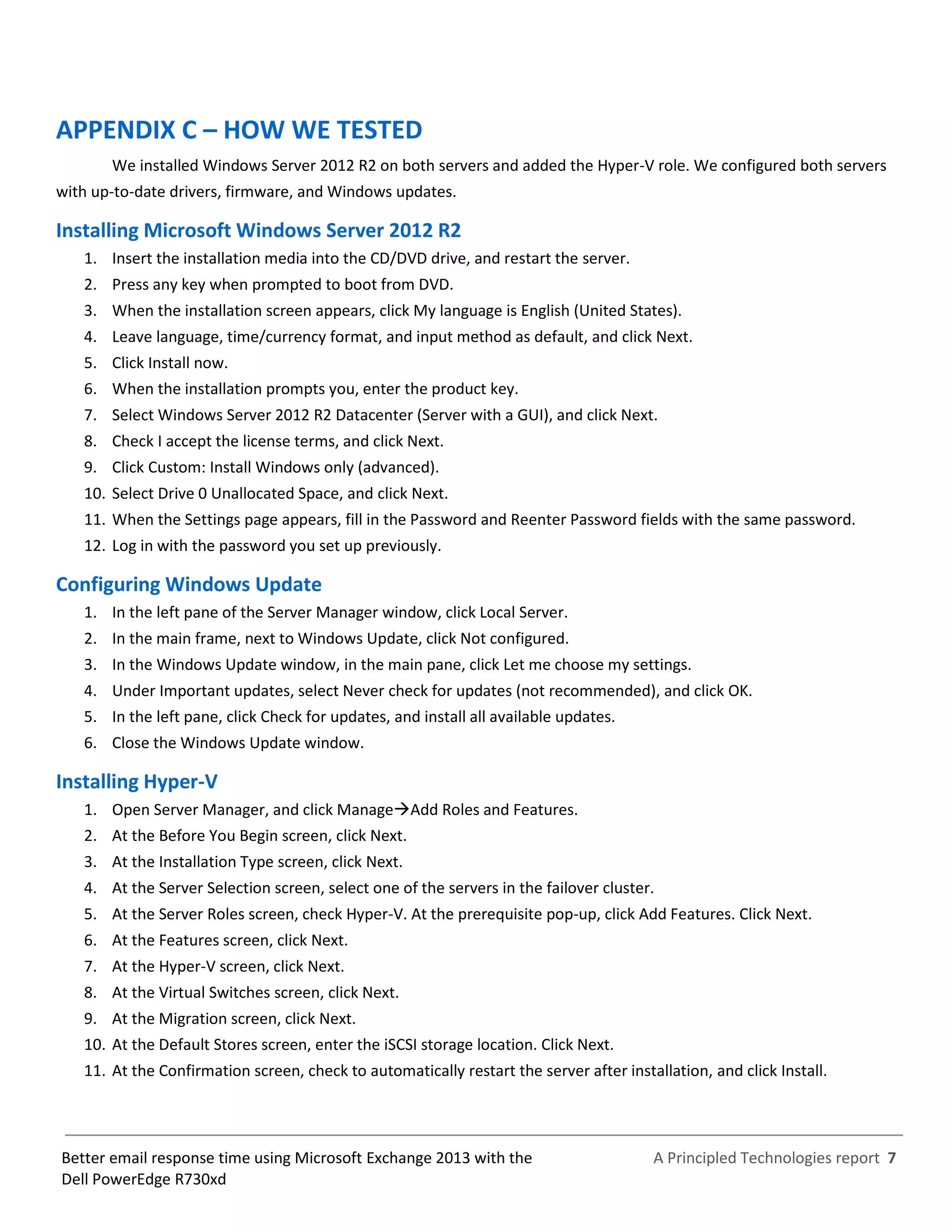 A Principled Technologies report 7Better email response time using Microsoft Exchange 2013 with the
Dell PowerEdge R730xd
APPENDIX C – HOW WE TESTED
We installed Windows Server 2012 R2 on both servers and added the Hyper-V role. We configured both servers
with up-to-date drivers, firmware, and Windows updates.
Installing Microsoft Windows Server 2012 R2
1. Insert the installation media into the CD/DVD drive, and restart the server.
2. Press any key when prompted to boot from DVD.
3. When the installation screen appears, click My language is English (United States).
4. Leave language, time/currency format, and input method as default, and click Next.
5. Click Install now.
6. When the installation prompts you, enter the product key.
7. Select Windows Server 2012 R2 Datacenter (Server with a GUI), and click Next.
8. Check I accept the license terms, and click Next.
9. Click Custom: Install Windows only (advanced).
10. Select Drive 0 Unallocated Space, and click Next.
11. When the Settings page appears, fill in the Password and Reenter Password fields with the same password.
12. Log in with the password you set up previously.
Configuring Windows Update
1. In the left pane of the Server Manager window, click Local Server.
2. In the main frame, next to Windows Update, click Not configured.
3. In the Windows Update window, in the main pane, click Let me choose my settings.
4. Under Important updates, select Never check for updates (not recommended), and click OK.
5. In the left pane, click Check for updates, and install all available updates.
6. Close the Windows Update window.
Installing Hyper-V
1. Open Server Manager, and click ManageAdd Roles and Features.
2. At the Before You Begin screen, click Next.
3. At the Installation Type screen, click Next.
4. At the Server Selection screen, select one of the servers in the failover cluster.
5. At the Server Roles screen, check Hyper-V. At the prerequisite pop-up, click Add Features. Click Next.
6. At the Features screen, click Next.
7. At the Hyper-V screen, click Next.
8. At the Virtual Switches screen, click Next.
9. At the Migration screen, click Next.
10. At the Default Stores screen, enter the iSCSI storage location. Click Next.
11. At the Confirmation screen, check to automatically restart the server after installation, and click Install.
 