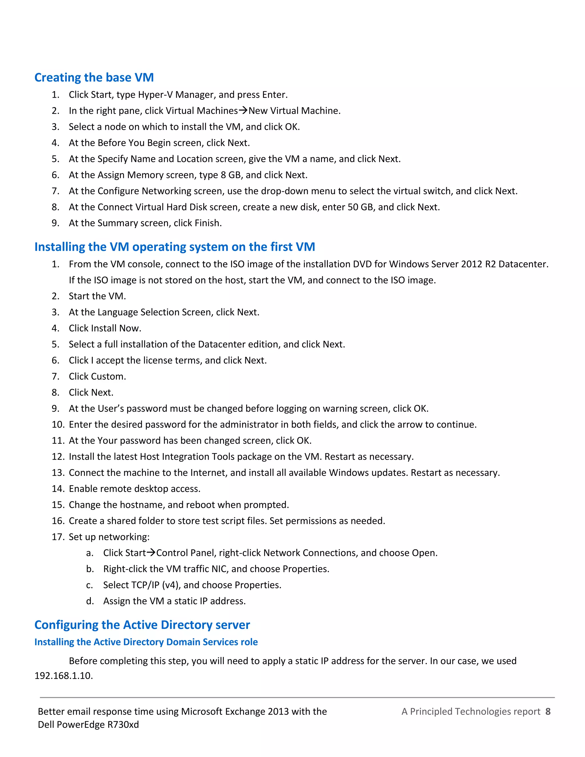 A Principled Technologies report 8Better email response time using Microsoft Exchange 2013 with the
Dell PowerEdge R730xd
Creating the base VM
1. Click Start, type Hyper-V Manager, and press Enter.
2. In the right pane, click Virtual MachinesNew Virtual Machine.
3. Select a node on which to install the VM, and click OK.
4. At the Before You Begin screen, click Next.
5. At the Specify Name and Location screen, give the VM a name, and click Next.
6. At the Assign Memory screen, type 8 GB, and click Next.
7. At the Configure Networking screen, use the drop-down menu to select the virtual switch, and click Next.
8. At the Connect Virtual Hard Disk screen, create a new disk, enter 50 GB, and click Next.
9. At the Summary screen, click Finish.
Installing the VM operating system on the first VM
1. From the VM console, connect to the ISO image of the installation DVD for Windows Server 2012 R2 Datacenter.
If the ISO image is not stored on the host, start the VM, and connect to the ISO image.
2. Start the VM.
3. At the Language Selection Screen, click Next.
4. Click Install Now.
5. Select a full installation of the Datacenter edition, and click Next.
6. Click I accept the license terms, and click Next.
7. Click Custom.
8. Click Next.
9. At the User’s password must be changed before logging on warning screen, click OK.
10. Enter the desired password for the administrator in both fields, and click the arrow to continue.
11. At the Your password has been changed screen, click OK.
12. Install the latest Host Integration Tools package on the VM. Restart as necessary.
13. Connect the machine to the Internet, and install all available Windows updates. Restart as necessary.
14. Enable remote desktop access.
15. Change the hostname, and reboot when prompted.
16. Create a shared folder to store test script files. Set permissions as needed.
17. Set up networking:
a. Click StartControl Panel, right-click Network Connections, and choose Open.
b. Right-click the VM traffic NIC, and choose Properties.
c. Select TCP/IP (v4), and choose Properties.
d. Assign the VM a static IP address.
Configuring the Active Directory server
Installing the Active Directory Domain Services role
Before completing this step, you will need to apply a static IP address for the server. In our case, we used
192.168.1.10.
 
