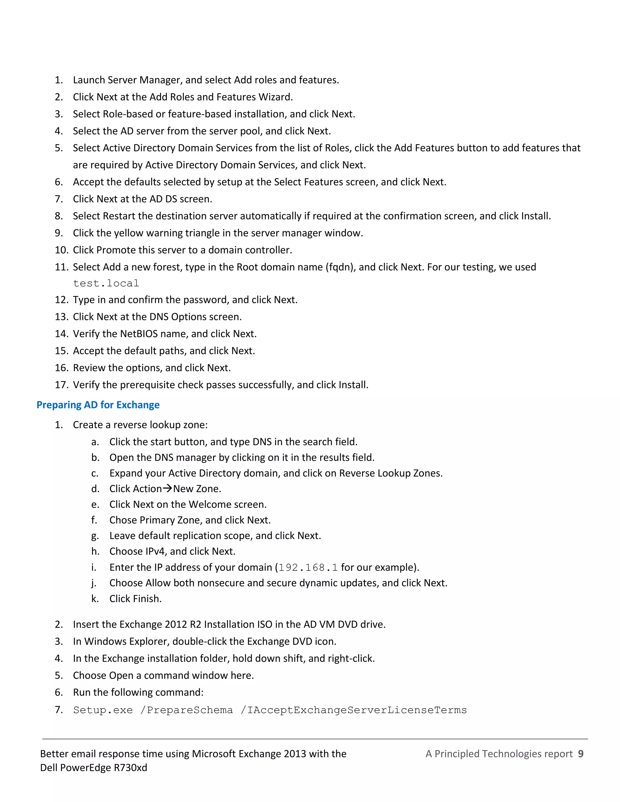A Principled Technologies report 9Better email response time using Microsoft Exchange 2013 with the
Dell PowerEdge R730xd
1. Launch Server Manager, and select Add roles and features.
2. Click Next at the Add Roles and Features Wizard.
3. Select Role-based or feature-based installation, and click Next.
4. Select the AD server from the server pool, and click Next.
5. Select Active Directory Domain Services from the list of Roles, click the Add Features button to add features that
are required by Active Directory Domain Services, and click Next.
6. Accept the defaults selected by setup at the Select Features screen, and click Next.
7. Click Next at the AD DS screen.
8. Select Restart the destination server automatically if required at the confirmation screen, and click Install.
9. Click the yellow warning triangle in the server manager window.
10. Click Promote this server to a domain controller.
11. Select Add a new forest, type in the Root domain name (fqdn), and click Next. For our testing, we used
test.local
12. Type in and confirm the password, and click Next.
13. Click Next at the DNS Options screen.
14. Verify the NetBIOS name, and click Next.
15. Accept the default paths, and click Next.
16. Review the options, and click Next.
17. Verify the prerequisite check passes successfully, and click Install.
Preparing AD for Exchange
1. Create a reverse lookup zone:
a. Click the start button, and type DNS in the search field.
b. Open the DNS manager by clicking on it in the results field.
c. Expand your Active Directory domain, and click on Reverse Lookup Zones.
d. Click ActionNew Zone.
e. Click Next on the Welcome screen.
f. Chose Primary Zone, and click Next.
g. Leave default replication scope, and click Next.
h. Choose IPv4, and click Next.
i. Enter the IP address of your domain (192.168.1 for our example).
j. Choose Allow both nonsecure and secure dynamic updates, and click Next.
k. Click Finish.
2. Insert the Exchange 2012 R2 Installation ISO in the AD VM DVD drive.
3. In Windows Explorer, double-click the Exchange DVD icon.
4. In the Exchange installation folder, hold down shift, and right-click.
5. Choose Open a command window here.
6. Run the following command:
7. Setup.exe /PrepareSchema /IAcceptExchangeServerLicenseTerms
 