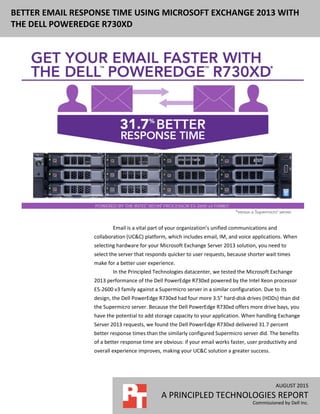 AUGUST 2015
A PRINCIPLED TECHNOLOGIES REPORT
Commissioned by Dell Inc.
BETTER EMAIL RESPONSE TIME USING MICROSOFT EXCHANGE 2013 WITH
THE DELL POWEREDGE R730XD
Email is a vital part of your organization’s unified communications and
collaboration (UC&C) platform, which includes email, IM, and voice applications. When
selecting hardware for your Microsoft Exchange Server 2013 solution, you need to
select the server that responds quicker to user requests, because shorter wait times
make for a better user experience.
In the Principled Technologies datacenter, we tested the Microsoft Exchange
2013 performance of the Dell PowerEdge R730xd powered by the Intel Xeon processor
E5-2600 v3 family against a Supermicro server in a similar configuration. Due to its
design, the Dell PowerEdge R730xd had four more 3.5” hard-disk drives (HDDs) than did
the Supermicro server. Because the Dell PowerEdge R730xd offers more drive bays, you
have the potential to add storage capacity to your application. When handling Exchange
Server 2013 requests, we found the Dell PowerEdge R730xd delivered 31.7 percent
better response times than the similarly configured Supermicro server did. The benefits
of a better response time are obvious: if your email works faster, user productivity and
overall experience improves, making your UC&C solution a greater success.
 