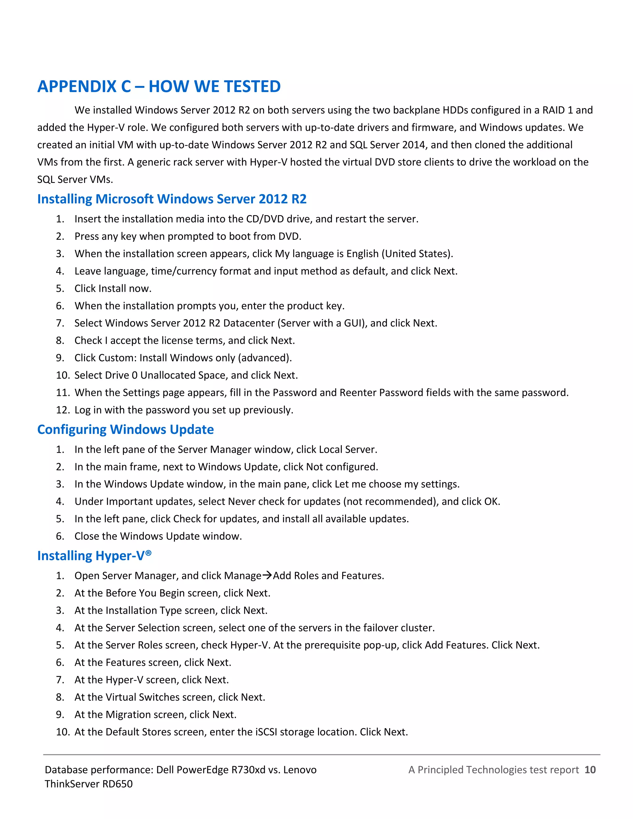 A Principled Technologies test report 10Database performance: Dell PowerEdge R730xd vs. Lenovo
ThinkServer RD650
APPENDIX C – HOW WE TESTED
We installed Windows Server 2012 R2 on both servers using the two backplane HDDs configured in a RAID 1 and
added the Hyper-V role. We configured both servers with up-to-date drivers and firmware, and Windows updates. We
created an initial VM with up-to-date Windows Server 2012 R2 and SQL Server 2014, and then cloned the additional
VMs from the first. A generic rack server with Hyper-V hosted the virtual DVD store clients to drive the workload on the
SQL Server VMs.
Installing Microsoft Windows Server 2012 R2
1. Insert the installation media into the CD/DVD drive, and restart the server.
2. Press any key when prompted to boot from DVD.
3. When the installation screen appears, click My language is English (United States).
4. Leave language, time/currency format and input method as default, and click Next.
5. Click Install now.
6. When the installation prompts you, enter the product key.
7. Select Windows Server 2012 R2 Datacenter (Server with a GUI), and click Next.
8. Check I accept the license terms, and click Next.
9. Click Custom: Install Windows only (advanced).
10. Select Drive 0 Unallocated Space, and click Next.
11. When the Settings page appears, fill in the Password and Reenter Password fields with the same password.
12. Log in with the password you set up previously.
Configuring Windows Update
1. In the left pane of the Server Manager window, click Local Server.
2. In the main frame, next to Windows Update, click Not configured.
3. In the Windows Update window, in the main pane, click Let me choose my settings.
4. Under Important updates, select Never check for updates (not recommended), and click OK.
5. In the left pane, click Check for updates, and install all available updates.
6. Close the Windows Update window.
Installing Hyper-V®
1. Open Server Manager, and click ManageAdd Roles and Features.
2. At the Before You Begin screen, click Next.
3. At the Installation Type screen, click Next.
4. At the Server Selection screen, select one of the servers in the failover cluster.
5. At the Server Roles screen, check Hyper-V. At the prerequisite pop-up, click Add Features. Click Next.
6. At the Features screen, click Next.
7. At the Hyper-V screen, click Next.
8. At the Virtual Switches screen, click Next.
9. At the Migration screen, click Next.
10. At the Default Stores screen, enter the iSCSI storage location. Click Next.
 