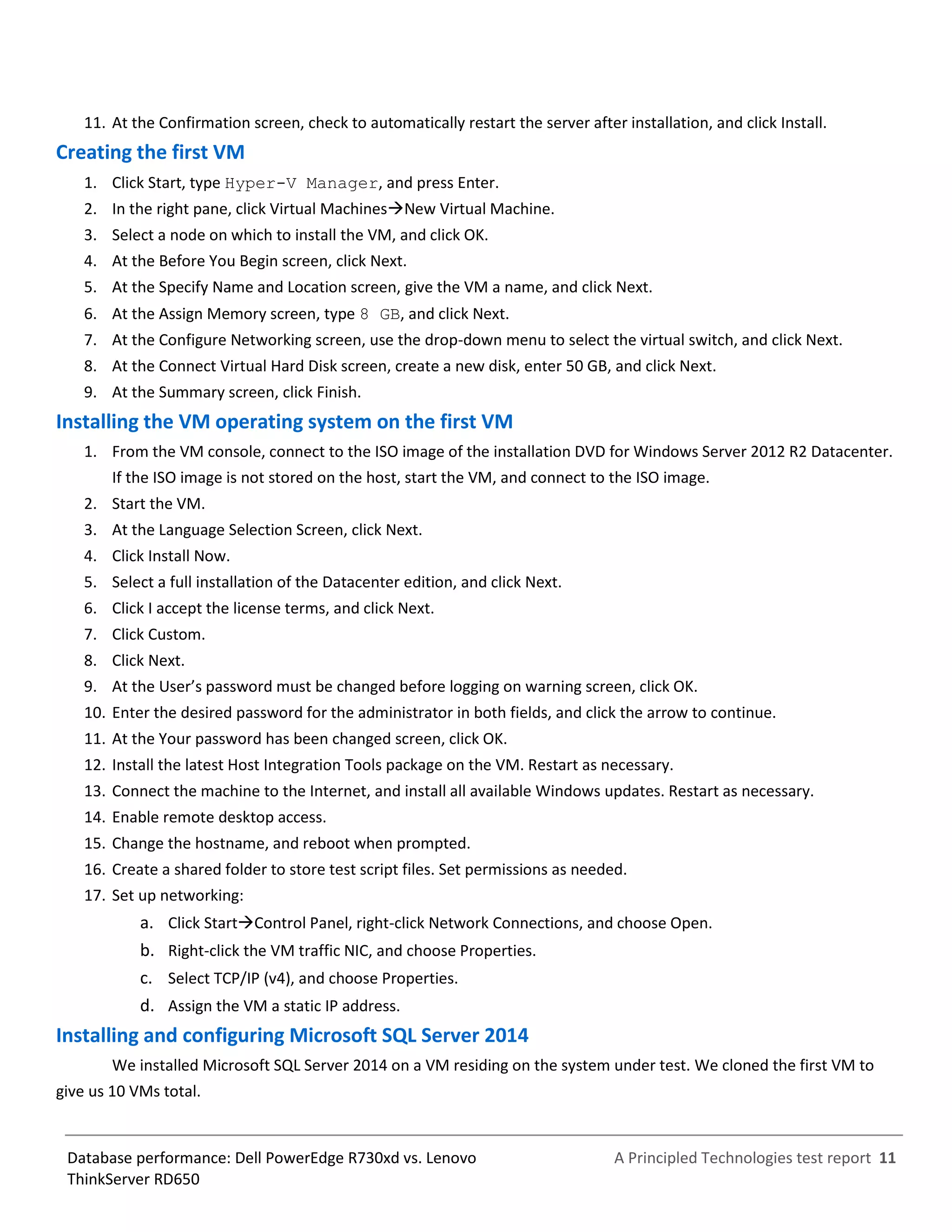 A Principled Technologies test report 11Database performance: Dell PowerEdge R730xd vs. Lenovo
ThinkServer RD650
11. At the Confirmation screen, check to automatically restart the server after installation, and click Install.
Creating the first VM
1. Click Start, type Hyper-V Manager, and press Enter.
2. In the right pane, click Virtual MachinesNew Virtual Machine.
3. Select a node on which to install the VM, and click OK.
4. At the Before You Begin screen, click Next.
5. At the Specify Name and Location screen, give the VM a name, and click Next.
6. At the Assign Memory screen, type 8 GB, and click Next.
7. At the Configure Networking screen, use the drop-down menu to select the virtual switch, and click Next.
8. At the Connect Virtual Hard Disk screen, create a new disk, enter 50 GB, and click Next.
9. At the Summary screen, click Finish.
Installing the VM operating system on the first VM
1. From the VM console, connect to the ISO image of the installation DVD for Windows Server 2012 R2 Datacenter.
If the ISO image is not stored on the host, start the VM, and connect to the ISO image.
2. Start the VM.
3. At the Language Selection Screen, click Next.
4. Click Install Now.
5. Select a full installation of the Datacenter edition, and click Next.
6. Click I accept the license terms, and click Next.
7. Click Custom.
8. Click Next.
9. At the User’s password must be changed before logging on warning screen, click OK.
10. Enter the desired password for the administrator in both fields, and click the arrow to continue.
11. At the Your password has been changed screen, click OK.
12. Install the latest Host Integration Tools package on the VM. Restart as necessary.
13. Connect the machine to the Internet, and install all available Windows updates. Restart as necessary.
14. Enable remote desktop access.
15. Change the hostname, and reboot when prompted.
16. Create a shared folder to store test script files. Set permissions as needed.
17. Set up networking:
a. Click StartControl Panel, right-click Network Connections, and choose Open.
b. Right-click the VM traffic NIC, and choose Properties.
c. Select TCP/IP (v4), and choose Properties.
d. Assign the VM a static IP address.
Installing and configuring Microsoft SQL Server 2014
We installed Microsoft SQL Server 2014 on a VM residing on the system under test. We cloned the first VM to
give us 10 VMs total.
 
