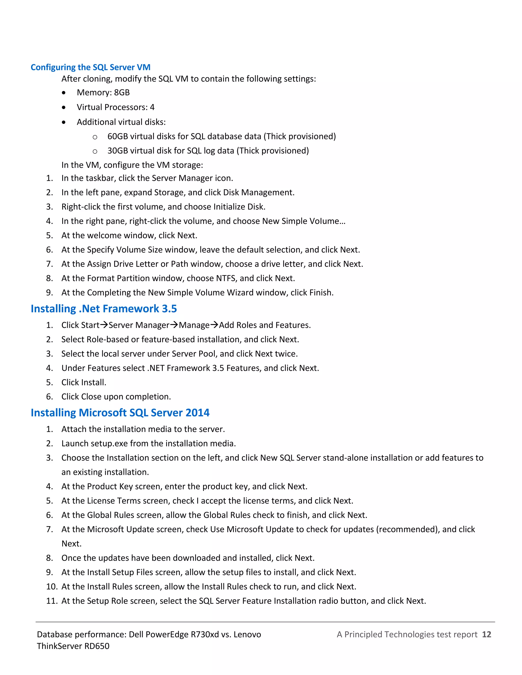A Principled Technologies test report 12Database performance: Dell PowerEdge R730xd vs. Lenovo
ThinkServer RD650
Configuring the SQL Server VM
After cloning, modify the SQL VM to contain the following settings:
 Memory: 8GB
 Virtual Processors: 4
 Additional virtual disks:
o 60GB virtual disks for SQL database data (Thick provisioned)
o 30GB virtual disk for SQL log data (Thick provisioned)
In the VM, configure the VM storage:
1. In the taskbar, click the Server Manager icon.
2. In the left pane, expand Storage, and click Disk Management.
3. Right-click the first volume, and choose Initialize Disk.
4. In the right pane, right-click the volume, and choose New Simple VoIume…
5. At the welcome window, click Next.
6. At the Specify Volume Size window, leave the default selection, and click Next.
7. At the Assign Drive Letter or Path window, choose a drive letter, and click Next.
8. At the Format Partition window, choose NTFS, and click Next.
9. At the Completing the New Simple Volume Wizard window, click Finish.
Installing .Net Framework 3.5
1. Click StartServer ManagerManageAdd Roles and Features.
2. Select Role-based or feature-based installation, and click Next.
3. Select the local server under Server Pool, and click Next twice.
4. Under Features select .NET Framework 3.5 Features, and click Next.
5. Click Install.
6. Click Close upon completion.
Installing Microsoft SQL Server 2014
1. Attach the installation media to the server.
2. Launch setup.exe from the installation media.
3. Choose the Installation section on the left, and click New SQL Server stand-alone installation or add features to
an existing installation.
4. At the Product Key screen, enter the product key, and click Next.
5. At the License Terms screen, check I accept the license terms, and click Next.
6. At the Global Rules screen, allow the Global Rules check to finish, and click Next.
7. At the Microsoft Update screen, check Use Microsoft Update to check for updates (recommended), and click
Next.
8. Once the updates have been downloaded and installed, click Next.
9. At the Install Setup Files screen, allow the setup files to install, and click Next.
10. At the Install Rules screen, allow the Install Rules check to run, and click Next.
11. At the Setup Role screen, select the SQL Server Feature Installation radio button, and click Next.
 