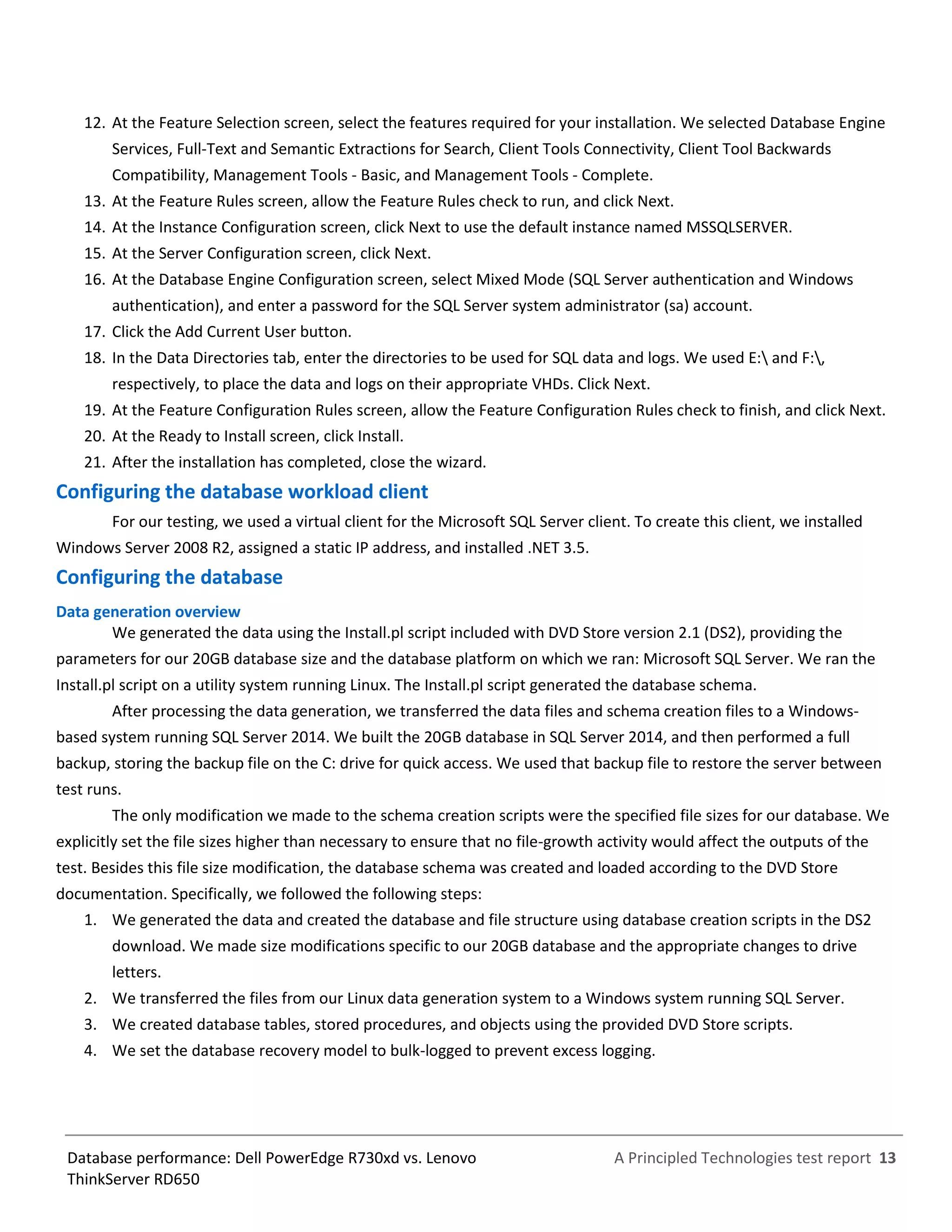 A Principled Technologies test report 13Database performance: Dell PowerEdge R730xd vs. Lenovo
ThinkServer RD650
12. At the Feature Selection screen, select the features required for your installation. We selected Database Engine
Services, Full-Text and Semantic Extractions for Search, Client Tools Connectivity, Client Tool Backwards
Compatibility, Management Tools - Basic, and Management Tools - Complete.
13. At the Feature Rules screen, allow the Feature Rules check to run, and click Next.
14. At the Instance Configuration screen, click Next to use the default instance named MSSQLSERVER.
15. At the Server Configuration screen, click Next.
16. At the Database Engine Configuration screen, select Mixed Mode (SQL Server authentication and Windows
authentication), and enter a password for the SQL Server system administrator (sa) account.
17. Click the Add Current User button.
18. In the Data Directories tab, enter the directories to be used for SQL data and logs. We used E: and F:,
respectively, to place the data and logs on their appropriate VHDs. Click Next.
19. At the Feature Configuration Rules screen, allow the Feature Configuration Rules check to finish, and click Next.
20. At the Ready to Install screen, click Install.
21. After the installation has completed, close the wizard.
Configuring the database workload client
For our testing, we used a virtual client for the Microsoft SQL Server client. To create this client, we installed
Windows Server 2008 R2, assigned a static IP address, and installed .NET 3.5.
Configuring the database
Data generation overview
We generated the data using the Install.pl script included with DVD Store version 2.1 (DS2), providing the
parameters for our 20GB database size and the database platform on which we ran: Microsoft SQL Server. We ran the
Install.pl script on a utility system running Linux. The Install.pl script generated the database schema.
After processing the data generation, we transferred the data files and schema creation files to a Windows-
based system running SQL Server 2014. We built the 20GB database in SQL Server 2014, and then performed a full
backup, storing the backup file on the C: drive for quick access. We used that backup file to restore the server between
test runs.
The only modification we made to the schema creation scripts were the specified file sizes for our database. We
explicitly set the file sizes higher than necessary to ensure that no file-growth activity would affect the outputs of the
test. Besides this file size modification, the database schema was created and loaded according to the DVD Store
documentation. Specifically, we followed the following steps:
1. We generated the data and created the database and file structure using database creation scripts in the DS2
download. We made size modifications specific to our 20GB database and the appropriate changes to drive
letters.
2. We transferred the files from our Linux data generation system to a Windows system running SQL Server.
3. We created database tables, stored procedures, and objects using the provided DVD Store scripts.
4. We set the database recovery model to bulk-logged to prevent excess logging.
 