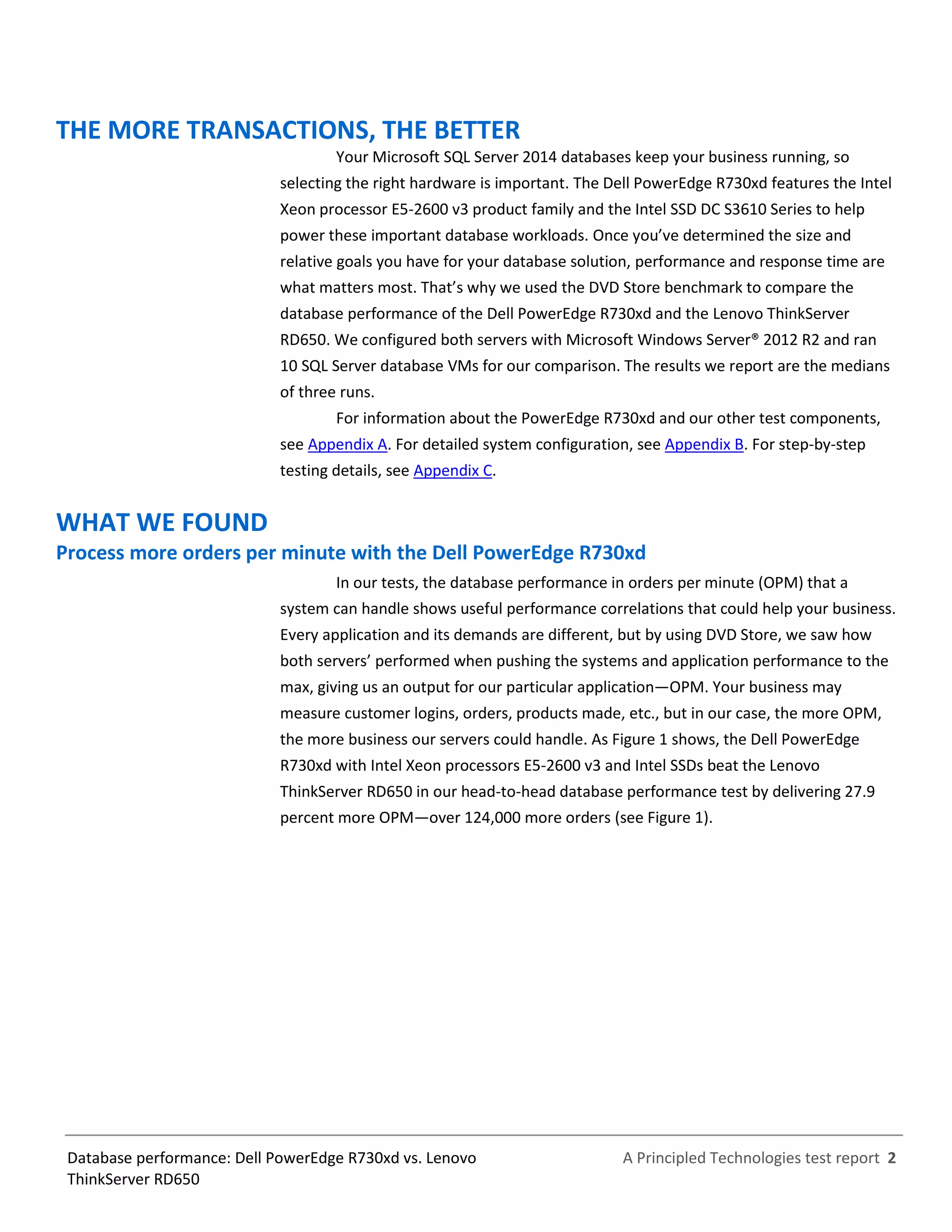 A Principled Technologies test report 2Database performance: Dell PowerEdge R730xd vs. Lenovo
ThinkServer RD650
THE MORE TRANSACTIONS, THE BETTER
Your Microsoft SQL Server 2014 databases keep your business running, so
selecting the right hardware is important. The Dell PowerEdge R730xd features the Intel
Xeon processor E5-2600 v3 product family and the Intel SSD DC S3610 Series to help
power these important database workloads. Once you’ve determined the size and
relative goals you have for your database solution, performance and response time are
what matters most. That’s why we used the DVD Store benchmark to compare the
database performance of the Dell PowerEdge R730xd and the Lenovo ThinkServer
RD650. We configured both servers with Microsoft Windows Server® 2012 R2 and ran
10 SQL Server database VMs for our comparison. The results we report are the medians
of three runs.
For information about the PowerEdge R730xd and our other test components,
see Appendix A. For detailed system configuration, see Appendix B. For step-by-step
testing details, see Appendix C.
WHAT WE FOUND
Process more orders per minute with the Dell PowerEdge R730xd
In our tests, the database performance in orders per minute (OPM) that a
system can handle shows useful performance correlations that could help your business.
Every application and its demands are different, but by using DVD Store, we saw how
both servers’ performed when pushing the systems and application performance to the
max, giving us an output for our particular application—OPM. Your business may
measure customer logins, orders, products made, etc., but in our case, the more OPM,
the more business our servers could handle. As Figure 1 shows, the Dell PowerEdge
R730xd with Intel Xeon processors E5-2600 v3 and Intel SSDs beat the Lenovo
ThinkServer RD650 in our head-to-head database performance test by delivering 27.9
percent more OPM—over 124,000 more orders (see Figure 1).
 