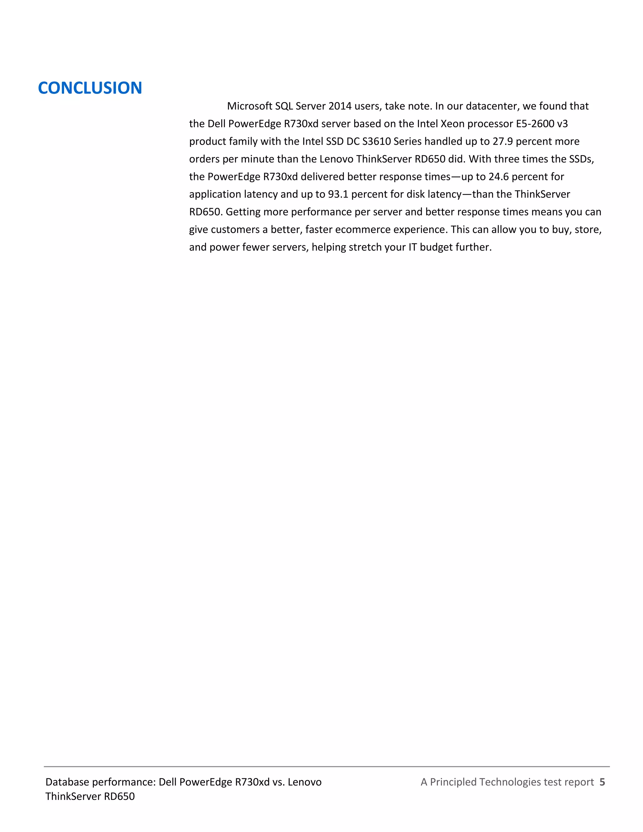 A Principled Technologies test report 5Database performance: Dell PowerEdge R730xd vs. Lenovo
ThinkServer RD650
CONCLUSION
Microsoft SQL Server 2014 users, take note. In our datacenter, we found that
the Dell PowerEdge R730xd server based on the Intel Xeon processor E5-2600 v3
product family with the Intel SSD DC S3610 Series handled up to 27.9 percent more
orders per minute than the Lenovo ThinkServer RD650 did. With three times the SSDs,
the PowerEdge R730xd delivered better response times—up to 24.6 percent for
application latency and up to 93.1 percent for disk latency—than the ThinkServer
RD650. Getting more performance per server and better response times means you can
give customers a better, faster ecommerce experience. This can allow you to buy, store,
and power fewer servers, helping stretch your IT budget further.
 