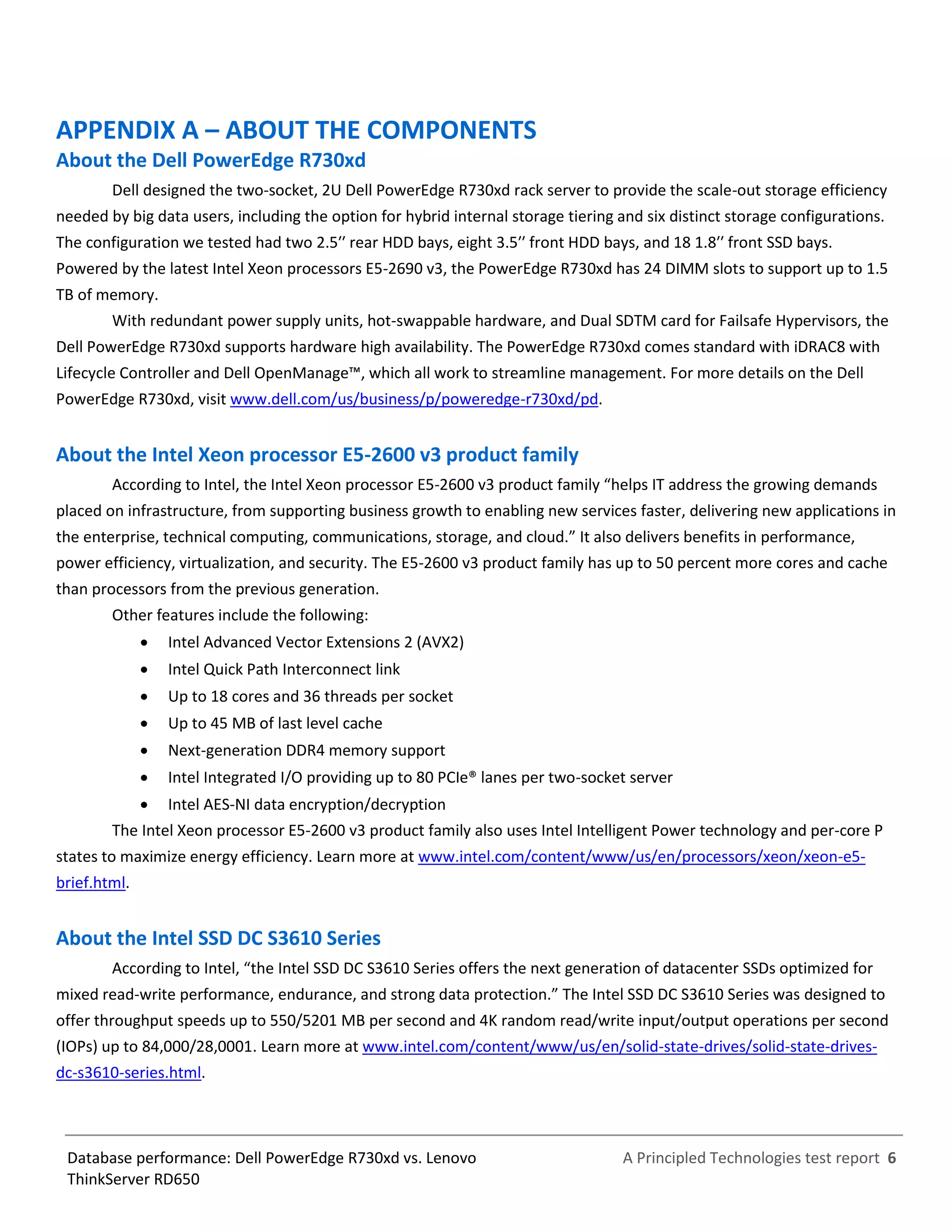 A Principled Technologies test report 6Database performance: Dell PowerEdge R730xd vs. Lenovo
ThinkServer RD650
APPENDIX A – ABOUT THE COMPONENTS
About the Dell PowerEdge R730xd
Dell designed the two-socket, 2U Dell PowerEdge R730xd rack server to provide the scale-out storage efficiency
needed by big data users, including the option for hybrid internal storage tiering and six distinct storage configurations.
The configuration we tested had two 2.5′′ rear HDD bays, eight 3.5′′ front HDD bays, and 18 1.8′′ front SSD bays.
Powered by the latest Intel Xeon processors E5-2690 v3, the PowerEdge R730xd has 24 DIMM slots to support up to 1.5
TB of memory.
With redundant power supply units, hot-swappable hardware, and Dual SDTM card for Failsafe Hypervisors, the
Dell PowerEdge R730xd supports hardware high availability. The PowerEdge R730xd comes standard with iDRAC8 with
Lifecycle Controller and Dell OpenManage™, which all work to streamline management. For more details on the Dell
PowerEdge R730xd, visit www.dell.com/us/business/p/poweredge-r730xd/pd.
About the Intel Xeon processor E5-2600 v3 product family
According to Intel, the Intel Xeon processor E5-2600 v3 product family “helps IT address the growing demands
placed on infrastructure, from supporting business growth to enabling new services faster, delivering new applications in
the enterprise, technical computing, communications, storage, and cloud.” It also delivers benefits in performance,
power efficiency, virtualization, and security. The E5-2600 v3 product family has up to 50 percent more cores and cache
than processors from the previous generation.
Other features include the following:
 Intel Advanced Vector Extensions 2 (AVX2)
 Intel Quick Path Interconnect link
 Up to 18 cores and 36 threads per socket
 Up to 45 MB of last level cache
 Next-generation DDR4 memory support
 Intel Integrated I/O providing up to 80 PCIe® lanes per two-socket server
 Intel AES-NI data encryption/decryption
The Intel Xeon processor E5-2600 v3 product family also uses Intel Intelligent Power technology and per-core P
states to maximize energy efficiency. Learn more at www.intel.com/content/www/us/en/processors/xeon/xeon-e5-
brief.html.
About the Intel SSD DC S3610 Series
According to Intel, “the Intel SSD DC S3610 Series offers the next generation of datacenter SSDs optimized for
mixed read-write performance, endurance, and strong data protection.” The Intel SSD DC S3610 Series was designed to
offer throughput speeds up to 550/5201 MB per second and 4K random read/write input/output operations per second
(IOPs) up to 84,000/28,0001. Learn more at www.intel.com/content/www/us/en/solid-state-drives/solid-state-drives-
dc-s3610-series.html.
 