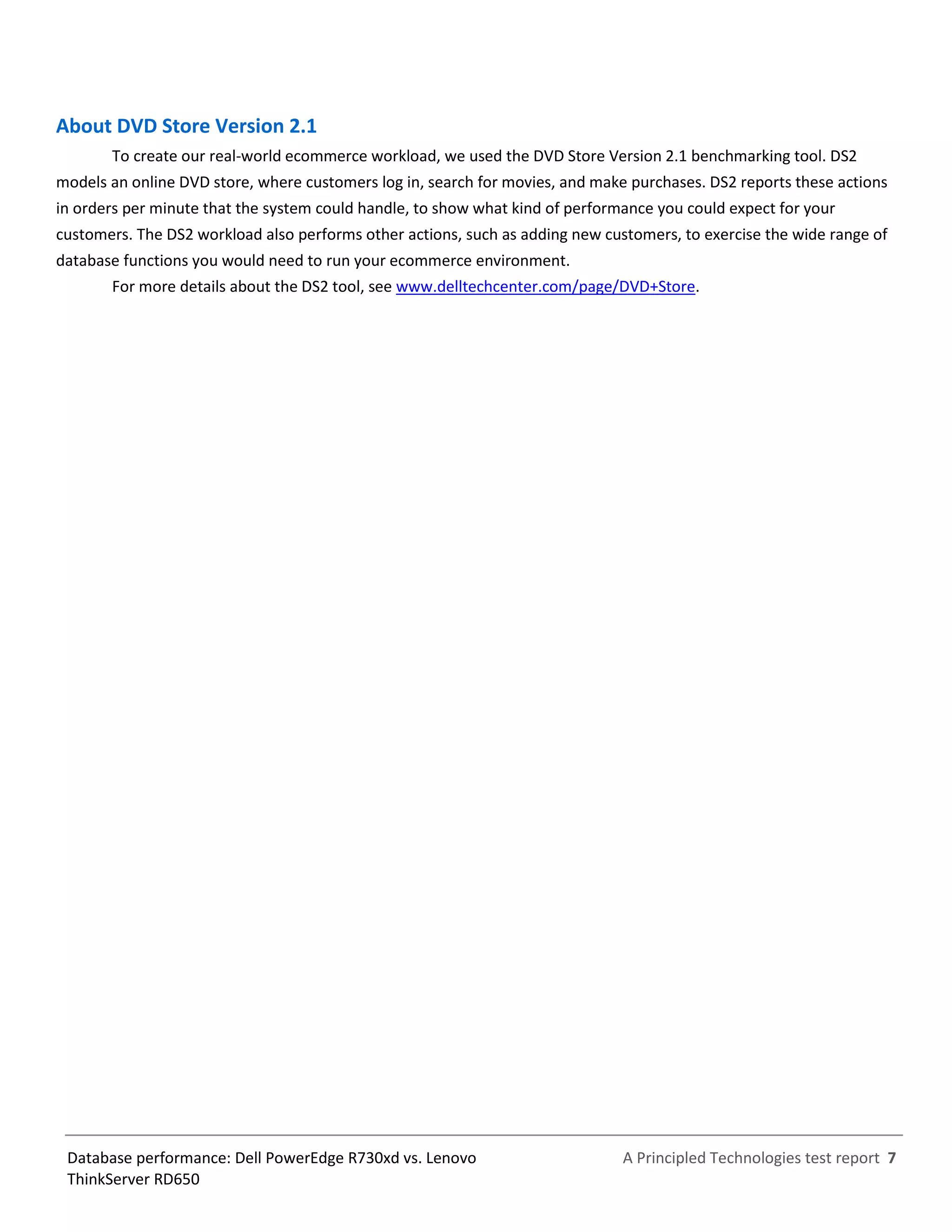 A Principled Technologies test report 7Database performance: Dell PowerEdge R730xd vs. Lenovo
ThinkServer RD650
About DVD Store Version 2.1
To create our real-world ecommerce workload, we used the DVD Store Version 2.1 benchmarking tool. DS2
models an online DVD store, where customers log in, search for movies, and make purchases. DS2 reports these actions
in orders per minute that the system could handle, to show what kind of performance you could expect for your
customers. The DS2 workload also performs other actions, such as adding new customers, to exercise the wide range of
database functions you would need to run your ecommerce environment.
For more details about the DS2 tool, see www.delltechcenter.com/page/DVD+Store.
 