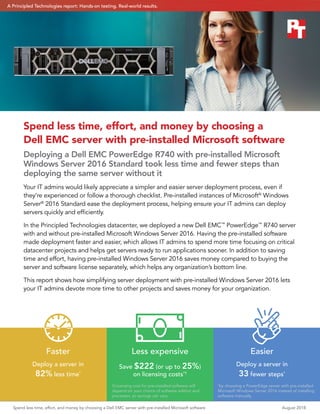 Spend less time, effort, and money by choosing a
Dell EMC server with pre‑installed Microsoft software
Deploying a Dell EMC PowerEdge R740 with pre-installed Microsoft
Windows Server 2016 Standard took less time and fewer steps than
deploying the same server without it
Your IT admins would likely appreciate a simpler and easier server deployment process, even if
they’re experienced or follow a thorough checklist. Pre-installed instances of Microsoft®
Windows
Server®
2016 Standard ease the deployment process, helping ensure your IT admins can deploy
servers quickly and efficiently.
In the Principled Technologies datacenter, we deployed a new Dell EMC™
PowerEdge™
R740 server
with and without pre-installed Microsoft Windows Server 2016. Having the pre-installed software
made deployment faster and easier, which allows IT admins to spend more time focusing on critical
datacenter projects and helps get servers ready to run applications sooner. In addition to saving
time and effort, having pre-installed Windows Server 2016 saves money compared to buying the
server and software license separately, which helps any organization’s bottom line.
This report shows how simplifying server deployment with pre-installed Windows Server 2016 lets
your IT admins devote more time to other projects and saves money for your organization.
Less expensive
Save $222 (or up to 25%)
on licensing costs*†
Easier
Deploy a server in
33 fewer steps*
Faster
Deploy a server in
82% less time*
*
by choosing a PowerEdge server with pre-installed
Microsoft Windows Server 2016 instead of installing
software manually
†Licensing cost for pre-installed software will
depend on your choice of software edition and
processor, so savings can vary.
Spend less time, effort, and money by choosing a Dell EMC server with pre‑installed Microsoft software	 August 2018
A Principled Technologies report: Hands-on testing. Real-world results.A Principled Technologies report: Hands-on testing. Real-world results.
 