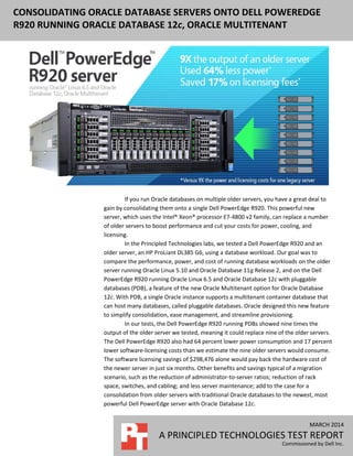MARCH 2014
A PRINCIPLED TECHNOLOGIES TEST REPORT
Commissioned by Dell Inc.
CONSOLIDATING ORACLE DATABASE SERVERS ONTO DELL POWEREDGE
R920 RUNNING ORACLE DATABASE 12c, ORACLE MULTITENANT
If you run Oracle databases on multiple older servers, you have a great deal to
gain by consolidating them onto a single Dell PowerEdge R920. This powerful new
server, which uses the Intel® Xeon® processor E7-4800 v2 family, can replace a number
of older servers to boost performance and cut your costs for power, cooling, and
licensing.
In the Principled Technologies labs, we tested a Dell PowerEdge R920 and an
older server, an HP ProLiant DL385 G6, using a database workload. Our goal was to
compare the performance, power, and cost of running database workloads on the older
server running Oracle Linux 5.10 and Oracle Database 11g Release 2, and on the Dell
PowerEdge R920 running Oracle Linux 6.5 and Oracle Database 12c with pluggable
databases (PDB), a feature of the new Oracle Multitenant option for Oracle Database
12c. With PDB, a single Oracle instance supports a multitenant container database that
can host many databases, called pluggable databases. Oracle designed this new feature
to simplify consolidation, ease management, and streamline provisioning.
In our tests, the Dell PowerEdge R920 running PDBs showed nine times the
output of the older server we tested, meaning it could replace nine of the older servers.
The Dell PowerEdge R920 also had 64 percent lower power consumption and 17 percent
lower software-licensing costs than we estimate the nine older servers would consume.
The software licensing savings of $298,476 alone would pay back the hardware cost of
the newer server in just six months. Other benefits and savings typical of a migration
scenario, such as the reduction of administrator-to-server ratios; reduction of rack
space, switches, and cabling; and less server maintenance; add to the case for a
consolidation from older servers with traditional Oracle databases to the newest, most
powerful Dell PowerEdge server with Oracle Database 12c.
 