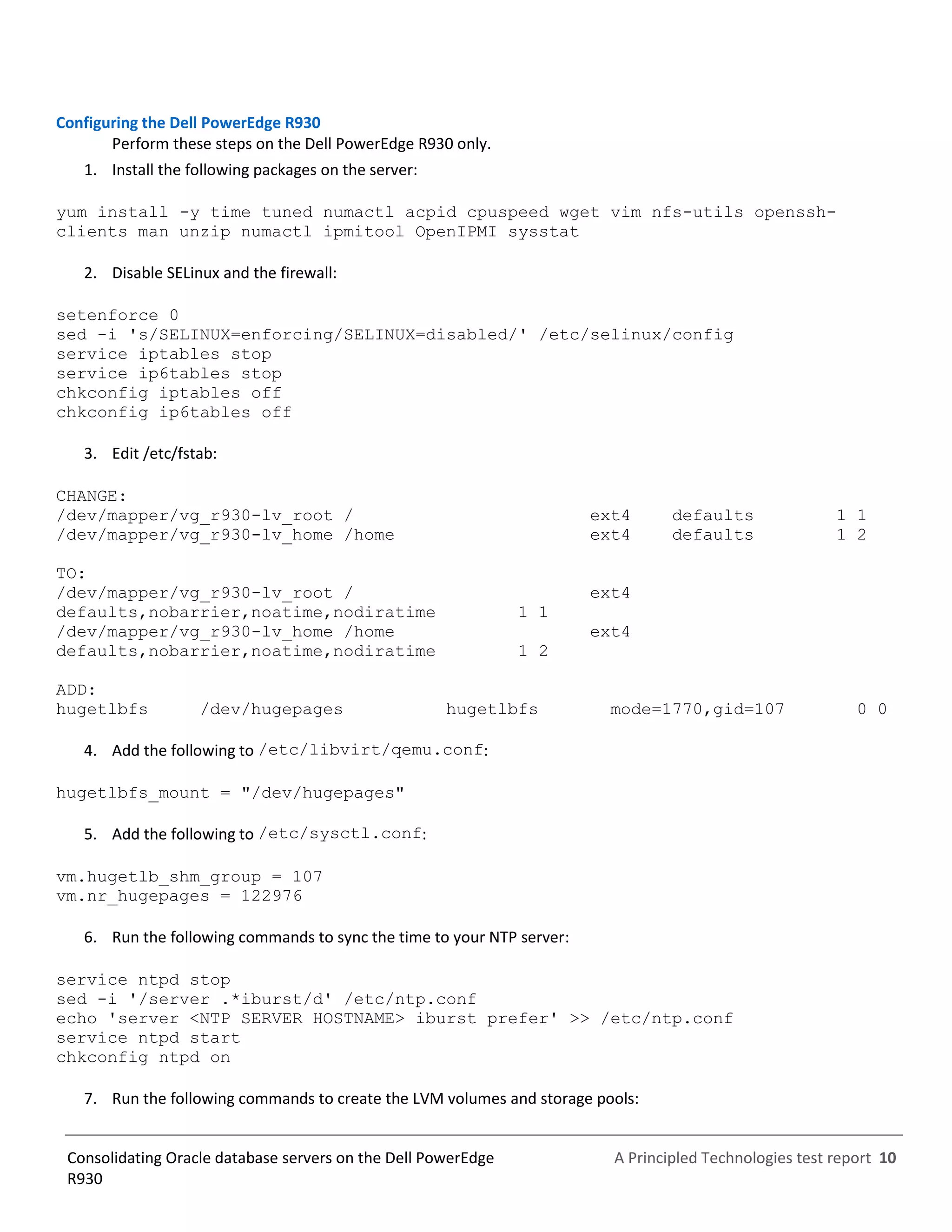 A Principled Technologies test report 10Consolidating Oracle database servers on the Dell PowerEdge
R930
Configuring the Dell PowerEdge R930
Perform these steps on the Dell PowerEdge R930 only.
1. Install the following packages on the server:
yum install -y time tuned numactl acpid cpuspeed wget vim nfs-utils openssh-
clients man unzip numactl ipmitool OpenIPMI sysstat
2. Disable SELinux and the firewall:
setenforce 0
sed -i 's/SELINUX=enforcing/SELINUX=disabled/' /etc/selinux/config
service iptables stop
service ip6tables stop
chkconfig iptables off
chkconfig ip6tables off
3. Edit /etc/fstab:
CHANGE:
/dev/mapper/vg_r930-lv_root / ext4 defaults 1 1
/dev/mapper/vg_r930-lv_home /home ext4 defaults 1 2
TO:
/dev/mapper/vg_r930-lv_root / ext4
defaults,nobarrier,noatime,nodiratime 1 1
/dev/mapper/vg_r930-lv_home /home ext4
defaults,nobarrier,noatime,nodiratime 1 2
ADD:
hugetlbfs /dev/hugepages hugetlbfs mode=1770,gid=107 0 0
4. Add the following to /etc/libvirt/qemu.conf:
hugetlbfs_mount = "/dev/hugepages"
5. Add the following to /etc/sysctl.conf:
vm.hugetlb_shm_group = 107
vm.nr_hugepages = 122976
6. Run the following commands to sync the time to your NTP server:
service ntpd stop
sed -i '/server .*iburst/d' /etc/ntp.conf
echo 'server <NTP SERVER HOSTNAME> iburst prefer' >> /etc/ntp.conf
service ntpd start
chkconfig ntpd on
7. Run the following commands to create the LVM volumes and storage pools:
 
