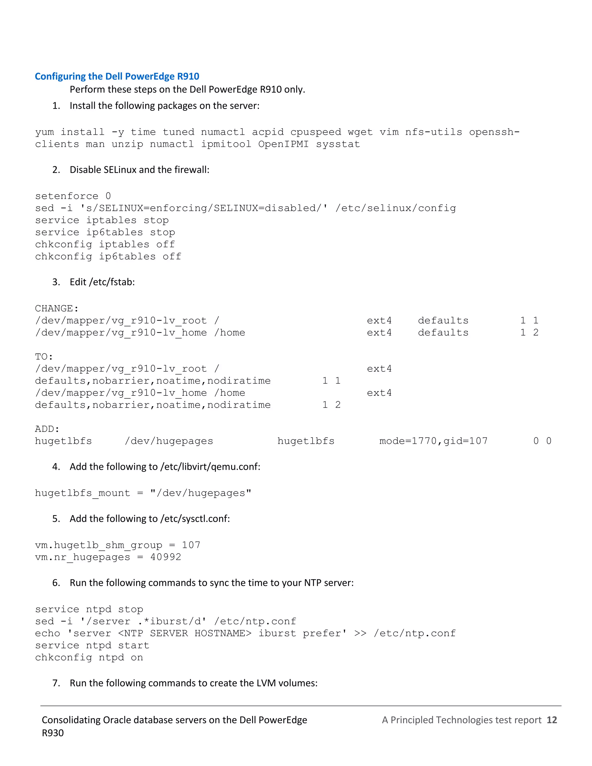 A Principled Technologies test report 12Consolidating Oracle database servers on the Dell PowerEdge
R930
Configuring the Dell PowerEdge R910
Perform these steps on the Dell PowerEdge R910 only.
1. Install the following packages on the server:
yum install -y time tuned numactl acpid cpuspeed wget vim nfs-utils openssh-
clients man unzip numactl ipmitool OpenIPMI sysstat
2. Disable SELinux and the firewall:
setenforce 0
sed -i 's/SELINUX=enforcing/SELINUX=disabled/' /etc/selinux/config
service iptables stop
service ip6tables stop
chkconfig iptables off
chkconfig ip6tables off
3. Edit /etc/fstab:
CHANGE:
/dev/mapper/vg_r910-lv_root / ext4 defaults 1 1
/dev/mapper/vg_r910-lv_home /home ext4 defaults 1 2
TO:
/dev/mapper/vg_r910-lv_root / ext4
defaults,nobarrier,noatime,nodiratime 1 1
/dev/mapper/vg_r910-lv_home /home ext4
defaults,nobarrier,noatime,nodiratime 1 2
ADD:
hugetlbfs /dev/hugepages hugetlbfs mode=1770,gid=107 0 0
4. Add the following to /etc/libvirt/qemu.conf:
hugetlbfs_mount = "/dev/hugepages"
5. Add the following to /etc/sysctl.conf:
vm.hugetlb_shm_group = 107
vm.nr_hugepages = 40992
6. Run the following commands to sync the time to your NTP server:
service ntpd stop
sed -i '/server .*iburst/d' /etc/ntp.conf
echo 'server <NTP SERVER HOSTNAME> iburst prefer' >> /etc/ntp.conf
service ntpd start
chkconfig ntpd on
7. Run the following commands to create the LVM volumes:
 