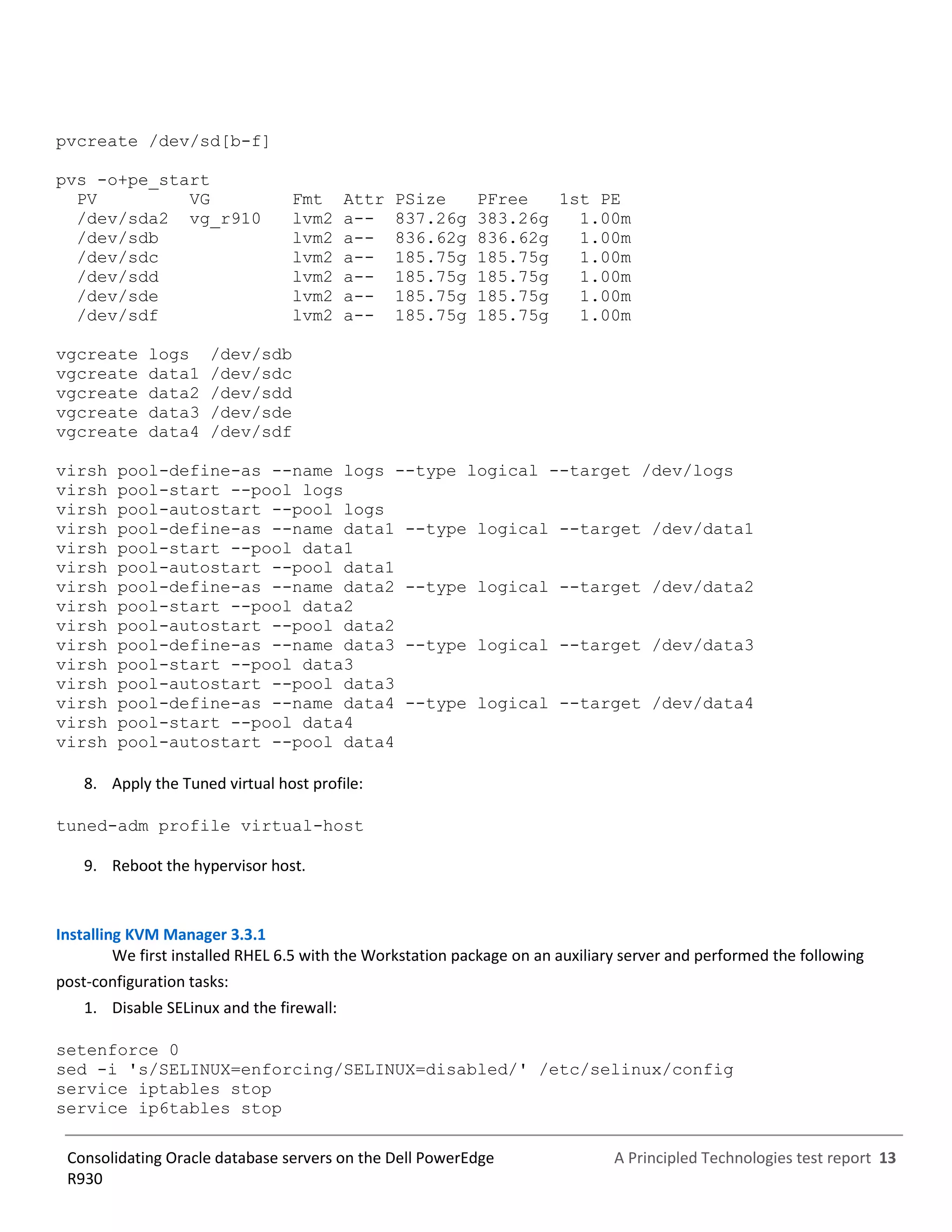 A Principled Technologies test report 13Consolidating Oracle database servers on the Dell PowerEdge
R930
pvcreate /dev/sd[b-f]
pvs -o+pe_start
PV VG Fmt Attr PSize PFree 1st PE
/dev/sda2 vg_r910 lvm2 a-- 837.26g 383.26g 1.00m
/dev/sdb lvm2 a-- 836.62g 836.62g 1.00m
/dev/sdc lvm2 a-- 185.75g 185.75g 1.00m
/dev/sdd lvm2 a-- 185.75g 185.75g 1.00m
/dev/sde lvm2 a-- 185.75g 185.75g 1.00m
/dev/sdf lvm2 a-- 185.75g 185.75g 1.00m
vgcreate logs /dev/sdb
vgcreate data1 /dev/sdc
vgcreate data2 /dev/sdd
vgcreate data3 /dev/sde
vgcreate data4 /dev/sdf
virsh pool-define-as --name logs --type logical --target /dev/logs
virsh pool-start --pool logs
virsh pool-autostart --pool logs
virsh pool-define-as --name data1 --type logical --target /dev/data1
virsh pool-start --pool data1
virsh pool-autostart --pool data1
virsh pool-define-as --name data2 --type logical --target /dev/data2
virsh pool-start --pool data2
virsh pool-autostart --pool data2
virsh pool-define-as --name data3 --type logical --target /dev/data3
virsh pool-start --pool data3
virsh pool-autostart --pool data3
virsh pool-define-as --name data4 --type logical --target /dev/data4
virsh pool-start --pool data4
virsh pool-autostart --pool data4
8. Apply the Tuned virtual host profile:
tuned-adm profile virtual-host
9. Reboot the hypervisor host.
Installing KVM Manager 3.3.1
We first installed RHEL 6.5 with the Workstation package on an auxiliary server and performed the following
post-configuration tasks:
1. Disable SELinux and the firewall:
setenforce 0
sed -i 's/SELINUX=enforcing/SELINUX=disabled/' /etc/selinux/config
service iptables stop
service ip6tables stop
 