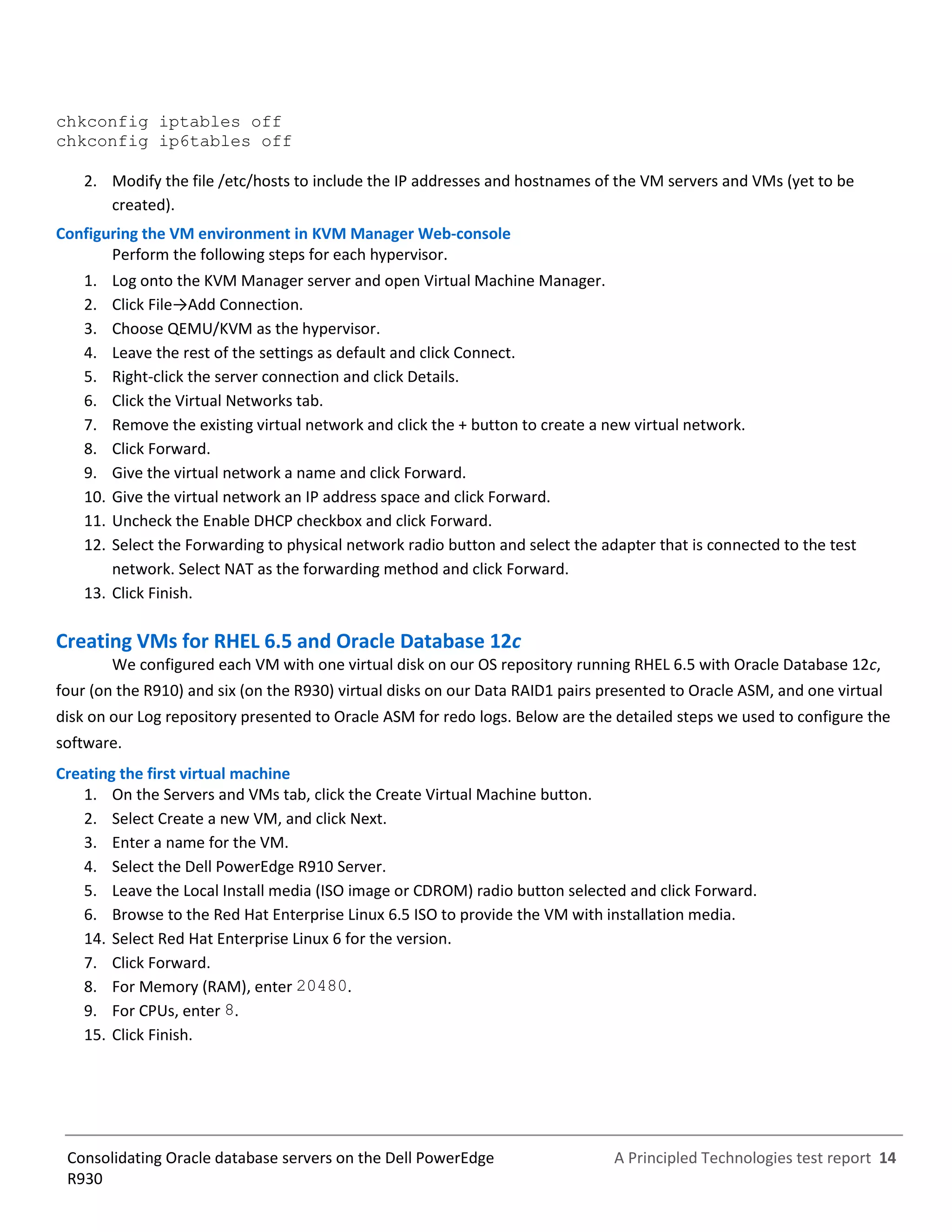 A Principled Technologies test report 14Consolidating Oracle database servers on the Dell PowerEdge
R930
chkconfig iptables off
chkconfig ip6tables off
2. Modify the file /etc/hosts to include the IP addresses and hostnames of the VM servers and VMs (yet to be
created).
Configuring the VM environment in KVM Manager Web-console
Perform the following steps for each hypervisor.
1. Log onto the KVM Manager server and open Virtual Machine Manager.
2. Click File→Add Connection.
3. Choose QEMU/KVM as the hypervisor.
4. Leave the rest of the settings as default and click Connect.
5. Right-click the server connection and click Details.
6. Click the Virtual Networks tab.
7. Remove the existing virtual network and click the + button to create a new virtual network.
8. Click Forward.
9. Give the virtual network a name and click Forward.
10. Give the virtual network an IP address space and click Forward.
11. Uncheck the Enable DHCP checkbox and click Forward.
12. Select the Forwarding to physical network radio button and select the adapter that is connected to the test
network. Select NAT as the forwarding method and click Forward.
13. Click Finish.
Creating VMs for RHEL 6.5 and Oracle Database 12c
We configured each VM with one virtual disk on our OS repository running RHEL 6.5 with Oracle Database 12c,
four (on the R910) and six (on the R930) virtual disks on our Data RAID1 pairs presented to Oracle ASM, and one virtual
disk on our Log repository presented to Oracle ASM for redo logs. Below are the detailed steps we used to configure the
software.
Creating the first virtual machine
1. On the Servers and VMs tab, click the Create Virtual Machine button.
2. Select Create a new VM, and click Next.
3. Enter a name for the VM.
4. Select the Dell PowerEdge R910 Server.
5. Leave the Local Install media (ISO image or CDROM) radio button selected and click Forward.
6. Browse to the Red Hat Enterprise Linux 6.5 ISO to provide the VM with installation media.
14. Select Red Hat Enterprise Linux 6 for the version.
7. Click Forward.
8. For Memory (RAM), enter 20480.
9. For CPUs, enter 8.
15. Click Finish.
 