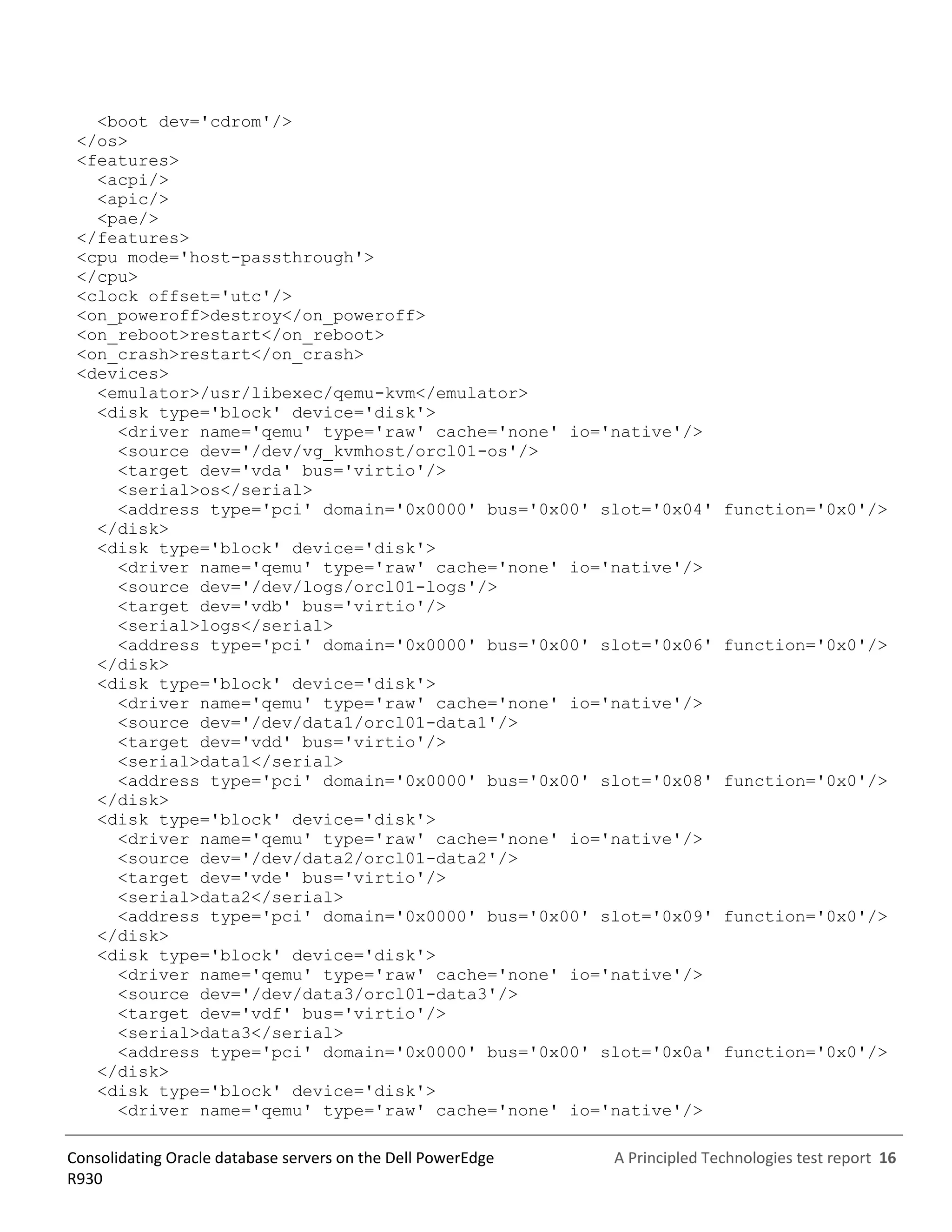 A Principled Technologies test report 16Consolidating Oracle database servers on the Dell PowerEdge
R930
<boot dev='cdrom'/>
</os>
<features>
<acpi/>
<apic/>
<pae/>
</features>
<cpu mode='host-passthrough'>
</cpu>
<clock offset='utc'/>
<on_poweroff>destroy</on_poweroff>
<on_reboot>restart</on_reboot>
<on_crash>restart</on_crash>
<devices>
<emulator>/usr/libexec/qemu-kvm</emulator>
<disk type='block' device='disk'>
<driver name='qemu' type='raw' cache='none' io='native'/>
<source dev='/dev/vg_kvmhost/orcl01-os'/>
<target dev='vda' bus='virtio'/>
<serial>os</serial>
<address type='pci' domain='0x0000' bus='0x00' slot='0x04' function='0x0'/>
</disk>
<disk type='block' device='disk'>
<driver name='qemu' type='raw' cache='none' io='native'/>
<source dev='/dev/logs/orcl01-logs'/>
<target dev='vdb' bus='virtio'/>
<serial>logs</serial>
<address type='pci' domain='0x0000' bus='0x00' slot='0x06' function='0x0'/>
</disk>
<disk type='block' device='disk'>
<driver name='qemu' type='raw' cache='none' io='native'/>
<source dev='/dev/data1/orcl01-data1'/>
<target dev='vdd' bus='virtio'/>
<serial>data1</serial>
<address type='pci' domain='0x0000' bus='0x00' slot='0x08' function='0x0'/>
</disk>
<disk type='block' device='disk'>
<driver name='qemu' type='raw' cache='none' io='native'/>
<source dev='/dev/data2/orcl01-data2'/>
<target dev='vde' bus='virtio'/>
<serial>data2</serial>
<address type='pci' domain='0x0000' bus='0x00' slot='0x09' function='0x0'/>
</disk>
<disk type='block' device='disk'>
<driver name='qemu' type='raw' cache='none' io='native'/>
<source dev='/dev/data3/orcl01-data3'/>
<target dev='vdf' bus='virtio'/>
<serial>data3</serial>
<address type='pci' domain='0x0000' bus='0x00' slot='0x0a' function='0x0'/>
</disk>
<disk type='block' device='disk'>
<driver name='qemu' type='raw' cache='none' io='native'/>
 