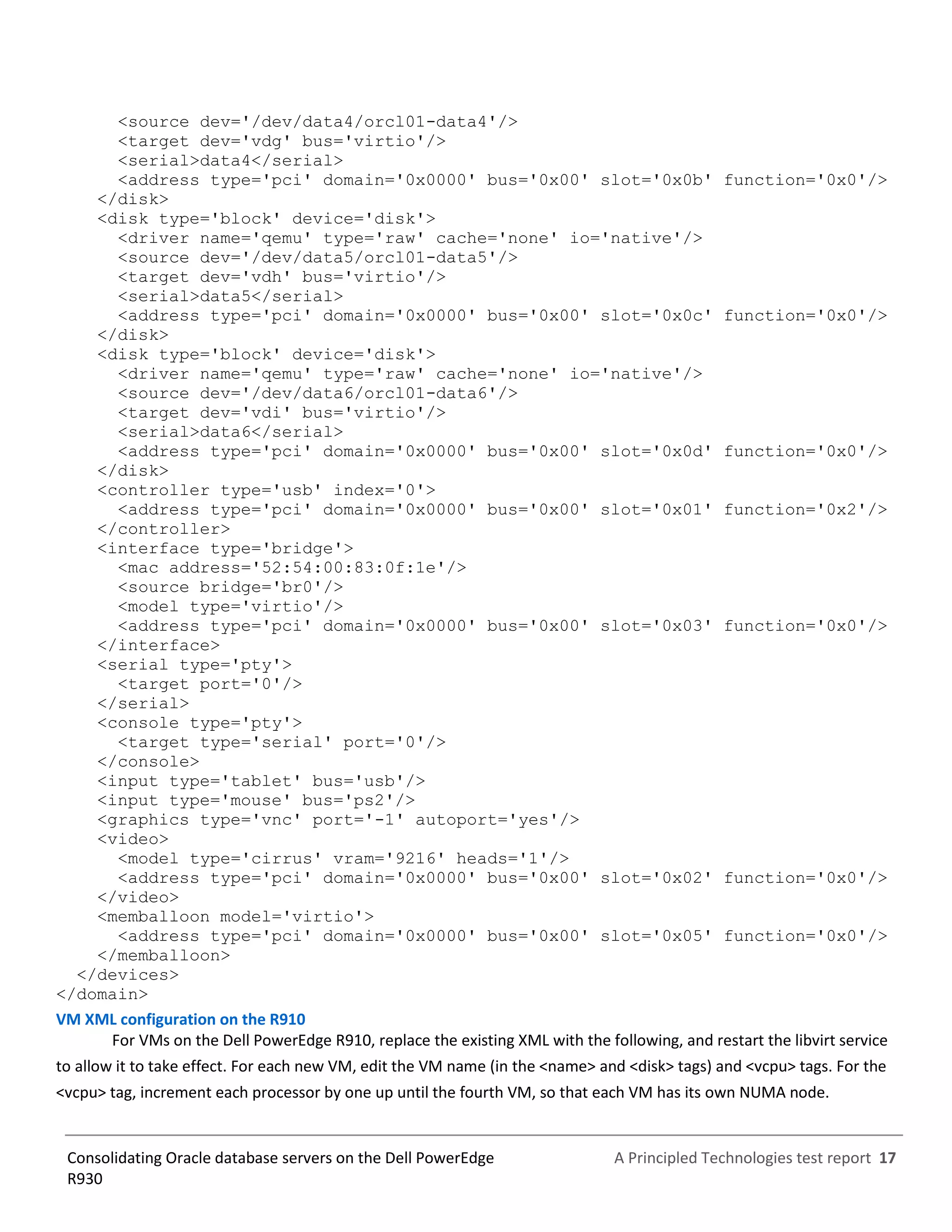 A Principled Technologies test report 17Consolidating Oracle database servers on the Dell PowerEdge
R930
<source dev='/dev/data4/orcl01-data4'/>
<target dev='vdg' bus='virtio'/>
<serial>data4</serial>
<address type='pci' domain='0x0000' bus='0x00' slot='0x0b' function='0x0'/>
</disk>
<disk type='block' device='disk'>
<driver name='qemu' type='raw' cache='none' io='native'/>
<source dev='/dev/data5/orcl01-data5'/>
<target dev='vdh' bus='virtio'/>
<serial>data5</serial>
<address type='pci' domain='0x0000' bus='0x00' slot='0x0c' function='0x0'/>
</disk>
<disk type='block' device='disk'>
<driver name='qemu' type='raw' cache='none' io='native'/>
<source dev='/dev/data6/orcl01-data6'/>
<target dev='vdi' bus='virtio'/>
<serial>data6</serial>
<address type='pci' domain='0x0000' bus='0x00' slot='0x0d' function='0x0'/>
</disk>
<controller type='usb' index='0'>
<address type='pci' domain='0x0000' bus='0x00' slot='0x01' function='0x2'/>
</controller>
<interface type='bridge'>
<mac address='52:54:00:83:0f:1e'/>
<source bridge='br0'/>
<model type='virtio'/>
<address type='pci' domain='0x0000' bus='0x00' slot='0x03' function='0x0'/>
</interface>
<serial type='pty'>
<target port='0'/>
</serial>
<console type='pty'>
<target type='serial' port='0'/>
</console>
<input type='tablet' bus='usb'/>
<input type='mouse' bus='ps2'/>
<graphics type='vnc' port='-1' autoport='yes'/>
<video>
<model type='cirrus' vram='9216' heads='1'/>
<address type='pci' domain='0x0000' bus='0x00' slot='0x02' function='0x0'/>
</video>
<memballoon model='virtio'>
<address type='pci' domain='0x0000' bus='0x00' slot='0x05' function='0x0'/>
</memballoon>
</devices>
</domain>
VM XML configuration on the R910
For VMs on the Dell PowerEdge R910, replace the existing XML with the following, and restart the libvirt service
to allow it to take effect. For each new VM, edit the VM name (in the <name> and <disk> tags) and <vcpu> tags. For the
<vcpu> tag, increment each processor by one up until the fourth VM, so that each VM has its own NUMA node.
 