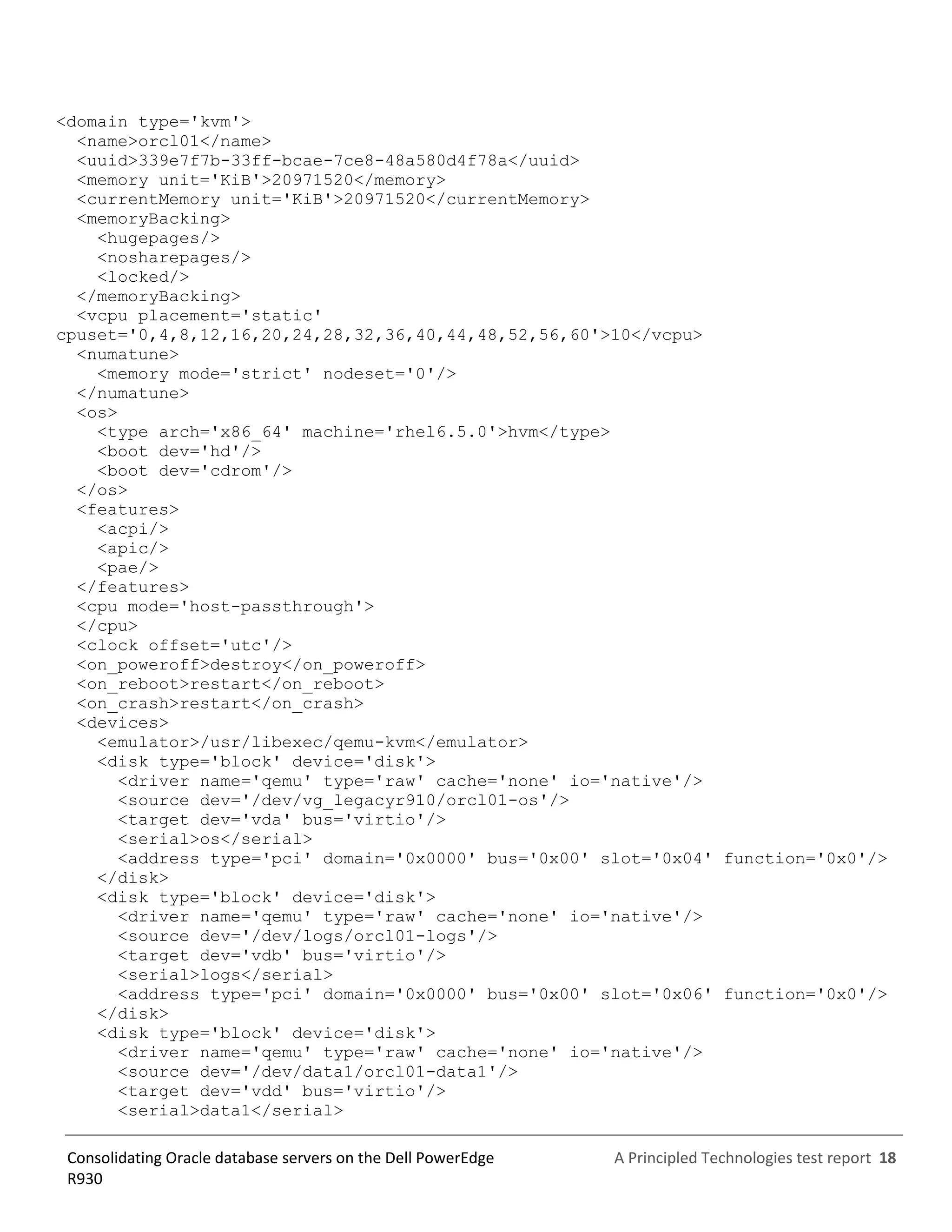 A Principled Technologies test report 18Consolidating Oracle database servers on the Dell PowerEdge
R930
<domain type='kvm'>
<name>orcl01</name>
<uuid>339e7f7b-33ff-bcae-7ce8-48a580d4f78a</uuid>
<memory unit='KiB'>20971520</memory>
<currentMemory unit='KiB'>20971520</currentMemory>
<memoryBacking>
<hugepages/>
<nosharepages/>
<locked/>
</memoryBacking>
<vcpu placement='static'
cpuset='0,4,8,12,16,20,24,28,32,36,40,44,48,52,56,60'>10</vcpu>
<numatune>
<memory mode='strict' nodeset='0'/>
</numatune>
<os>
<type arch='x86_64' machine='rhel6.5.0'>hvm</type>
<boot dev='hd'/>
<boot dev='cdrom'/>
</os>
<features>
<acpi/>
<apic/>
<pae/>
</features>
<cpu mode='host-passthrough'>
</cpu>
<clock offset='utc'/>
<on_poweroff>destroy</on_poweroff>
<on_reboot>restart</on_reboot>
<on_crash>restart</on_crash>
<devices>
<emulator>/usr/libexec/qemu-kvm</emulator>
<disk type='block' device='disk'>
<driver name='qemu' type='raw' cache='none' io='native'/>
<source dev='/dev/vg_legacyr910/orcl01-os'/>
<target dev='vda' bus='virtio'/>
<serial>os</serial>
<address type='pci' domain='0x0000' bus='0x00' slot='0x04' function='0x0'/>
</disk>
<disk type='block' device='disk'>
<driver name='qemu' type='raw' cache='none' io='native'/>
<source dev='/dev/logs/orcl01-logs'/>
<target dev='vdb' bus='virtio'/>
<serial>logs</serial>
<address type='pci' domain='0x0000' bus='0x00' slot='0x06' function='0x0'/>
</disk>
<disk type='block' device='disk'>
<driver name='qemu' type='raw' cache='none' io='native'/>
<source dev='/dev/data1/orcl01-data1'/>
<target dev='vdd' bus='virtio'/>
<serial>data1</serial>
 