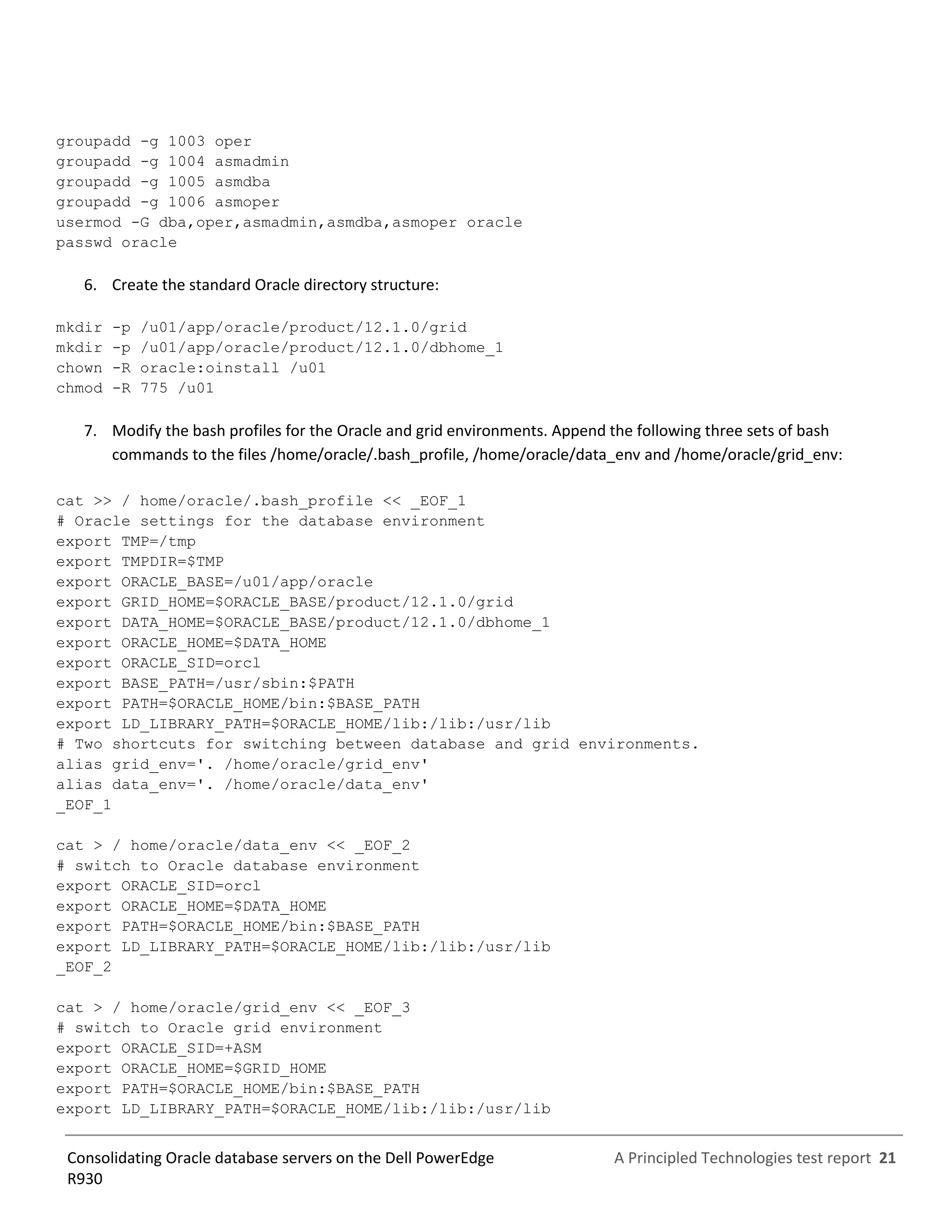 A Principled Technologies test report 21Consolidating Oracle database servers on the Dell PowerEdge
R930
groupadd -g 1003 oper
groupadd -g 1004 asmadmin
groupadd -g 1005 asmdba
groupadd -g 1006 asmoper
usermod -G dba,oper,asmadmin,asmdba,asmoper oracle
passwd oracle
6. Create the standard Oracle directory structure:
mkdir -p /u01/app/oracle/product/12.1.0/grid
mkdir -p /u01/app/oracle/product/12.1.0/dbhome_1
chown -R oracle:oinstall /u01
chmod -R 775 /u01
7. Modify the bash profiles for the Oracle and grid environments. Append the following three sets of bash
commands to the files /home/oracle/.bash_profile, /home/oracle/data_env and /home/oracle/grid_env:
cat >> / home/oracle/.bash_profile << _EOF_1
# Oracle settings for the database environment
export TMP=/tmp
export TMPDIR=$TMP
export ORACLE_BASE=/u01/app/oracle
export GRID_HOME=$ORACLE_BASE/product/12.1.0/grid
export DATA_HOME=$ORACLE_BASE/product/12.1.0/dbhome_1
export ORACLE_HOME=$DATA_HOME
export ORACLE_SID=orcl
export BASE_PATH=/usr/sbin:$PATH
export PATH=$ORACLE_HOME/bin:$BASE_PATH
export LD_LIBRARY_PATH=$ORACLE_HOME/lib:/lib:/usr/lib
# Two shortcuts for switching between database and grid environments.
alias grid_env='. /home/oracle/grid_env'
alias data_env='. /home/oracle/data_env'
_EOF_1
cat > / home/oracle/data_env << _EOF_2
# switch to Oracle database environment
export ORACLE_SID=orcl
export ORACLE_HOME=$DATA_HOME
export PATH=$ORACLE_HOME/bin:$BASE_PATH
export LD_LIBRARY_PATH=$ORACLE_HOME/lib:/lib:/usr/lib
_EOF_2
cat > / home/oracle/grid_env << _EOF_3
# switch to Oracle grid environment
export ORACLE_SID=+ASM
export ORACLE_HOME=$GRID_HOME
export PATH=$ORACLE_HOME/bin:$BASE_PATH
export LD_LIBRARY_PATH=$ORACLE_HOME/lib:/lib:/usr/lib
 