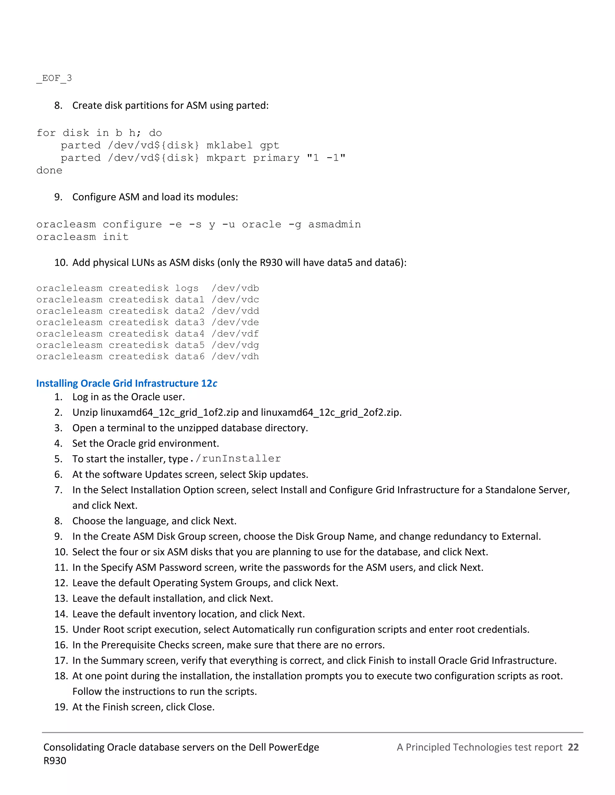 A Principled Technologies test report 22Consolidating Oracle database servers on the Dell PowerEdge
R930
_EOF_3
8. Create disk partitions for ASM using parted:
for disk in b h; do
parted /dev/vd${disk} mklabel gpt
parted /dev/vd${disk} mkpart primary "1 -1"
done
9. Configure ASM and load its modules:
oracleasm configure -e -s y -u oracle -g asmadmin
oracleasm init
10. Add physical LUNs as ASM disks (only the R930 will have data5 and data6):
oracleleasm createdisk logs /dev/vdb
oracleleasm createdisk data1 /dev/vdc
oracleleasm createdisk data2 /dev/vdd
oracleleasm createdisk data3 /dev/vde
oracleleasm createdisk data4 /dev/vdf
oracleleasm createdisk data5 /dev/vdg
oracleleasm createdisk data6 /dev/vdh
Installing Oracle Grid Infrastructure 12c
1. Log in as the Oracle user.
2. Unzip linuxamd64_12c_grid_1of2.zip and linuxamd64_12c_grid_2of2.zip.
3. Open a terminal to the unzipped database directory.
4. Set the Oracle grid environment.
5. To start the installer, type./runInstaller
6. At the software Updates screen, select Skip updates.
7. In the Select Installation Option screen, select Install and Configure Grid Infrastructure for a Standalone Server,
and click Next.
8. Choose the language, and click Next.
9. In the Create ASM Disk Group screen, choose the Disk Group Name, and change redundancy to External.
10. Select the four or six ASM disks that you are planning to use for the database, and click Next.
11. In the Specify ASM Password screen, write the passwords for the ASM users, and click Next.
12. Leave the default Operating System Groups, and click Next.
13. Leave the default installation, and click Next.
14. Leave the default inventory location, and click Next.
15. Under Root script execution, select Automatically run configuration scripts and enter root credentials.
16. In the Prerequisite Checks screen, make sure that there are no errors.
17. In the Summary screen, verify that everything is correct, and click Finish to install Oracle Grid Infrastructure.
18. At one point during the installation, the installation prompts you to execute two configuration scripts as root.
Follow the instructions to run the scripts.
19. At the Finish screen, click Close.
 