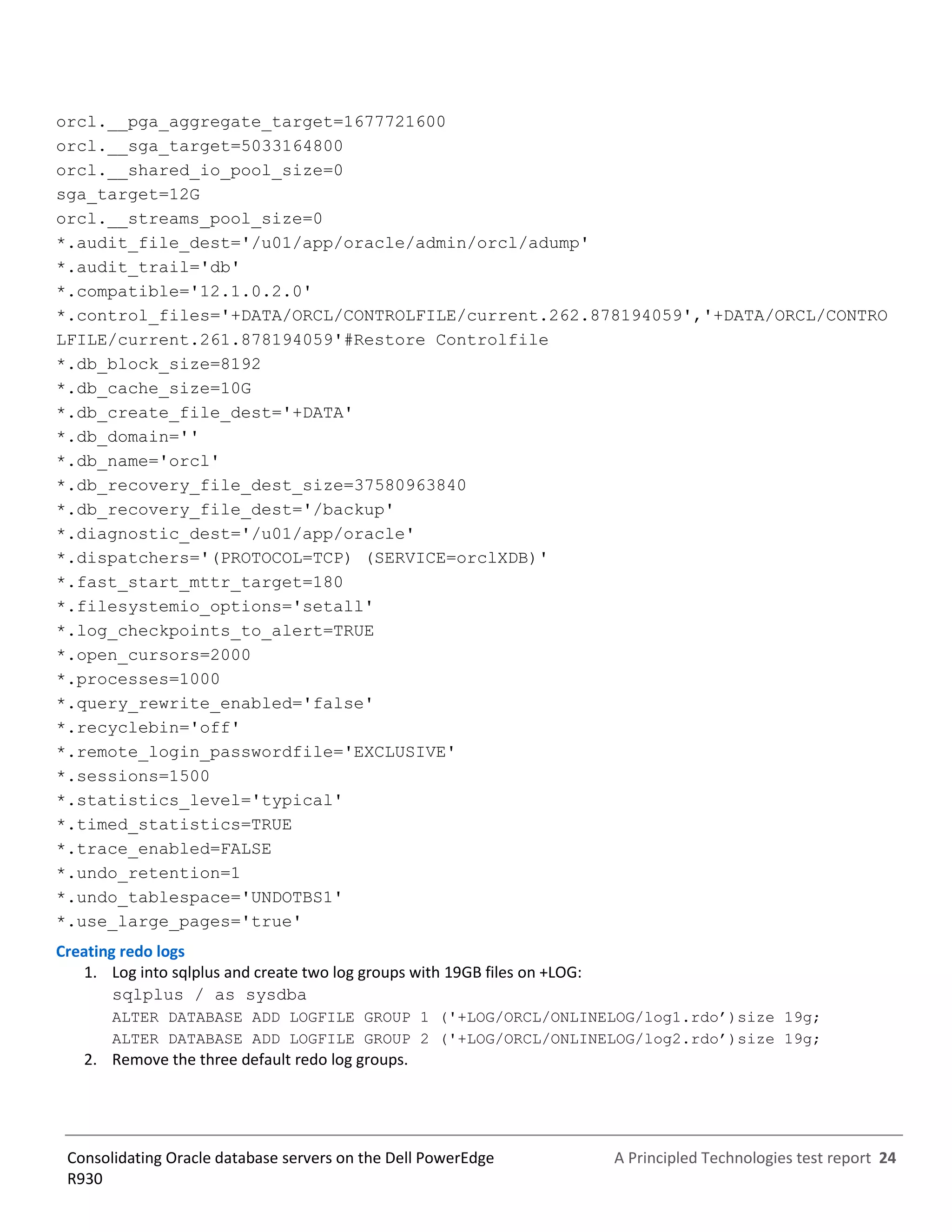 A Principled Technologies test report 24Consolidating Oracle database servers on the Dell PowerEdge
R930
orcl.__pga_aggregate_target=1677721600
orcl.__sga_target=5033164800
orcl.__shared_io_pool_size=0
sga_target=12G
orcl.__streams_pool_size=0
*.audit_file_dest='/u01/app/oracle/admin/orcl/adump'
*.audit_trail='db'
*.compatible='12.1.0.2.0'
*.control_files='+DATA/ORCL/CONTROLFILE/current.262.878194059','+DATA/ORCL/CONTRO
LFILE/current.261.878194059'#Restore Controlfile
*.db_block_size=8192
*.db_cache_size=10G
*.db_create_file_dest='+DATA'
*.db_domain=''
*.db_name='orcl'
*.db_recovery_file_dest_size=37580963840
*.db_recovery_file_dest='/backup'
*.diagnostic_dest='/u01/app/oracle'
*.dispatchers='(PROTOCOL=TCP) (SERVICE=orclXDB)'
*.fast_start_mttr_target=180
*.filesystemio_options='setall'
*.log_checkpoints_to_alert=TRUE
*.open_cursors=2000
*.processes=1000
*.query_rewrite_enabled='false'
*.recyclebin='off'
*.remote_login_passwordfile='EXCLUSIVE'
*.sessions=1500
*.statistics_level='typical'
*.timed_statistics=TRUE
*.trace_enabled=FALSE
*.undo_retention=1
*.undo_tablespace='UNDOTBS1'
*.use_large_pages='true'
Creating redo logs
1. Log into sqlplus and create two log groups with 19GB files on +LOG:
sqlplus / as sysdba
ALTER DATABASE ADD LOGFILE GROUP 1 ('+LOG/ORCL/ONLINELOG/log1.rdo’)size 19g;
ALTER DATABASE ADD LOGFILE GROUP 2 ('+LOG/ORCL/ONLINELOG/log2.rdo’)size 19g;
2. Remove the three default redo log groups.
 