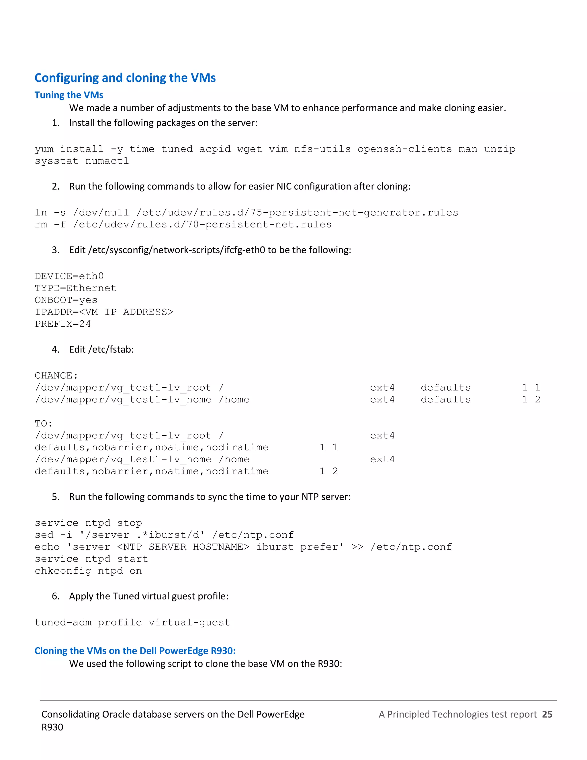 A Principled Technologies test report 25Consolidating Oracle database servers on the Dell PowerEdge
R930
Configuring and cloning the VMs
Tuning the VMs
We made a number of adjustments to the base VM to enhance performance and make cloning easier.
1. Install the following packages on the server:
yum install -y time tuned acpid wget vim nfs-utils openssh-clients man unzip
sysstat numactl
2. Run the following commands to allow for easier NIC configuration after cloning:
ln -s /dev/null /etc/udev/rules.d/75-persistent-net-generator.rules
rm -f /etc/udev/rules.d/70-persistent-net.rules
3. Edit /etc/sysconfig/network-scripts/ifcfg-eth0 to be the following:
DEVICE=eth0
TYPE=Ethernet
ONBOOT=yes
IPADDR=<VM IP ADDRESS>
PREFIX=24
4. Edit /etc/fstab:
CHANGE:
/dev/mapper/vg_test1-lv_root / ext4 defaults 1 1
/dev/mapper/vg_test1-lv_home /home ext4 defaults 1 2
TO:
/dev/mapper/vg_test1-lv_root / ext4
defaults,nobarrier,noatime,nodiratime 1 1
/dev/mapper/vg_test1-lv_home /home ext4
defaults,nobarrier,noatime,nodiratime 1 2
5. Run the following commands to sync the time to your NTP server:
service ntpd stop
sed -i '/server .*iburst/d' /etc/ntp.conf
echo 'server <NTP SERVER HOSTNAME> iburst prefer' >> /etc/ntp.conf
service ntpd start
chkconfig ntpd on
6. Apply the Tuned virtual guest profile:
tuned-adm profile virtual-guest
Cloning the VMs on the Dell PowerEdge R930:
We used the following script to clone the base VM on the R930:
 