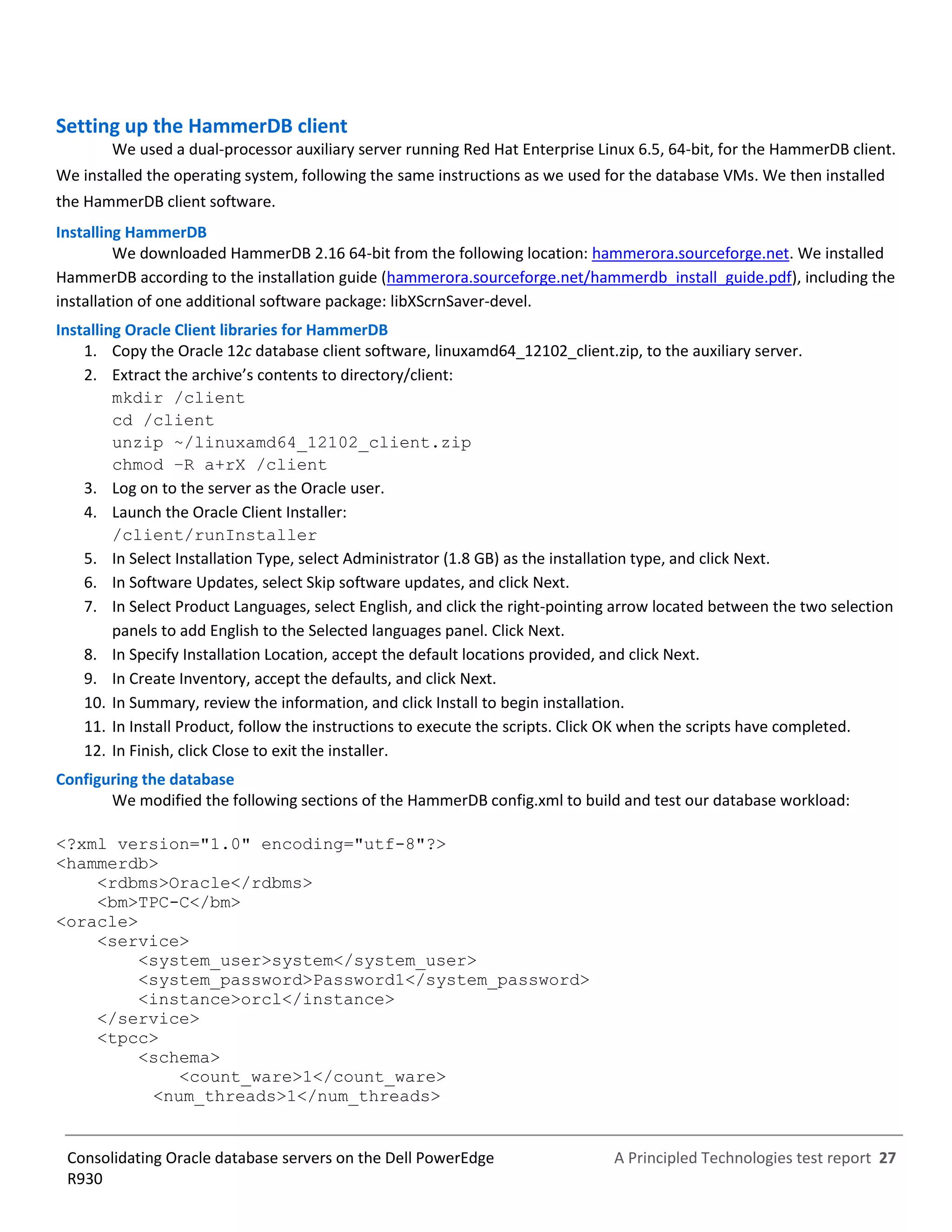 A Principled Technologies test report 27Consolidating Oracle database servers on the Dell PowerEdge
R930
Setting up the HammerDB client
We used a dual-processor auxiliary server running Red Hat Enterprise Linux 6.5, 64-bit, for the HammerDB client.
We installed the operating system, following the same instructions as we used for the database VMs. We then installed
the HammerDB client software.
Installing HammerDB
We downloaded HammerDB 2.16 64-bit from the following location: hammerora.sourceforge.net. We installed
HammerDB according to the installation guide (hammerora.sourceforge.net/hammerdb_install_guide.pdf), including the
installation of one additional software package: libXScrnSaver-devel.
Installing Oracle Client libraries for HammerDB
1. Copy the Oracle 12c database client software, linuxamd64_12102_client.zip, to the auxiliary server.
2. Extract the archive’s contents to directory/client:
mkdir /client
cd /client
unzip ~/linuxamd64_12102_client.zip
chmod –R a+rX /client
3. Log on to the server as the Oracle user.
4. Launch the Oracle Client Installer:
/client/runInstaller
5. In Select Installation Type, select Administrator (1.8 GB) as the installation type, and click Next.
6. In Software Updates, select Skip software updates, and click Next.
7. In Select Product Languages, select English, and click the right-pointing arrow located between the two selection
panels to add English to the Selected languages panel. Click Next.
8. In Specify Installation Location, accept the default locations provided, and click Next.
9. In Create Inventory, accept the defaults, and click Next.
10. In Summary, review the information, and click Install to begin installation.
11. In Install Product, follow the instructions to execute the scripts. Click OK when the scripts have completed.
12. In Finish, click Close to exit the installer.
Configuring the database
We modified the following sections of the HammerDB config.xml to build and test our database workload:
<?xml version="1.0" encoding="utf-8"?>
<hammerdb>
<rdbms>Oracle</rdbms>
<bm>TPC-C</bm>
<oracle>
<service>
<system_user>system</system_user>
<system_password>Password1</system_password>
<instance>orcl</instance>
</service>
<tpcc>
<schema>
<count_ware>1</count_ware>
<num_threads>1</num_threads>
 