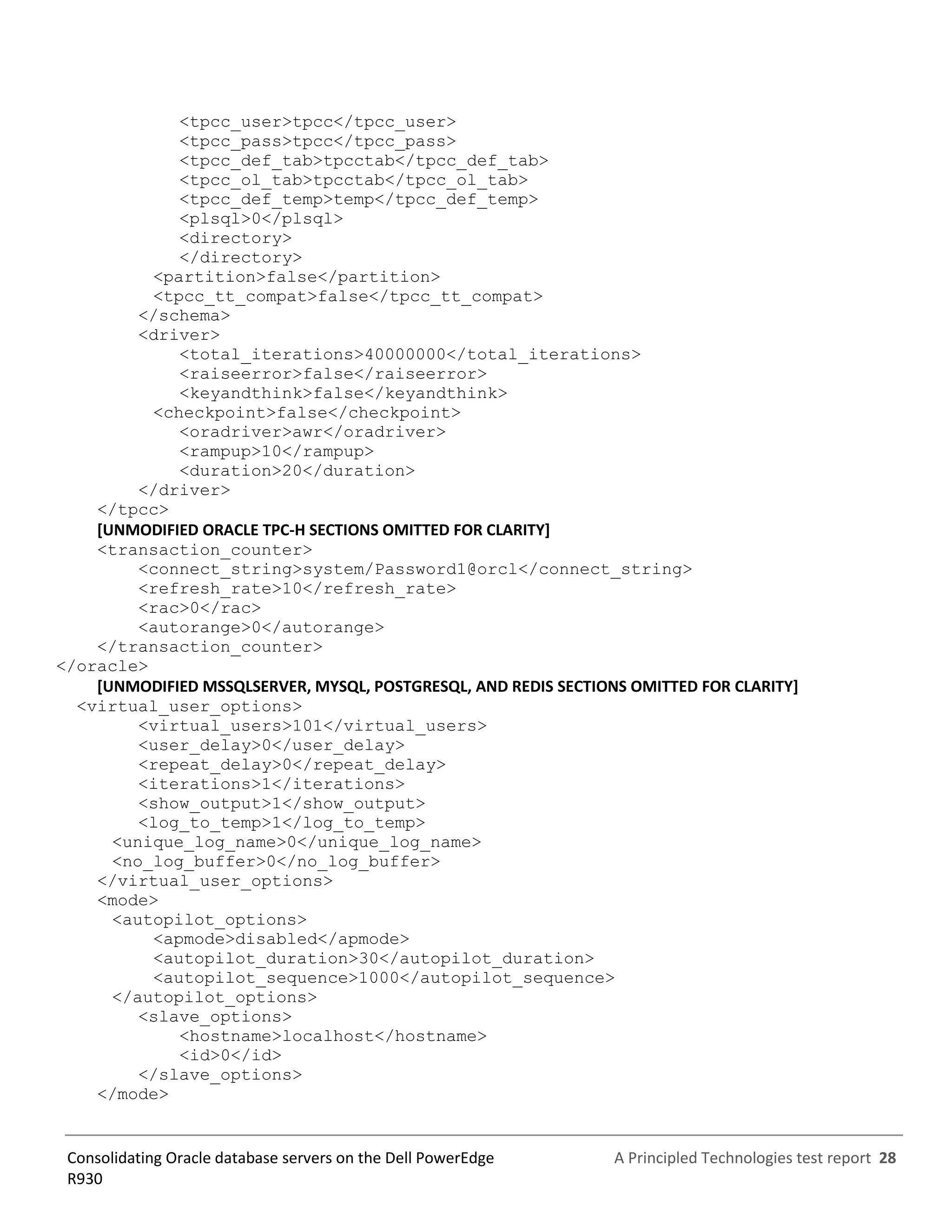 A Principled Technologies test report 28Consolidating Oracle database servers on the Dell PowerEdge
R930
<tpcc_user>tpcc</tpcc_user>
<tpcc_pass>tpcc</tpcc_pass>
<tpcc_def_tab>tpcctab</tpcc_def_tab>
<tpcc_ol_tab>tpcctab</tpcc_ol_tab>
<tpcc_def_temp>temp</tpcc_def_temp>
<plsql>0</plsql>
<directory>
</directory>
<partition>false</partition>
<tpcc_tt_compat>false</tpcc_tt_compat>
</schema>
<driver>
<total_iterations>40000000</total_iterations>
<raiseerror>false</raiseerror>
<keyandthink>false</keyandthink>
<checkpoint>false</checkpoint>
<oradriver>awr</oradriver>
<rampup>10</rampup>
<duration>20</duration>
</driver>
</tpcc>
[UNMODIFIED ORACLE TPC-H SECTIONS OMITTED FOR CLARITY]
<transaction_counter>
<connect_string>system/Password1@orcl</connect_string>
<refresh_rate>10</refresh_rate>
<rac>0</rac>
<autorange>0</autorange>
</transaction_counter>
</oracle>
[UNMODIFIED MSSQLSERVER, MYSQL, POSTGRESQL, AND REDIS SECTIONS OMITTED FOR CLARITY]
<virtual_user_options>
<virtual_users>101</virtual_users>
<user_delay>0</user_delay>
<repeat_delay>0</repeat_delay>
<iterations>1</iterations>
<show_output>1</show_output>
<log_to_temp>1</log_to_temp>
<unique_log_name>0</unique_log_name>
<no_log_buffer>0</no_log_buffer>
</virtual_user_options>
<mode>
<autopilot_options>
<apmode>disabled</apmode>
<autopilot_duration>30</autopilot_duration>
<autopilot_sequence>1000</autopilot_sequence>
</autopilot_options>
<slave_options>
<hostname>localhost</hostname>
<id>0</id>
</slave_options>
</mode>
 