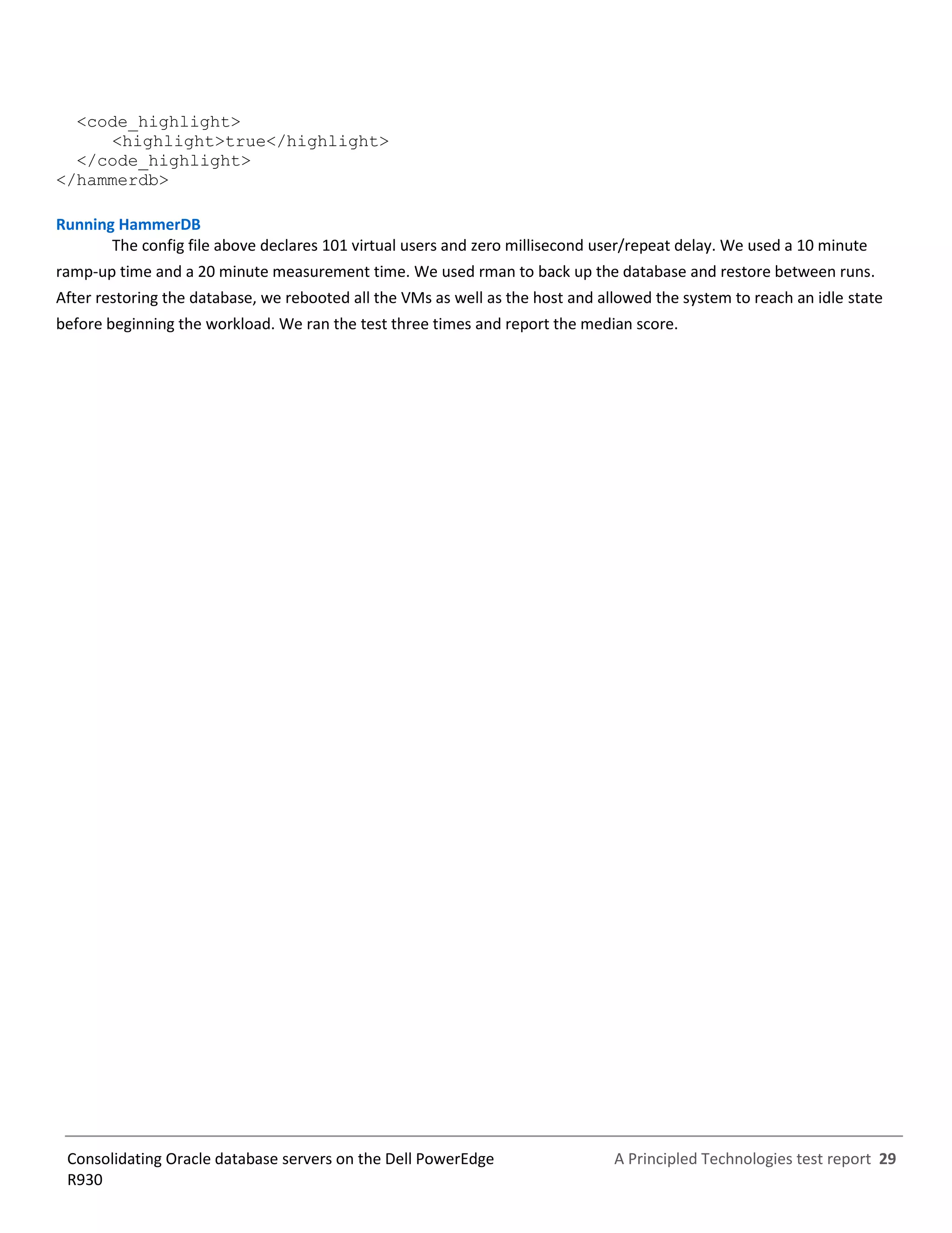 A Principled Technologies test report 29Consolidating Oracle database servers on the Dell PowerEdge
R930
<code_highlight>
<highlight>true</highlight>
</code_highlight>
</hammerdb>
Running HammerDB
The config file above declares 101 virtual users and zero millisecond user/repeat delay. We used a 10 minute
ramp-up time and a 20 minute measurement time. We used rman to back up the database and restore between runs.
After restoring the database, we rebooted all the VMs as well as the host and allowed the system to reach an idle state
before beginning the workload. We ran the test three times and report the median score.
 