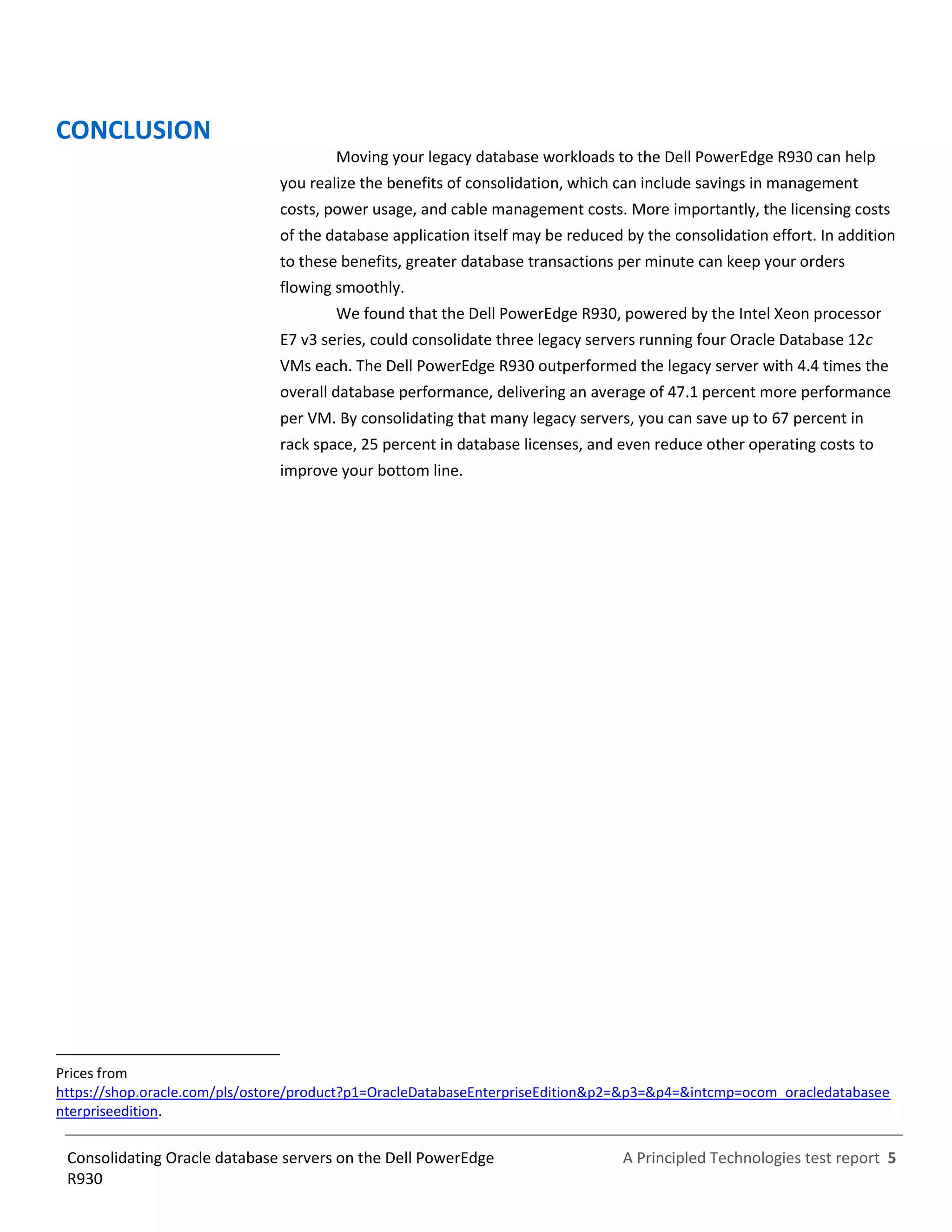 A Principled Technologies test report 5Consolidating Oracle database servers on the Dell PowerEdge
R930
CONCLUSION
Moving your legacy database workloads to the Dell PowerEdge R930 can help
you realize the benefits of consolidation, which can include savings in management
costs, power usage, and cable management costs. More importantly, the licensing costs
of the database application itself may be reduced by the consolidation effort. In addition
to these benefits, greater database transactions per minute can keep your orders
flowing smoothly.
We found that the Dell PowerEdge R930, powered by the Intel Xeon processor
E7 v3 series, could consolidate three legacy servers running four Oracle Database 12c
VMs each. The Dell PowerEdge R930 outperformed the legacy server with 4.4 times the
overall database performance, delivering an average of 47.1 percent more performance
per VM. By consolidating that many legacy servers, you can save up to 67 percent in
rack space, 25 percent in database licenses, and even reduce other operating costs to
improve your bottom line.
Prices from
https://shop.oracle.com/pls/ostore/product?p1=OracleDatabaseEnterpriseEdition&p2=&p3=&p4=&intcmp=ocom_oracledatabasee
nterpriseedition.
 