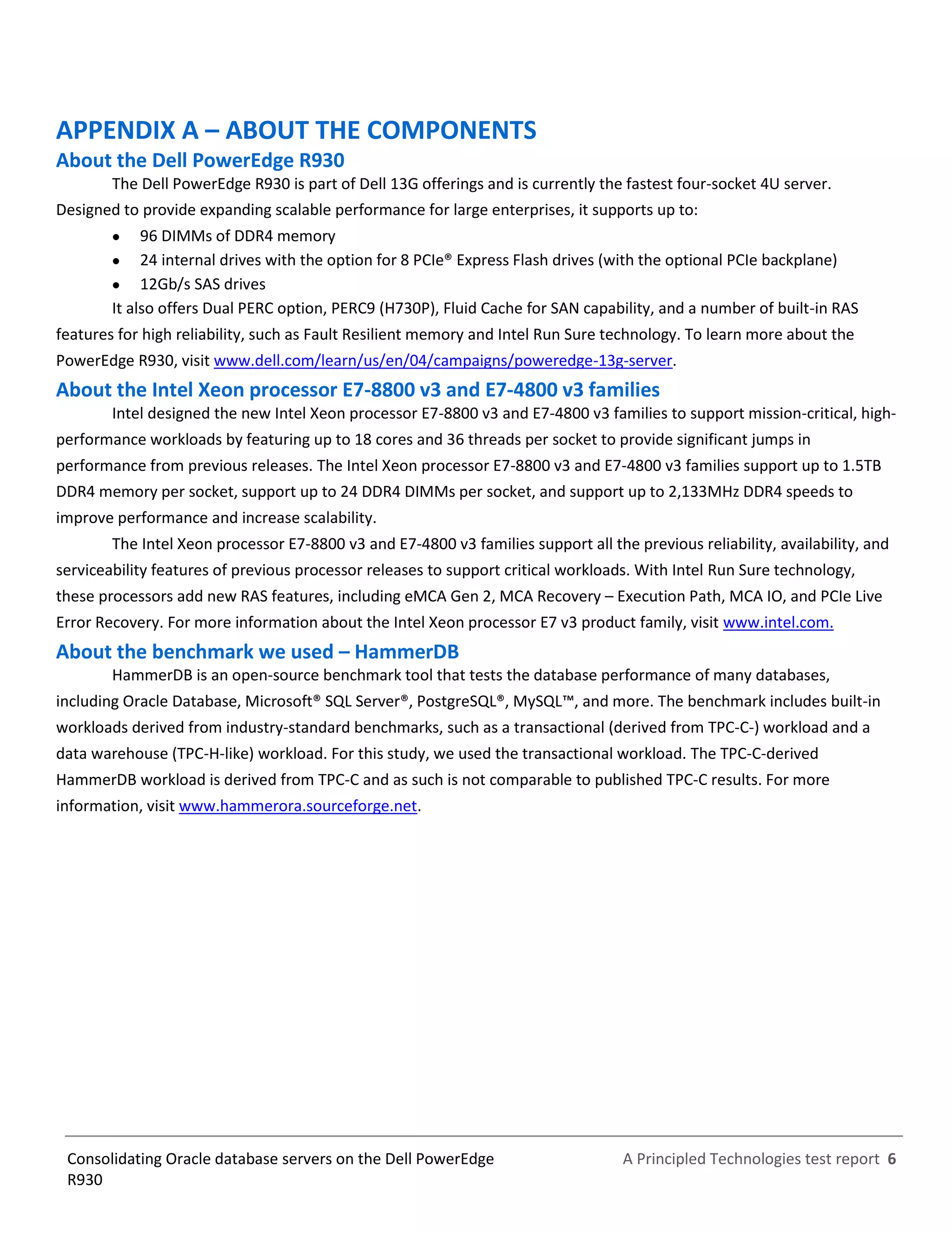 A Principled Technologies test report 6Consolidating Oracle database servers on the Dell PowerEdge
R930
APPENDIX A – ABOUT THE COMPONENTS
About the Dell PowerEdge R930
The Dell PowerEdge R930 is part of Dell 13G offerings and is currently the fastest four-socket 4U server.
Designed to provide expanding scalable performance for large enterprises, it supports up to:
 96 DIMMs of DDR4 memory
 24 internal drives with the option for 8 PCIe® Express Flash drives (with the optional PCIe backplane)
 12Gb/s SAS drives
It also offers Dual PERC option, PERC9 (H730P), Fluid Cache for SAN capability, and a number of built-in RAS
features for high reliability, such as Fault Resilient memory and Intel Run Sure technology. To learn more about the
PowerEdge R930, visit www.dell.com/learn/us/en/04/campaigns/poweredge-13g-server.
About the Intel Xeon processor E7-8800 v3 and E7-4800 v3 families
Intel designed the new Intel Xeon processor E7-8800 v3 and E7-4800 v3 families to support mission-critical, high-
performance workloads by featuring up to 18 cores and 36 threads per socket to provide significant jumps in
performance from previous releases. The Intel Xeon processor E7-8800 v3 and E7-4800 v3 families support up to 1.5TB
DDR4 memory per socket, support up to 24 DDR4 DIMMs per socket, and support up to 2,133MHz DDR4 speeds to
improve performance and increase scalability.
The Intel Xeon processor E7-8800 v3 and E7-4800 v3 families support all the previous reliability, availability, and
serviceability features of previous processor releases to support critical workloads. With Intel Run Sure technology,
these processors add new RAS features, including eMCA Gen 2, MCA Recovery – Execution Path, MCA IO, and PCIe Live
Error Recovery. For more information about the Intel Xeon processor E7 v3 product family, visit www.intel.com.
About the benchmark we used – HammerDB
HammerDB is an open-source benchmark tool that tests the database performance of many databases,
including Oracle Database, Microsoft® SQL Server®, PostgreSQL®, MySQL™, and more. The benchmark includes built-in
workloads derived from industry-standard benchmarks, such as a transactional (derived from TPC-C-) workload and a
data warehouse (TPC-H-like) workload. For this study, we used the transactional workload. The TPC-C-derived
HammerDB workload is derived from TPC-C and as such is not comparable to published TPC-C results. For more
information, visit www.hammerora.sourceforge.net.
 