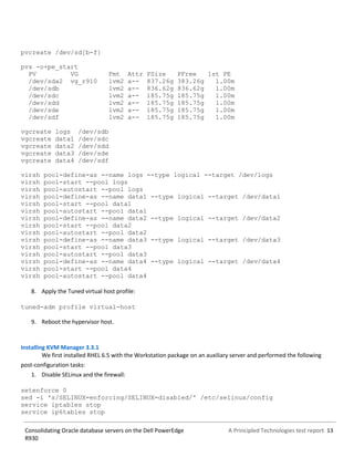A Principled Technologies test report 13Consolidating Oracle database servers on the Dell PowerEdge
R930
pvcreate /dev/sd[b-f]
pvs -o+pe_start
PV VG Fmt Attr PSize PFree 1st PE
/dev/sda2 vg_r910 lvm2 a-- 837.26g 383.26g 1.00m
/dev/sdb lvm2 a-- 836.62g 836.62g 1.00m
/dev/sdc lvm2 a-- 185.75g 185.75g 1.00m
/dev/sdd lvm2 a-- 185.75g 185.75g 1.00m
/dev/sde lvm2 a-- 185.75g 185.75g 1.00m
/dev/sdf lvm2 a-- 185.75g 185.75g 1.00m
vgcreate logs /dev/sdb
vgcreate data1 /dev/sdc
vgcreate data2 /dev/sdd
vgcreate data3 /dev/sde
vgcreate data4 /dev/sdf
virsh pool-define-as --name logs --type logical --target /dev/logs
virsh pool-start --pool logs
virsh pool-autostart --pool logs
virsh pool-define-as --name data1 --type logical --target /dev/data1
virsh pool-start --pool data1
virsh pool-autostart --pool data1
virsh pool-define-as --name data2 --type logical --target /dev/data2
virsh pool-start --pool data2
virsh pool-autostart --pool data2
virsh pool-define-as --name data3 --type logical --target /dev/data3
virsh pool-start --pool data3
virsh pool-autostart --pool data3
virsh pool-define-as --name data4 --type logical --target /dev/data4
virsh pool-start --pool data4
virsh pool-autostart --pool data4
8. Apply the Tuned virtual host profile:
tuned-adm profile virtual-host
9. Reboot the hypervisor host.
Installing KVM Manager 3.3.1
We first installed RHEL 6.5 with the Workstation package on an auxiliary server and performed the following
post-configuration tasks:
1. Disable SELinux and the firewall:
setenforce 0
sed -i 's/SELINUX=enforcing/SELINUX=disabled/' /etc/selinux/config
service iptables stop
service ip6tables stop
 