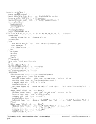 A Principled Technologies test report 18Consolidating Oracle database servers on the Dell PowerEdge
R930
<domain type='kvm'>
<name>orcl01</name>
<uuid>339e7f7b-33ff-bcae-7ce8-48a580d4f78a</uuid>
<memory unit='KiB'>20971520</memory>
<currentMemory unit='KiB'>20971520</currentMemory>
<memoryBacking>
<hugepages/>
<nosharepages/>
<locked/>
</memoryBacking>
<vcpu placement='static'
cpuset='0,4,8,12,16,20,24,28,32,36,40,44,48,52,56,60'>10</vcpu>
<numatune>
<memory mode='strict' nodeset='0'/>
</numatune>
<os>
<type arch='x86_64' machine='rhel6.5.0'>hvm</type>
<boot dev='hd'/>
<boot dev='cdrom'/>
</os>
<features>
<acpi/>
<apic/>
<pae/>
</features>
<cpu mode='host-passthrough'>
</cpu>
<clock offset='utc'/>
<on_poweroff>destroy</on_poweroff>
<on_reboot>restart</on_reboot>
<on_crash>restart</on_crash>
<devices>
<emulator>/usr/libexec/qemu-kvm</emulator>
<disk type='block' device='disk'>
<driver name='qemu' type='raw' cache='none' io='native'/>
<source dev='/dev/vg_legacyr910/orcl01-os'/>
<target dev='vda' bus='virtio'/>
<serial>os</serial>
<address type='pci' domain='0x0000' bus='0x00' slot='0x04' function='0x0'/>
</disk>
<disk type='block' device='disk'>
<driver name='qemu' type='raw' cache='none' io='native'/>
<source dev='/dev/logs/orcl01-logs'/>
<target dev='vdb' bus='virtio'/>
<serial>logs</serial>
<address type='pci' domain='0x0000' bus='0x00' slot='0x06' function='0x0'/>
</disk>
<disk type='block' device='disk'>
<driver name='qemu' type='raw' cache='none' io='native'/>
<source dev='/dev/data1/orcl01-data1'/>
<target dev='vdd' bus='virtio'/>
<serial>data1</serial>
 
