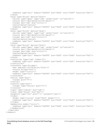 A Principled Technologies test report 19Consolidating Oracle database servers on the Dell PowerEdge
R930
<address type='pci' domain='0x0000' bus='0x00' slot='0x08' function='0x0'/>
</disk>
<disk type='block' device='disk'>
<driver name='qemu' type='raw' cache='none' io='native'/>
<source dev='/dev/data2/orcl01-data2'/>
<target dev='vde' bus='virtio'/>
<serial>data2</serial>
<address type='pci' domain='0x0000' bus='0x00' slot='0x09' function='0x0'/>
</disk>
<disk type='block' device='disk'>
<driver name='qemu' type='raw' cache='none' io='native'/>
<source dev='/dev/data3/orcl01-data3'/>
<target dev='vdf' bus='virtio'/>
<serial>data3</serial>
<address type='pci' domain='0x0000' bus='0x00' slot='0x0a' function='0x0'/>
</disk>
<disk type='block' device='disk'>
<driver name='qemu' type='raw' cache='none' io='native'/>
<source dev='/dev/data4/orcl01-data4'/>
<target dev='vdg' bus='virtio'/>
<serial>data4</serial>
<address type='pci' domain='0x0000' bus='0x00' slot='0x0b' function='0x0'/>
</disk>
<controller type='usb' index='0'>
<address type='pci' domain='0x0000' bus='0x00' slot='0x01' function='0x2'/>
</controller>
<interface type='bridge'>
<mac address='52:54:00:6c:79:6c'/>
<source bridge='br0'/>
<model type='virtio'/>
<address type='pci' domain='0x0000' bus='0x00' slot='0x03' function='0x0'/>
</interface>
<serial type='pty'>
<target port='0'/>
</serial>
<console type='pty'>
<target type='serial' port='0'/>
</console>
<input type='tablet' bus='usb'/>
<input type='mouse' bus='ps2'/>
<graphics type='vnc' port='-1' autoport='yes'/>
<video>
<model type='cirrus' vram='9216' heads='1'/>
<address type='pci' domain='0x0000' bus='0x00' slot='0x02' function='0x0'/>
</video>
<memballoon model='virtio'>
<address type='pci' domain='0x0000' bus='0x00' slot='0x05' function='0x0'/>
</memballoon>
</devices>
</domain>
 