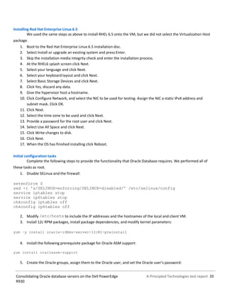 A Principled Technologies test report 20Consolidating Oracle database servers on the Dell PowerEdge
R930
Installing Red Hat Enterprise Linux 6.5
We used the same steps as above to install RHEL 6.5 onto the VM, but we did not select the Virtualization Host
package.
1. Boot to the Red Hat Enterprise Linux 6.5 installation disc.
2. Select Install or upgrade an existing system and press Enter.
3. Skip the installation media integrity check and enter the installation process.
4. At the RHEL6 splash screen click Next.
5. Select your language and click Next.
6. Select your keyboard layout and click Next.
7. Select Basic Storage Devices and click Next.
8. Click Yes, discard any data.
9. Give the hypervisor host a hostname.
10. Click Configure Network, and select the NIC to be used for testing. Assign the NIC a static IPv4 address and
subnet mask. Click OK.
11. Click Next.
12. Select the time zone to be used and click Next.
13. Provide a password for the root user and click Next.
14. Select Use All Space and click Next.
15. Click Write changes to disk.
16. Click Next.
17. When the OS has finished installing click Reboot.
Initial configuration tasks
Complete the following steps to provide the functionality that Oracle Database requires. We performed all of
these tasks as root.
1. Disable SELinux and the firewall:
setenforce 0
sed -i 's/SELINUX=enforcing/SELINUX=disabled/' /etc/selinux/config
service iptables stop
service ip6tables stop
chkconfig iptables off
chkconfig ip6tables off
2. Modify /etc/hosts to include the IP addresses and the hostnames of the local and client VM.
3. Install 12c RPM packages, install package dependencies, and modify kernel parameters:
yum –y install oracle-rdbms-server-12cR1-preinstall
4. Install the following prerequisite package for Oracle ASM support:
yum install oracleasm-support
5. Create the Oracle groups, assign them to the Oracle user, and set the Oracle user’s password:
 