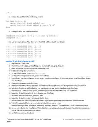 A Principled Technologies test report 22Consolidating Oracle database servers on the Dell PowerEdge
R930
_EOF_3
8. Create disk partitions for ASM using parted:
for disk in b h; do
parted /dev/vd${disk} mklabel gpt
parted /dev/vd${disk} mkpart primary "1 -1"
done
9. Configure ASM and load its modules:
oracleasm configure -e -s y -u oracle -g asmadmin
oracleasm init
10. Add physical LUNs as ASM disks (only the R930 will have data5 and data6):
oracleleasm createdisk logs /dev/vdb
oracleleasm createdisk data1 /dev/vdc
oracleleasm createdisk data2 /dev/vdd
oracleleasm createdisk data3 /dev/vde
oracleleasm createdisk data4 /dev/vdf
oracleleasm createdisk data5 /dev/vdg
oracleleasm createdisk data6 /dev/vdh
Installing Oracle Grid Infrastructure 12c
1. Log in as the Oracle user.
2. Unzip linuxamd64_12c_grid_1of2.zip and linuxamd64_12c_grid_2of2.zip.
3. Open a terminal to the unzipped database directory.
4. Set the Oracle grid environment.
5. To start the installer, type./runInstaller
6. At the software Updates screen, select Skip updates.
7. In the Select Installation Option screen, select Install and Configure Grid Infrastructure for a Standalone Server,
and click Next.
8. Choose the language, and click Next.
9. In the Create ASM Disk Group screen, choose the Disk Group Name, and change redundancy to External.
10. Select the four or six ASM disks that you are planning to use for the database, and click Next.
11. In the Specify ASM Password screen, write the passwords for the ASM users, and click Next.
12. Leave the default Operating System Groups, and click Next.
13. Leave the default installation, and click Next.
14. Leave the default inventory location, and click Next.
15. Under Root script execution, select Automatically run configuration scripts and enter root credentials.
16. In the Prerequisite Checks screen, make sure that there are no errors.
17. In the Summary screen, verify that everything is correct, and click Finish to install Oracle Grid Infrastructure.
18. At one point during the installation, the installation prompts you to execute two configuration scripts as root.
Follow the instructions to run the scripts.
19. At the Finish screen, click Close.
 