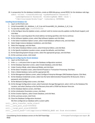 A Principled Technologies test report 23Consolidating Oracle database servers on the Dell PowerEdge
R930
20. In preparation for the database installation, create an ASM disk-group, named REDO, for the database redo logs:
asmca -silent -createDiskGroup -sysAsmPassword Password1 
-asmsnmpPassword Password1 -diskGroupName REDO -disk 
'/dev/oracleasm/disks/logs' -redundancy EXTERNAL
Installing Oracle Database 12c
1. Log in as the Oracle user.
2. Unzip linuxamd64_12c_database_1_of_2.zip and linuxamd64_12c_database_2_of_2.zip.
3. To start the installer, type./runInstaller
4. In the Configure Security Updates screen, uncheck I wish to receive security updates via My Oracle Support, and
click Next.
5. If you receive a warning about the email address not being specified, click Yes to continue.
6. At the Software Updates screen, select Skip Software Updates and click Next.
7. In the Select Installation Option screen, select Install database software only, and click Next.
8. Select Single instance database installation, and click Next.
9. Select the language, and click Next.
10. In the Select Database Edition screen, select Enterprise Edition, and click Next.
11. In the Specify Installation Location screen, accept the defaults, and click Next.
12. At the Operating System Groups screen, select the appropriate groups, and click Next.
13. At the summary screen, click Install.
Installing and configuring the Oracle database
1. Log in as the Oracle user.
2. Enter dbca and press Enter to open the Database configuration assistant.
3. At the Database Operation screen, select Create Database, and click Next.
4. Under Creation Mode, select Advanced Mode, and click Next.
5. At the Select Template screen, select General Purpose or Transaction Processing. Click Next.
6. Enter a Global database name and the appropriate SID.
7. At the Management Options screen, select Configure Enterprise Manager (EM) Database Express. Click Next.
8. At the Database Credentials screen, select Use the Same Administrative Password for All Accounts. Enter a
password, and click Next.
9. At the Network Configuration screen, click Next.
10. At the Storage Configuration screen, select Automatic Storage Management, select +DATA as the Database File
Location, and select /backup as the Fast Recovery Area with a 37GB Fast Recover Area size.
11. At the Database Options screen, click Next.
12. At the Initialization Parameters screen, click Next.
13. At the Creation Options, select Create Database, and click Next.
14. At the summary screen, click Finish.
15. Close the Database Configuration Assistant.
We then configured our database with a custom spfile:
orcl.__data_transfer_cache_size=0
orcl.__java_pool_size=33554432
orcl.__large_pool_size=83886080
orcl.__oracle_base='/u01/app/oracle'#ORACLE_BASE set from environment
 