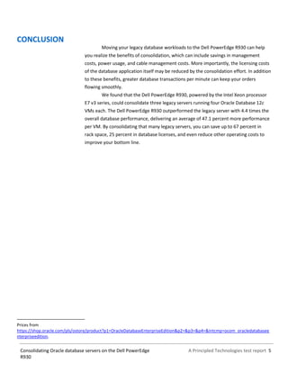 A Principled Technologies test report 5Consolidating Oracle database servers on the Dell PowerEdge
R930
CONCLUSION
Moving your legacy database workloads to the Dell PowerEdge R930 can help
you realize the benefits of consolidation, which can include savings in management
costs, power usage, and cable management costs. More importantly, the licensing costs
of the database application itself may be reduced by the consolidation effort. In addition
to these benefits, greater database transactions per minute can keep your orders
flowing smoothly.
We found that the Dell PowerEdge R930, powered by the Intel Xeon processor
E7 v3 series, could consolidate three legacy servers running four Oracle Database 12c
VMs each. The Dell PowerEdge R930 outperformed the legacy server with 4.4 times the
overall database performance, delivering an average of 47.1 percent more performance
per VM. By consolidating that many legacy servers, you can save up to 67 percent in
rack space, 25 percent in database licenses, and even reduce other operating costs to
improve your bottom line.
Prices from
https://shop.oracle.com/pls/ostore/product?p1=OracleDatabaseEnterpriseEdition&p2=&p3=&p4=&intcmp=ocom_oracledatabasee
nterpriseedition.
 