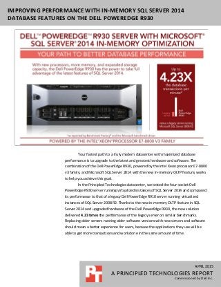 APRIL 2015
A PRINCIPLED TECHNOLOGIES REPORT
Commissioned by Dell Inc.
IMPROVING PERFORMANCE WITH IN-MEMORY SQL SERVER 2014
DATABASE FEATURES ON THE DELL POWEREDGE R930
Your fastest path to a truly modern datacenter with maximized database
performance is to upgrade to the latest and greatest hardware and software. The
combination of the Dell PowerEdge R930, powered by the Intel Xeon processor E7-8800
v3 family, and Microsoft SQL Server 2014 with the new In-memory OLTP feature, works
to help you achieve this goal.
In the Principled Technologies datacenter, we tested the four-socket Dell
PowerEdge R930 server running virtualized instances of SQL Server 2014 and compared
its performance to that of a legacy Dell PowerEdge R910 server running virtualized
instances of SQL Server 2008 R2. Thanks to the new in-memory OLTP feature in SQL
Server 2014 and upgraded hardware of the Dell PowerEdge R930, the new solution
delivered 4.23 times the performance of the legacy server on similar benchmarks.
Replacing older servers running older software versions with new servers and software
should mean a better experience for users, because the applications they use will be
able to get more transactions and work done in the same amount of time.
 