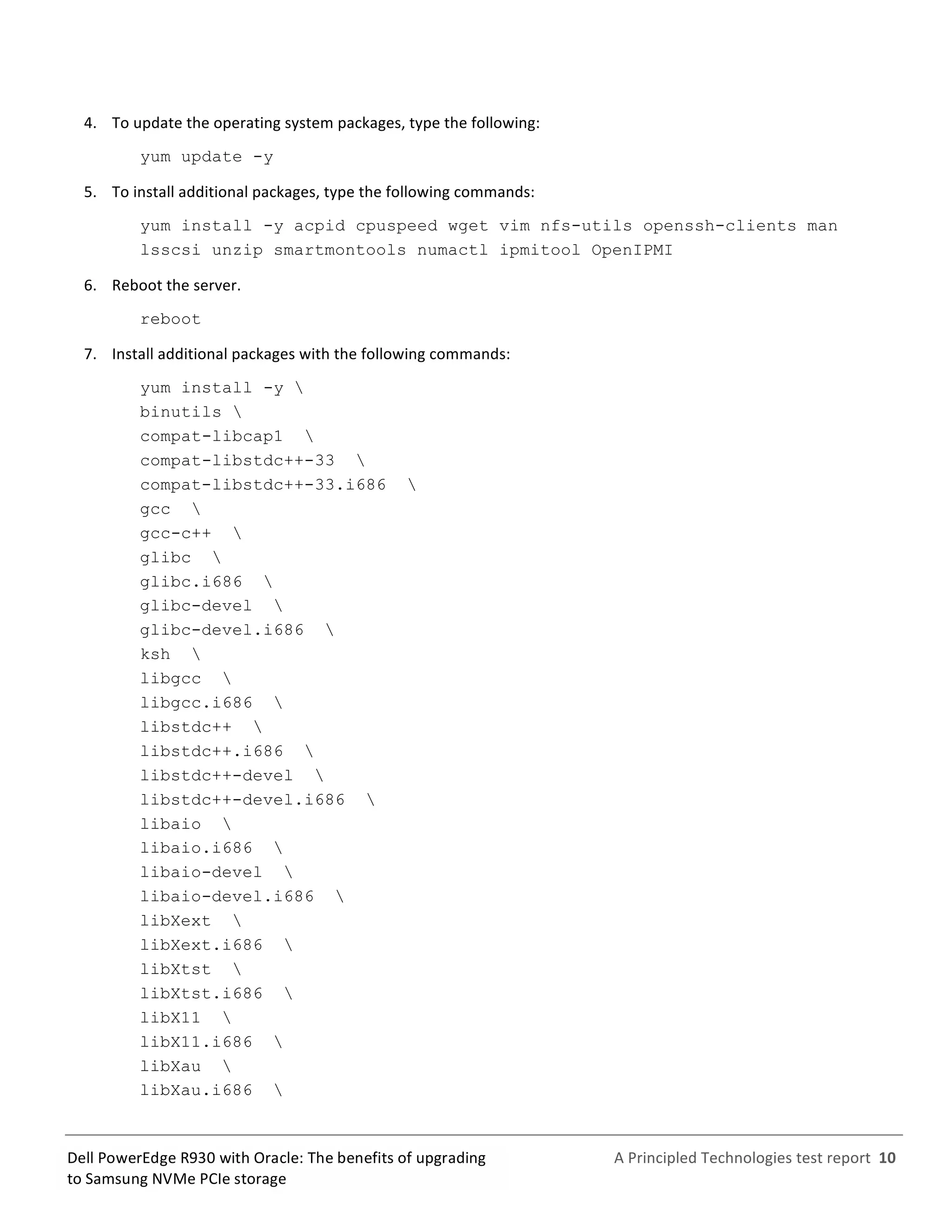  
	
  
	
  
	
  
A	
  Principled	
  Technologies	
  test	
  report	
  	
  10	
  
	
  
	
  
Dell	
  PowerEdge	
  R930	
  with	
  Oracle:	
  The	
  benefits	
  of	
  upgrading	
  
to	
  Samsung	
  NVMe	
  PCIe	
  storage	
  
4.   To	
  update	
  the	
  operating	
  system	
  packages,	
  type	
  the	
  following:	
  
yum update -y
5.   To	
  install	
  additional	
  packages,	
  type	
  the	
  following	
  commands:	
  
yum install -y acpid cpuspeed wget vim nfs-utils openssh-clients man
lsscsi unzip smartmontools numactl ipmitool OpenIPMI
6.   Reboot	
  the	
  server.	
  
reboot
7.   Install	
  additional	
  packages	
  with	
  the	
  following	
  commands:	
  
yum install -y 
binutils 
compat-libcap1 
compat-libstdc++-33 
compat-libstdc++-33.i686 
gcc 
gcc-c++ 
glibc 
glibc.i686 
glibc-devel 
glibc-devel.i686 
ksh 
libgcc 
libgcc.i686 
libstdc++ 
libstdc++.i686 
libstdc++-devel 
libstdc++-devel.i686 
libaio 
libaio.i686 
libaio-devel 
libaio-devel.i686 
libXext 
libXext.i686 
libXtst 
libXtst.i686 
libX11 
libX11.i686 
libXau 
libXau.i686 
 