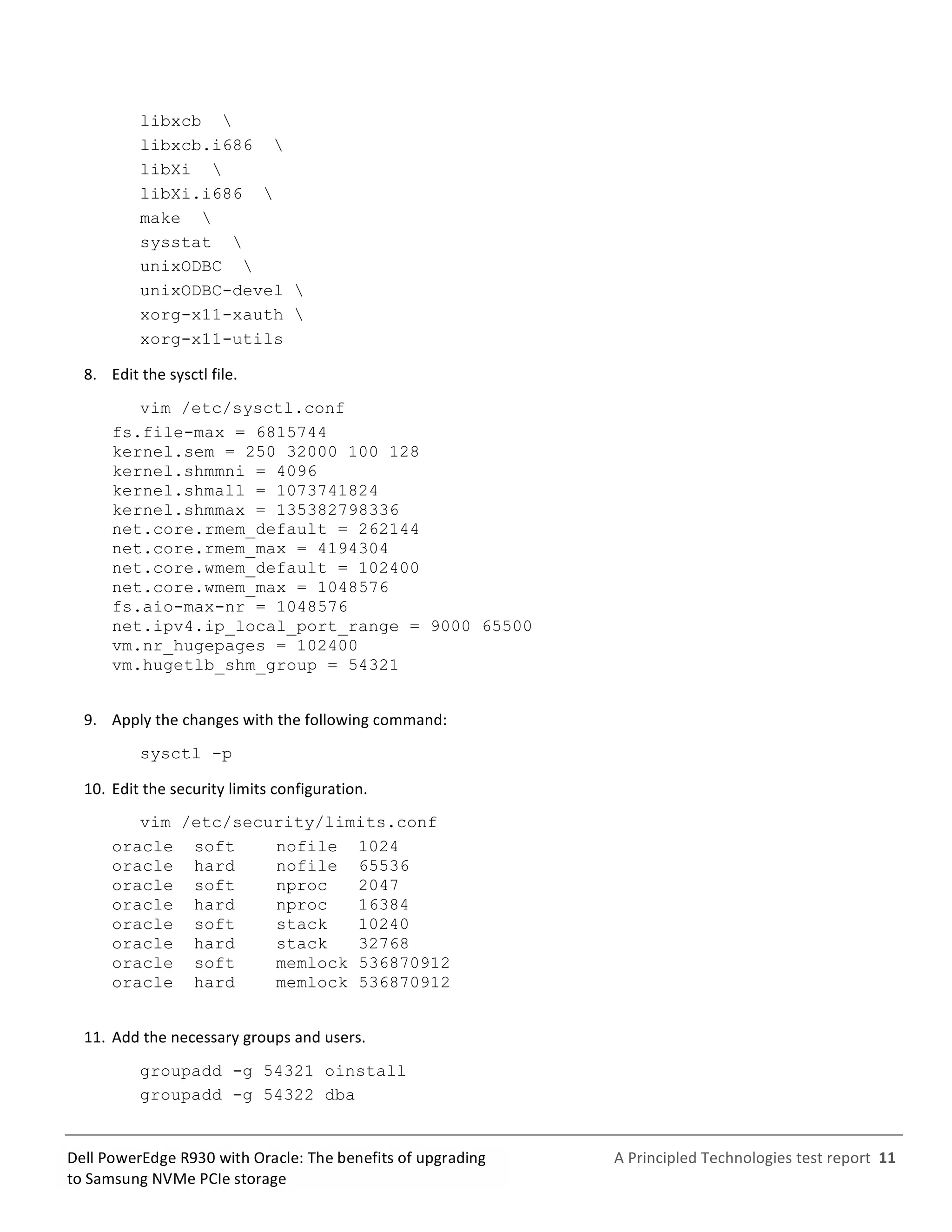  
	
  
	
  
	
  
A	
  Principled	
  Technologies	
  test	
  report	
  	
  11	
  
	
  
	
  
Dell	
  PowerEdge	
  R930	
  with	
  Oracle:	
  The	
  benefits	
  of	
  upgrading	
  
to	
  Samsung	
  NVMe	
  PCIe	
  storage	
  
libxcb 
libxcb.i686 
libXi 
libXi.i686 
make 
sysstat 
unixODBC 
unixODBC-devel 
xorg-x11-xauth 
xorg-x11-utils
8.   Edit	
  the	
  sysctl	
  file.	
  
vim /etc/sysctl.conf
fs.file-max = 6815744
kernel.sem = 250 32000 100 128
kernel.shmmni = 4096
kernel.shmall = 1073741824
kernel.shmmax = 135382798336
net.core.rmem_default = 262144
net.core.rmem_max = 4194304
net.core.wmem_default = 102400
net.core.wmem_max = 1048576
fs.aio-max-nr = 1048576
net.ipv4.ip_local_port_range = 9000 65500
vm.nr_hugepages = 102400
vm.hugetlb_shm_group = 54321
9.   Apply	
  the	
  changes	
  with	
  the	
  following	
  command:	
  
sysctl -p
10.  Edit	
  the	
  security	
  limits	
  configuration.	
  
vim /etc/security/limits.conf
oracle soft nofile 1024
oracle hard nofile 65536
oracle soft nproc 2047
oracle hard nproc 16384
oracle soft stack 10240
oracle hard stack 32768
oracle soft memlock 536870912
oracle hard memlock 536870912
11.  Add	
  the	
  necessary	
  groups	
  and	
  users.	
  
groupadd -g 54321 oinstall
groupadd -g 54322 dba
 
