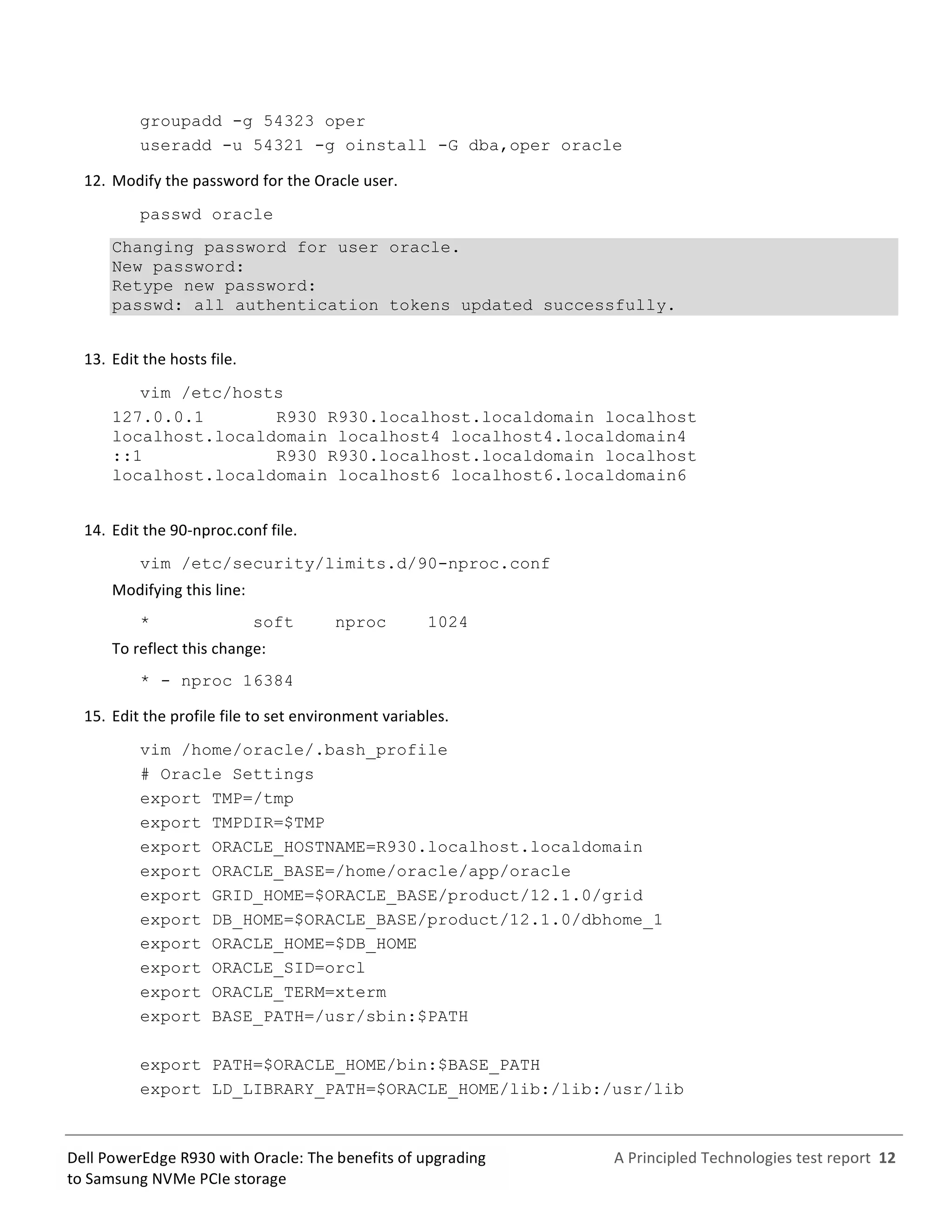  
	
  
	
  
	
  
A	
  Principled	
  Technologies	
  test	
  report	
  	
  12	
  
	
  
	
  
Dell	
  PowerEdge	
  R930	
  with	
  Oracle:	
  The	
  benefits	
  of	
  upgrading	
  
to	
  Samsung	
  NVMe	
  PCIe	
  storage	
  
groupadd -g 54323 oper
useradd -u 54321 -g oinstall -G dba,oper oracle
12.  Modify	
  the	
  password	
  for	
  the	
  Oracle	
  user.	
  
passwd oracle
Changing password for user oracle.
New password:
Retype new password:
passwd: all authentication tokens updated successfully.
13.  Edit	
  the	
  hosts	
  file.	
  
vim /etc/hosts
127.0.0.1 R930 R930.localhost.localdomain localhost
localhost.localdomain localhost4 localhost4.localdomain4
::1 R930 R930.localhost.localdomain localhost
localhost.localdomain localhost6 localhost6.localdomain6
14.  Edit	
  the	
  90-­‐nproc.conf	
  file.	
  
vim /etc/security/limits.d/90-nproc.conf
Modifying	
  this	
  line:	
  
* soft nproc 1024
To	
  reflect	
  this	
  change:	
  
* - nproc 16384
15.  Edit	
  the	
  profile	
  file	
  to	
  set	
  environment	
  variables.	
  
vim /home/oracle/.bash_profile
# Oracle Settings
export TMP=/tmp
export TMPDIR=$TMP
export ORACLE_HOSTNAME=R930.localhost.localdomain
export ORACLE_BASE=/home/oracle/app/oracle
export GRID_HOME=$ORACLE_BASE/product/12.1.0/grid
export DB_HOME=$ORACLE_BASE/product/12.1.0/dbhome_1
export ORACLE_HOME=$DB_HOME
export ORACLE_SID=orcl
export ORACLE_TERM=xterm
export BASE_PATH=/usr/sbin:$PATH
export PATH=$ORACLE_HOME/bin:$BASE_PATH
export LD_LIBRARY_PATH=$ORACLE_HOME/lib:/lib:/usr/lib
 
