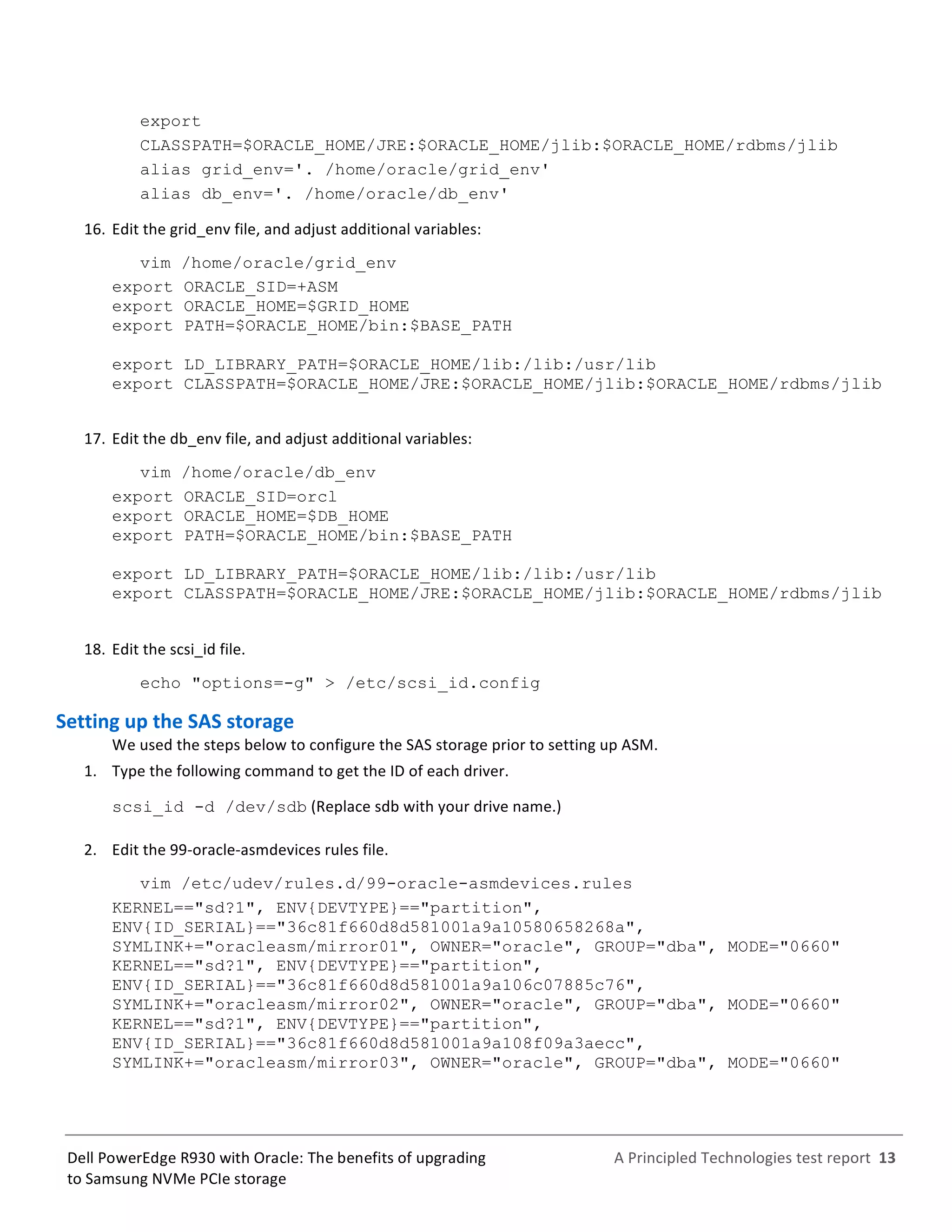  
	
  
	
  
	
  
A	
  Principled	
  Technologies	
  test	
  report	
  	
  13	
  
	
  
	
  
Dell	
  PowerEdge	
  R930	
  with	
  Oracle:	
  The	
  benefits	
  of	
  upgrading	
  
to	
  Samsung	
  NVMe	
  PCIe	
  storage	
  
export
CLASSPATH=$ORACLE_HOME/JRE:$ORACLE_HOME/jlib:$ORACLE_HOME/rdbms/jlib
alias grid_env='. /home/oracle/grid_env'
alias db_env='. /home/oracle/db_env'
16.  Edit	
  the	
  grid_env	
  file,	
  and	
  adjust	
  additional	
  variables:	
  
vim /home/oracle/grid_env
export ORACLE_SID=+ASM
export ORACLE_HOME=$GRID_HOME
export PATH=$ORACLE_HOME/bin:$BASE_PATH
export LD_LIBRARY_PATH=$ORACLE_HOME/lib:/lib:/usr/lib
export CLASSPATH=$ORACLE_HOME/JRE:$ORACLE_HOME/jlib:$ORACLE_HOME/rdbms/jlib
17.  Edit	
  the	
  db_env	
  file,	
  and	
  adjust	
  additional	
  variables:	
  
vim /home/oracle/db_env
export ORACLE_SID=orcl
export ORACLE_HOME=$DB_HOME
export PATH=$ORACLE_HOME/bin:$BASE_PATH
export LD_LIBRARY_PATH=$ORACLE_HOME/lib:/lib:/usr/lib
export CLASSPATH=$ORACLE_HOME/JRE:$ORACLE_HOME/jlib:$ORACLE_HOME/rdbms/jlib
	
  
18.  Edit	
  the	
  scsi_id	
  file.	
  
echo "options=-g" > /etc/scsi_id.config
Setting	
  up	
  the	
  SAS	
  storage	
  	
  
We	
  used	
  the	
  steps	
  below	
  to	
  configure	
  the	
  SAS	
  storage	
  prior	
  to	
  setting	
  up	
  ASM.	
  	
  
1.   Type	
  the	
  following	
  command	
  to	
  get	
  the	
  ID	
  of	
  each	
  driver.	
  	
  
scsi_id -d /dev/sdb	
  (Replace	
  sdb	
  with	
  your	
  drive	
  name.)	
  
2.   Edit	
  the	
  99-­‐oracle-­‐asmdevices	
  rules	
  file.	
  	
  
vim /etc/udev/rules.d/99-oracle-asmdevices.rules
KERNEL=="sd?1", ENV{DEVTYPE}=="partition",
ENV{ID_SERIAL}=="36c81f660d8d581001a9a10580658268a",
SYMLINK+="oracleasm/mirror01", OWNER="oracle", GROUP="dba", MODE="0660"
KERNEL=="sd?1", ENV{DEVTYPE}=="partition",
ENV{ID_SERIAL}=="36c81f660d8d581001a9a106c07885c76",
SYMLINK+="oracleasm/mirror02", OWNER="oracle", GROUP="dba", MODE="0660"
KERNEL=="sd?1", ENV{DEVTYPE}=="partition",
ENV{ID_SERIAL}=="36c81f660d8d581001a9a108f09a3aecc",
SYMLINK+="oracleasm/mirror03", OWNER="oracle", GROUP="dba", MODE="0660"
 
