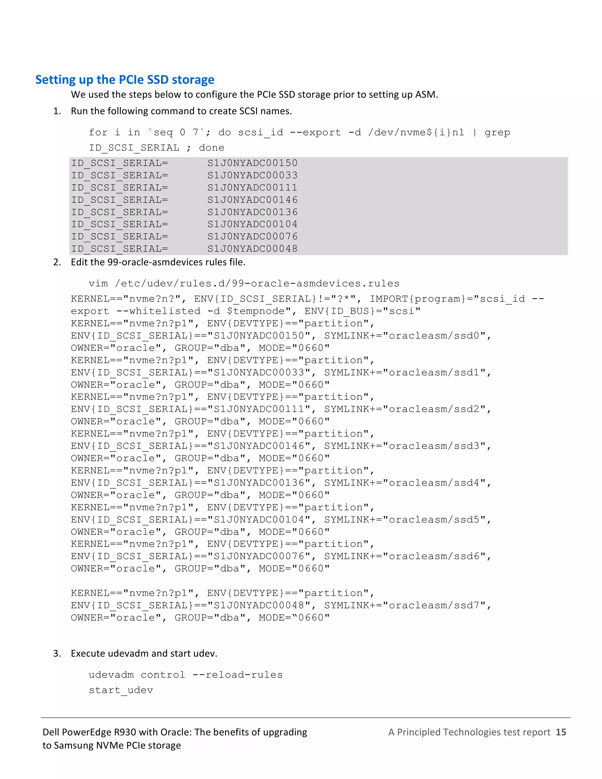  
	
  
	
  
	
  
A	
  Principled	
  Technologies	
  test	
  report	
  	
  15	
  
	
  
	
  
Dell	
  PowerEdge	
  R930	
  with	
  Oracle:	
  The	
  benefits	
  of	
  upgrading	
  
to	
  Samsung	
  NVMe	
  PCIe	
  storage	
  
Setting	
  up	
  the	
  PCIe	
  SSD	
  storage	
  	
  
We	
  used	
  the	
  steps	
  below	
  to	
  configure	
  the	
  PCIe	
  SSD	
  storage	
  prior	
  to	
  setting	
  up	
  ASM.	
  	
  
1.   Run	
  the	
  following	
  command	
  to	
  create	
  SCSI	
  names.	
  
for i in `seq 0 7`; do scsi_id --export -d /dev/nvme${i}n1 | grep
ID_SCSI_SERIAL ; done
ID_SCSI_SERIAL= S1J0NYADC00150
ID_SCSI_SERIAL= S1J0NYADC00033
ID_SCSI_SERIAL= S1J0NYADC00111
ID_SCSI_SERIAL= S1J0NYADC00146
ID_SCSI_SERIAL= S1J0NYADC00136
ID_SCSI_SERIAL= S1J0NYADC00104
ID_SCSI_SERIAL= S1J0NYADC00076
ID_SCSI_SERIAL= S1J0NYADC00048
2.   Edit	
  the	
  99-­‐oracle-­‐asmdevices	
  rules	
  file.	
  
vim /etc/udev/rules.d/99-oracle-asmdevices.rules
KERNEL=="nvme?n?", ENV{ID_SCSI_SERIAL}!="?*", IMPORT{program}="scsi_id --
export --whitelisted -d $tempnode", ENV{ID_BUS}="scsi"
KERNEL=="nvme?n?p1", ENV{DEVTYPE}=="partition",
ENV{ID_SCSI_SERIAL}=="S1J0NYADC00150", SYMLINK+="oracleasm/ssd0",
OWNER="oracle", GROUP="dba", MODE="0660"
KERNEL=="nvme?n?p1", ENV{DEVTYPE}=="partition",
ENV{ID_SCSI_SERIAL}=="S1J0NYADC00033", SYMLINK+="oracleasm/ssd1",
OWNER="oracle", GROUP="dba", MODE="0660"
KERNEL=="nvme?n?p1", ENV{DEVTYPE}=="partition",
ENV{ID_SCSI_SERIAL}=="S1J0NYADC00111", SYMLINK+="oracleasm/ssd2",
OWNER="oracle", GROUP="dba", MODE="0660"
KERNEL=="nvme?n?p1", ENV{DEVTYPE}=="partition",
ENV{ID_SCSI_SERIAL}=="S1J0NYADC00146", SYMLINK+="oracleasm/ssd3",
OWNER="oracle", GROUP="dba", MODE="0660"
KERNEL=="nvme?n?p1", ENV{DEVTYPE}=="partition",
ENV{ID_SCSI_SERIAL}=="S1J0NYADC00136", SYMLINK+="oracleasm/ssd4",
OWNER="oracle", GROUP="dba", MODE="0660"
KERNEL=="nvme?n?p1", ENV{DEVTYPE}=="partition",
ENV{ID_SCSI_SERIAL}=="S1J0NYADC00104", SYMLINK+="oracleasm/ssd5",
OWNER="oracle", GROUP="dba", MODE="0660"
KERNEL=="nvme?n?p1", ENV{DEVTYPE}=="partition",
ENV{ID_SCSI_SERIAL}=="S1J0NYADC00076", SYMLINK+="oracleasm/ssd6",
OWNER="oracle", GROUP="dba", MODE="0660"
KERNEL=="nvme?n?p1", ENV{DEVTYPE}=="partition",
ENV{ID_SCSI_SERIAL}=="S1J0NYADC00048", SYMLINK+="oracleasm/ssd7",
OWNER="oracle", GROUP="dba", MODE=“0660"
	
  
3.   Execute	
  udevadm	
  and	
  start	
  udev.	
  
udevadm control --reload-rules
start_udev
 