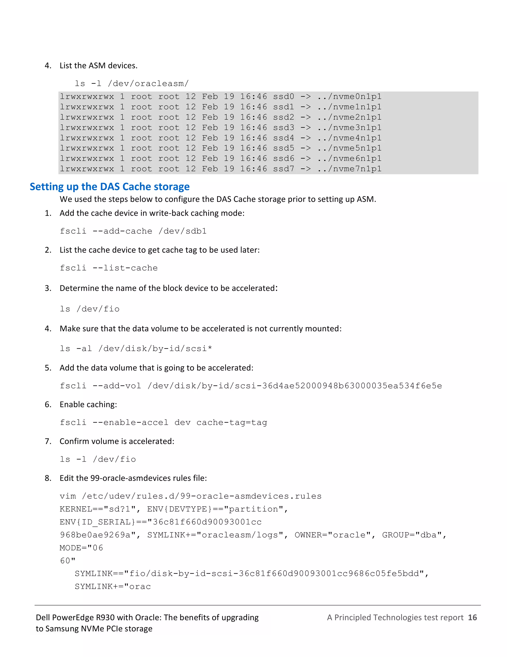  
	
  
	
  
	
  
A	
  Principled	
  Technologies	
  test	
  report	
  	
  16	
  
	
  
	
  
Dell	
  PowerEdge	
  R930	
  with	
  Oracle:	
  The	
  benefits	
  of	
  upgrading	
  
to	
  Samsung	
  NVMe	
  PCIe	
  storage	
  
4.   List	
  the	
  ASM	
  devices.	
  
ls -l /dev/oracleasm/
lrwxrwxrwx 1 root root 12 Feb 19 16:46 ssd0 -> ../nvme0n1p1
lrwxrwxrwx 1 root root 12 Feb 19 16:46 ssd1 -> ../nvme1n1p1
lrwxrwxrwx 1 root root 12 Feb 19 16:46 ssd2 -> ../nvme2n1p1
lrwxrwxrwx 1 root root 12 Feb 19 16:46 ssd3 -> ../nvme3n1p1
lrwxrwxrwx 1 root root 12 Feb 19 16:46 ssd4 -> ../nvme4n1p1
lrwxrwxrwx 1 root root 12 Feb 19 16:46 ssd5 -> ../nvme5n1p1
lrwxrwxrwx 1 root root 12 Feb 19 16:46 ssd6 -> ../nvme6n1p1
lrwxrwxrwx 1 root root 12 Feb 19 16:46 ssd7 -> ../nvme7n1p1
Setting	
  up	
  the	
  DAS	
  Cache	
  storage	
  	
  
We	
  used	
  the	
  steps	
  below	
  to	
  configure	
  the	
  DAS	
  Cache	
  storage	
  prior	
  to	
  setting	
  up	
  ASM.	
  	
  
1.   Add	
  the	
  cache	
  device	
  in	
  write-­‐back	
  caching	
  mode:	
  
fscli --add-cache /dev/sdb1
2.   List	
  the	
  cache	
  device	
  to	
  get	
  cache	
  tag	
  to	
  be	
  used	
  later:	
  
fscli --list-cache
3.   Determine	
  the	
  name	
  of	
  the	
  block	
  device	
  to	
  be	
  accelerated:	
  
ls /dev/fio 
4.   Make	
  sure	
  that	
  the	
  data	
  volume	
  to	
  be	
  accelerated	
  is	
  not	
  currently	
  mounted:	
   	
  	
  
ls -al /dev/disk/by-id/scsi* 
5.   Add	
  the	
  data	
  volume	
  that	
  is	
  going	
  to	
  be	
  accelerated:	
  
fscli --add-vol /dev/disk/by-id/scsi-36d4ae52000948b63000035ea534f6e5e
6.   Enable	
  caching:	
  
fscli --enable-accel dev cache-tag=tag
7.   Confirm	
  volume	
  is	
  accelerated:	
  
ls -l /dev/fio
8.   Edit	
  the	
  99-­‐oracle-­‐asmdevices	
  rules	
  file:	
  
vim /etc/udev/rules.d/99-oracle-asmdevices.rules
KERNEL=="sd?1", ENV{DEVTYPE}=="partition",
ENV{ID_SERIAL}=="36c81f660d90093001cc
968be0ae9269a", SYMLINK+="oracleasm/logs", OWNER="oracle", GROUP="dba",
MODE="06
60"
SYMLINK=="fio/disk-by-id-scsi-36c81f660d90093001cc9686c05fe5bdd",
SYMLINK+="orac
 