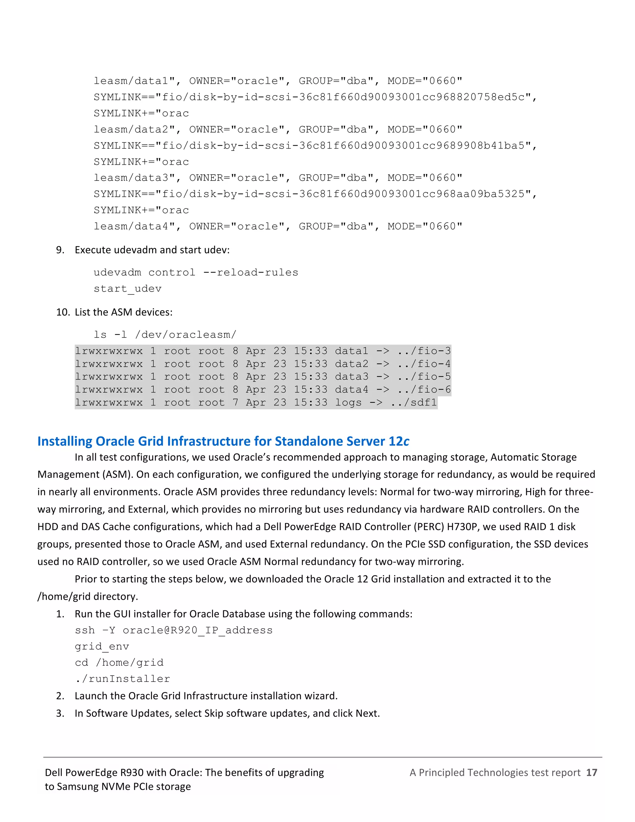  
	
  
	
  
	
  
A	
  Principled	
  Technologies	
  test	
  report	
  	
  17	
  
	
  
	
  
Dell	
  PowerEdge	
  R930	
  with	
  Oracle:	
  The	
  benefits	
  of	
  upgrading	
  
to	
  Samsung	
  NVMe	
  PCIe	
  storage	
  
leasm/data1", OWNER="oracle", GROUP="dba", MODE="0660"
SYMLINK=="fio/disk-by-id-scsi-36c81f660d90093001cc968820758ed5c",
SYMLINK+="orac
leasm/data2", OWNER="oracle", GROUP="dba", MODE="0660"
SYMLINK=="fio/disk-by-id-scsi-36c81f660d90093001cc9689908b41ba5",
SYMLINK+="orac
leasm/data3", OWNER="oracle", GROUP="dba", MODE="0660"
SYMLINK=="fio/disk-by-id-scsi-36c81f660d90093001cc968aa09ba5325",
SYMLINK+="orac
leasm/data4", OWNER="oracle", GROUP="dba", MODE="0660"
9.   Execute	
  udevadm	
  and	
  start	
  udev:	
  
udevadm control --reload-rules
start_udev
10.  List	
  the	
  ASM	
  devices:	
  
ls -l /dev/oracleasm/
lrwxrwxrwx 1 root root 8 Apr 23 15:33 data1 -> ../fio-3
lrwxrwxrwx 1 root root 8 Apr 23 15:33 data2 -> ../fio-4
lrwxrwxrwx 1 root root 8 Apr 23 15:33 data3 -> ../fio-5
lrwxrwxrwx 1 root root 8 Apr 23 15:33 data4 -> ../fio-6
lrwxrwxrwx 1 root root 7 Apr 23 15:33 logs -> ../sdf1
	
  
Installing	
  Oracle	
  Grid	
  Infrastructure	
  for	
  Standalone	
  Server	
  12c	
  	
  
In	
  all	
  test	
  configurations,	
  we	
  used	
  Oracle’s	
  recommended	
  approach	
  to	
  managing	
  storage,	
  Automatic	
  Storage	
  
Management	
  (ASM).	
  On	
  each	
  configuration,	
  we	
  configured	
  the	
  underlying	
  storage	
  for	
  redundancy,	
  as	
  would	
  be	
  required	
  
in	
  nearly	
  all	
  environments.	
  Oracle	
  ASM	
  provides	
  three	
  redundancy	
  levels:	
  Normal	
  for	
  two-­‐way	
  mirroring,	
  High	
  for	
  three-­‐
way	
  mirroring,	
  and	
  External,	
  which	
  provides	
  no	
  mirroring	
  but	
  uses	
  redundancy	
  via	
  hardware	
  RAID	
  controllers.	
  On	
  the	
  
HDD	
  and	
  DAS	
  Cache	
  configurations,	
  which	
  had	
  a	
  Dell	
  PowerEdge	
  RAID	
  Controller	
  (PERC)	
  H730P,	
  we	
  used	
  RAID	
  1	
  disk	
  
groups,	
  presented	
  those	
  to	
  Oracle	
  ASM,	
  and	
  used	
  External	
  redundancy.	
  On	
  the	
  PCIe	
  SSD	
  configuration,	
  the	
  SSD	
  devices	
  
used	
  no	
  RAID	
  controller,	
  so	
  we	
  used	
  Oracle	
  ASM	
  Normal	
  redundancy	
  for	
  two-­‐way	
  mirroring.	
  
Prior	
  to	
  starting	
  the	
  steps	
  below,	
  we	
  downloaded	
  the	
  Oracle	
  12	
  Grid	
  installation	
  and	
  extracted	
  it	
  to	
  the	
  
/home/grid	
  directory.	
  
1.   Run	
  the	
  GUI	
  installer	
  for	
  Oracle	
  Database	
  using	
  the	
  following	
  commands:	
  
ssh –Y oracle@R920_IP_address
grid_env
cd /home/grid
./runInstaller	
  
2.   Launch	
  the	
  Oracle	
  Grid	
  Infrastructure	
  installation	
  wizard.	
  
3.   In	
  Software	
  Updates,	
  select	
  Skip	
  software	
  updates,	
  and	
  click	
  Next.	
  
 