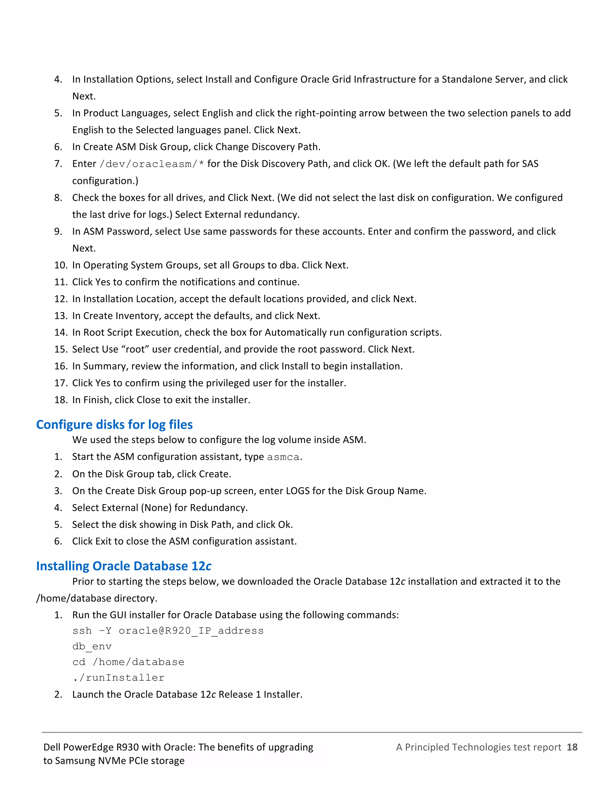 
	
  
	
  
	
  
A	
  Principled	
  Technologies	
  test	
  report	
  	
  18	
  
	
  
	
  
Dell	
  PowerEdge	
  R930	
  with	
  Oracle:	
  The	
  benefits	
  of	
  upgrading	
  
to	
  Samsung	
  NVMe	
  PCIe	
  storage	
  
4.   In	
  Installation	
  Options,	
  select	
  Install	
  and	
  Configure	
  Oracle	
  Grid	
  Infrastructure	
  for	
  a	
  Standalone	
  Server,	
  and	
  click	
  
Next.	
  
5.   In	
  Product	
  Languages,	
  select	
  English	
  and	
  click	
  the	
  right-­‐pointing	
  arrow	
  between	
  the	
  two	
  selection	
  panels	
  to	
  add	
  
English	
  to	
  the	
  Selected	
  languages	
  panel.	
  Click	
  Next.	
  
6.   In	
  Create	
  ASM	
  Disk	
  Group,	
  click	
  Change	
  Discovery	
  Path.	
  
7.   Enter	
  /dev/oracleasm/*	
  for	
  the	
  Disk	
  Discovery	
  Path,	
  and	
  click	
  OK.	
  (We	
  left	
  the	
  default	
  path	
  for	
  SAS	
  
configuration.)	
  
8.   Check	
  the	
  boxes	
  for	
  all	
  drives,	
  and	
  Click	
  Next.	
  (We	
  did	
  not	
  select	
  the	
  last	
  disk	
  on	
  configuration.	
  We	
  configured	
  
the	
  last	
  drive	
  for	
  logs.)	
  Select	
  External	
  redundancy.	
  	
  
9.   In	
  ASM	
  Password,	
  select	
  Use	
  same	
  passwords	
  for	
  these	
  accounts.	
  Enter	
  and	
  confirm	
  the	
  password,	
  and	
  click	
  
Next.	
  
10.  In	
  Operating	
  System	
  Groups,	
  set	
  all	
  Groups	
  to	
  dba.	
  Click	
  Next.	
  
11.  Click	
  Yes	
  to	
  confirm	
  the	
  notifications	
  and	
  continue.	
  
12.  In	
  Installation	
  Location,	
  accept	
  the	
  default	
  locations	
  provided,	
  and	
  click	
  Next.	
  
13.  In	
  Create	
  Inventory,	
  accept	
  the	
  defaults,	
  and	
  click	
  Next.	
  
14.  In	
  Root	
  Script	
  Execution,	
  check	
  the	
  box	
  for	
  Automatically	
  run	
  configuration	
  scripts.	
  	
  
15.  Select	
  Use	
  “root”	
  user	
  credential,	
  and	
  provide	
  the	
  root	
  password.	
  Click	
  Next.	
  
16.  In	
  Summary,	
  review	
  the	
  information,	
  and	
  click	
  Install	
  to	
  begin	
  installation.	
  
17.  Click	
  Yes	
  to	
  confirm	
  using	
  the	
  privileged	
  user	
  for	
  the	
  installer.	
  	
  
18.  In	
  Finish,	
  click	
  Close	
  to	
  exit	
  the	
  installer.	
  
Configure	
  disks	
  for	
  log	
  files	
  	
  
We	
  used	
  the	
  steps	
  below	
  to	
  configure	
  the	
  log	
  volume	
  inside	
  ASM.	
  
1.   Start	
  the	
  ASM	
  configuration	
  assistant,	
  type	
  asmca.	
  
2.   On	
  the	
  Disk	
  Group	
  tab,	
  click	
  Create.	
  
3.   On	
  the	
  Create	
  Disk	
  Group	
  pop-­‐up	
  screen,	
  enter	
  LOGS	
  for	
  the	
  Disk	
  Group	
  Name.	
  
4.   Select	
  External	
  (None)	
  for	
  Redundancy.	
  	
  
5.   Select	
  the	
  disk	
  showing	
  in	
  Disk	
  Path,	
  and	
  click	
  Ok.	
  
6.   Click	
  Exit	
  to	
  close	
  the	
  ASM	
  configuration	
  assistant.	
  	
  
Installing	
  Oracle	
  Database	
  12c	
  	
  
Prior	
  to	
  starting	
  the	
  steps	
  below,	
  we	
  downloaded	
  the	
  Oracle	
  Database	
  12c	
  installation	
  and	
  extracted	
  it	
  to	
  the	
  
/home/database	
  directory.	
  
1.   Run	
  the	
  GUI	
  installer	
  for	
  Oracle	
  Database	
  using	
  the	
  following	
  commands:	
  
ssh –Y oracle@R920_IP_address
db_env
cd /home/database
./runInstaller	
  
2.   Launch	
  the	
  Oracle	
  Database	
  12c	
  Release	
  1	
  Installer.	
  
 