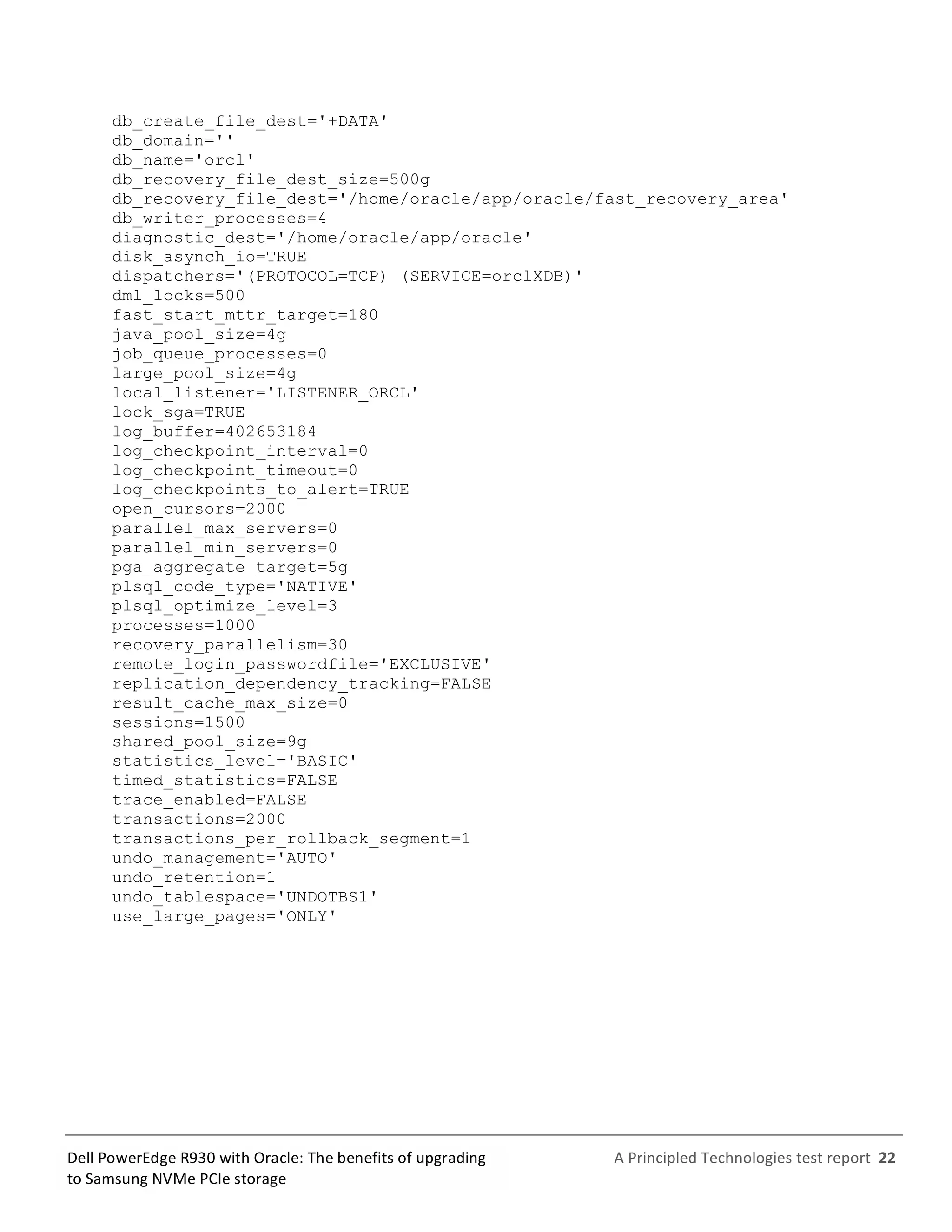  
	
  
	
  
	
  
A	
  Principled	
  Technologies	
  test	
  report	
  	
  22	
  
	
  
	
  
Dell	
  PowerEdge	
  R930	
  with	
  Oracle:	
  The	
  benefits	
  of	
  upgrading	
  
to	
  Samsung	
  NVMe	
  PCIe	
  storage	
  
db_create_file_dest='+DATA'
db_domain=''
db_name='orcl'
db_recovery_file_dest_size=500g
db_recovery_file_dest='/home/oracle/app/oracle/fast_recovery_area'
db_writer_processes=4
diagnostic_dest='/home/oracle/app/oracle'
disk_asynch_io=TRUE
dispatchers='(PROTOCOL=TCP) (SERVICE=orclXDB)'
dml_locks=500
fast_start_mttr_target=180
java_pool_size=4g
job_queue_processes=0
large_pool_size=4g
local_listener='LISTENER_ORCL'
lock_sga=TRUE
log_buffer=402653184
log_checkpoint_interval=0
log_checkpoint_timeout=0
log_checkpoints_to_alert=TRUE
open_cursors=2000
parallel_max_servers=0
parallel_min_servers=0
pga_aggregate_target=5g
plsql_code_type='NATIVE'
plsql_optimize_level=3
processes=1000
recovery_parallelism=30
remote_login_passwordfile='EXCLUSIVE'
replication_dependency_tracking=FALSE
result_cache_max_size=0
sessions=1500
shared_pool_size=9g
statistics_level='BASIC'
timed_statistics=FALSE
trace_enabled=FALSE
transactions=2000
transactions_per_rollback_segment=1
undo_management='AUTO'
undo_retention=1
undo_tablespace='UNDOTBS1'
use_large_pages='ONLY'
	
   	
  
 