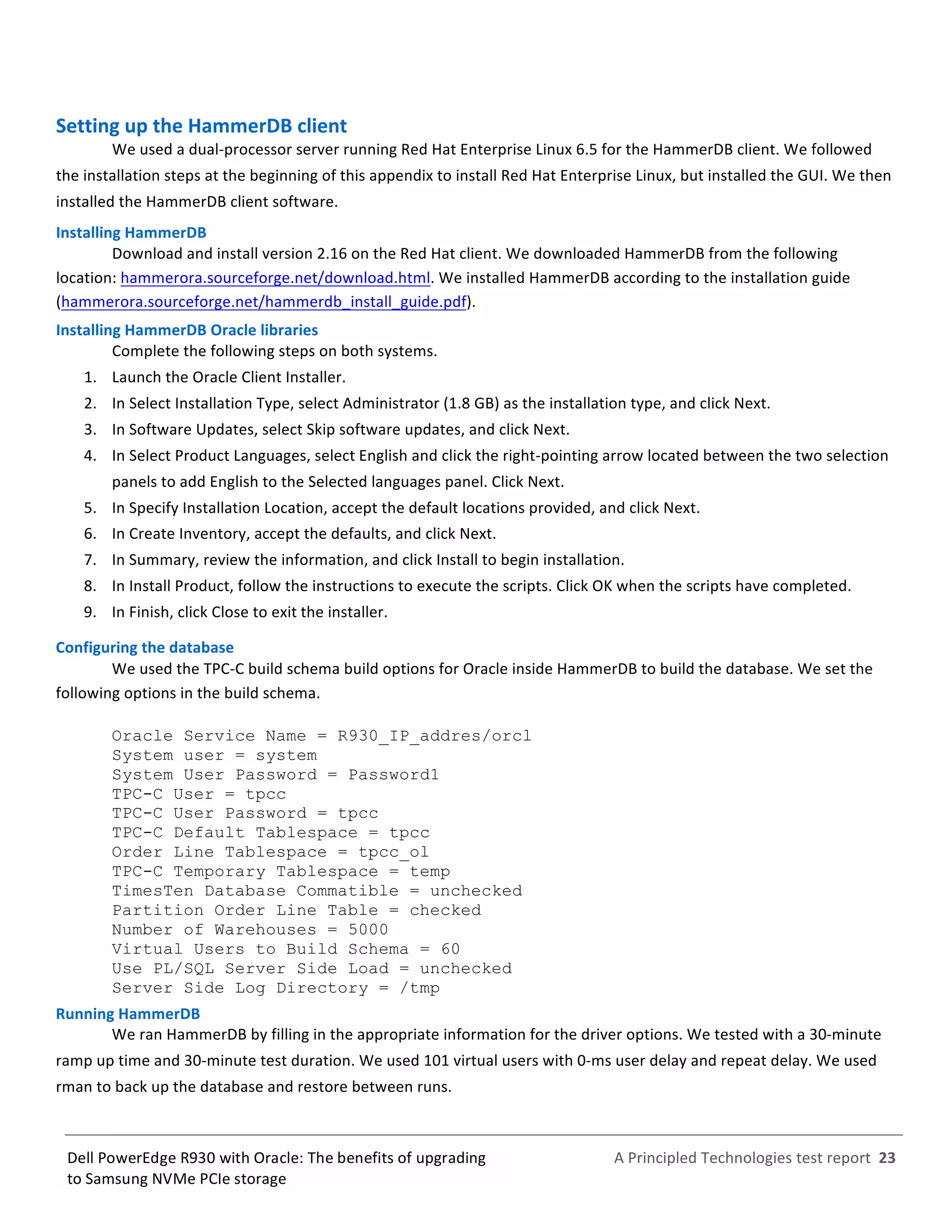  
	
  
	
  
	
  
A	
  Principled	
  Technologies	
  test	
  report	
  	
  23	
  
	
  
	
  
Dell	
  PowerEdge	
  R930	
  with	
  Oracle:	
  The	
  benefits	
  of	
  upgrading	
  
to	
  Samsung	
  NVMe	
  PCIe	
  storage	
  
Setting	
  up	
  the	
  HammerDB	
  client	
  
We	
  used	
  a	
  dual-­‐processor	
  server	
  running	
  Red	
  Hat	
  Enterprise	
  Linux	
  6.5	
  for	
  the	
  HammerDB	
  client.	
  We	
  followed	
  
the	
  installation	
  steps	
  at	
  the	
  beginning	
  of	
  this	
  appendix	
  to	
  install	
  Red	
  Hat	
  Enterprise	
  Linux,	
  but	
  installed	
  the	
  GUI.	
  We	
  then	
  
installed	
  the	
  HammerDB	
  client	
  software.	
  	
  	
  
Installing	
  HammerDB	
  
Download	
  and	
  install	
  version	
  2.16	
  on	
  the	
  Red	
  Hat	
  client.	
  We	
  downloaded	
  HammerDB	
  from	
  the	
  following	
  
location:	
  hammerora.sourceforge.net/download.html.	
  We	
  installed	
  HammerDB	
  according	
  to	
  the	
  installation	
  guide	
  
(hammerora.sourceforge.net/hammerdb_install_guide.pdf).	
  	
  
Installing	
  HammerDB	
  Oracle	
  libraries	
  	
  	
  
Complete	
  the	
  following	
  steps	
  on	
  both	
  systems.	
  
1.   Launch	
  the	
  Oracle	
  Client	
  Installer.	
  
2.   In	
  Select	
  Installation	
  Type,	
  select	
  Administrator	
  (1.8	
  GB)	
  as	
  the	
  installation	
  type,	
  and	
  click	
  Next.	
  
3.   In	
  Software	
  Updates,	
  select	
  Skip	
  software	
  updates,	
  and	
  click	
  Next.	
  
4.   In	
  Select	
  Product	
  Languages,	
  select	
  English	
  and	
  click	
  the	
  right-­‐pointing	
  arrow	
  located	
  between	
  the	
  two	
  selection	
  
panels	
  to	
  add	
  English	
  to	
  the	
  Selected	
  languages	
  panel.	
  Click	
  Next.	
  
5.   In	
  Specify	
  Installation	
  Location,	
  accept	
  the	
  default	
  locations	
  provided,	
  and	
  click	
  Next.	
  
6.   In	
  Create	
  Inventory,	
  accept	
  the	
  defaults,	
  and	
  click	
  Next.	
  
7.   In	
  Summary,	
  review	
  the	
  information,	
  and	
  click	
  Install	
  to	
  begin	
  installation.	
  
8.   In	
  Install	
  Product,	
  follow	
  the	
  instructions	
  to	
  execute	
  the	
  scripts.	
  Click	
  OK	
  when	
  the	
  scripts	
  have	
  completed.	
  
9.   In	
  Finish,	
  click	
  Close	
  to	
  exit	
  the	
  installer.	
  
Configuring	
  the	
  database	
  
We	
  used	
  the	
  TPC-­‐C	
  build	
  schema	
  build	
  options	
  for	
  Oracle	
  inside	
  HammerDB	
  to	
  build	
  the	
  database.	
  We	
  set	
  the	
  
following	
  options	
  in	
  the	
  build	
  schema.	
  
	
  
Oracle Service Name = R930_IP_addres/orcl
System user = system
System User Password = Password1
TPC-C User = tpcc
TPC-C User Password = tpcc
TPC-C Default Tablespace = tpcc
Order Line Tablespace = tpcc_ol
TPC-C Temporary Tablespace = temp
TimesTen Database Commatible = unchecked
Partition Order Line Table = checked
Number of Warehouses = 5000
Virtual Users to Build Schema = 60
Use PL/SQL Server Side Load = unchecked
Server Side Log Directory = /tmp
Running	
  HammerDB	
  
We	
  ran	
  HammerDB	
  by	
  filling	
  in	
  the	
  appropriate	
  information	
  for	
  the	
  driver	
  options.	
  We	
  tested	
  with	
  a	
  30-­‐minute	
  
ramp	
  up	
  time	
  and	
  30-­‐minute	
  test	
  duration.	
  We	
  used	
  101	
  virtual	
  users	
  with	
  0-­‐ms	
  user	
  delay	
  and	
  repeat	
  delay.	
  We	
  used	
  
rman	
  to	
  back	
  up	
  the	
  database	
  and	
  restore	
  between	
  runs.	
  	
   	
  
 